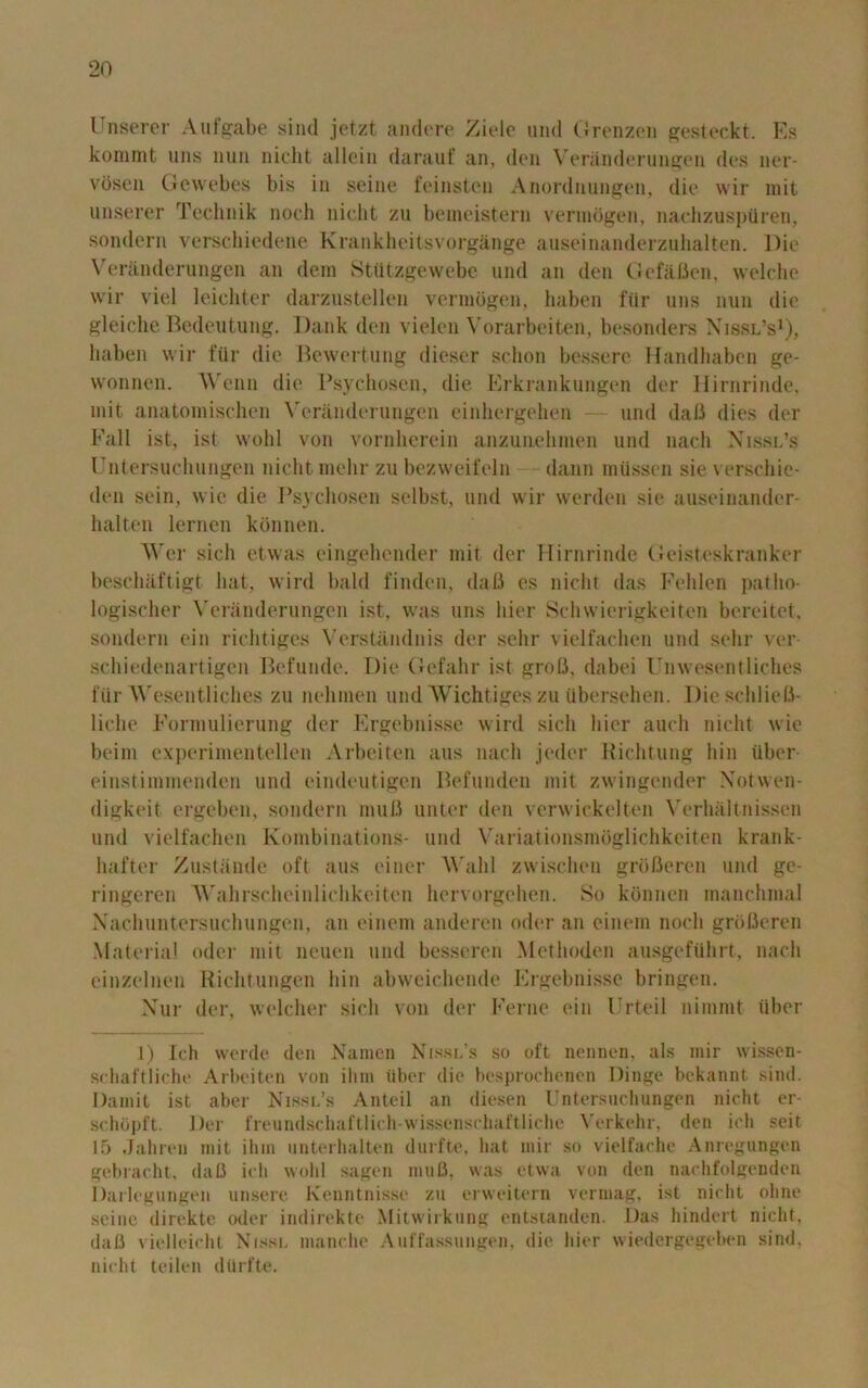 Unserer Aufgabe sind jetzt andere Ziele und Grenzen gesteckt. Es kommt uns nun niclit alloin darauf an, den Veranderungen des ner- vosen Gewebes bis in seine feinsten Anordnungen, die vvir mit unserer Technik noch niclit zu bemeistern vermogen, nachzuspiiren, sondern verschiedene Krankheitsvorgange auseinanderzuhalten. Die Veranderungen an deni Stiitzgewebe und an den (lefaften, welche wir viel leichter darzusteilen vermogen, haben ftir uns nun die gleiche Bedeutung. Dank den vielen Vorarbeiten, besonders Nissl’s1), haben wir fur die Bewertung dieser schon bessere Handhaben ge- vvonnen. Wenn die Psychosen, die Erkrankungen der Hirnrinde, mit anatomischen Veranderungen einhergehen — und dalJ dies der Fall ist, ist wohl von vornherein anzunehmen und nach Nissl’s Untersuchungen nicht mehr zu bezweifeln dann miissen sie verschie- den sein, wie die Psychosen selbst, und wir werden sie auseinander- halten lernen konnen. Wer sich etwas eingehender mit der Hirnrinde Geisteskranker beschaftigt hat, wird bald finden, daft es nicht das Felilen patho- logischer Veranderungen ist, was uns liier Schwierigkeiten bereitet, sondern ein richtiges Verstandnis der sehr vielfachen und sehr ver- schiedenartigen Befunde. Die Gefahr ist groB, dabei Unwesentliches fur Wesentliches zu nehrnen und Wichtiges zu ubersehen. DieschlieB- liche Formulierung der Ergebnisse wird sich liier auch nicht wie beim experimentellen Arbeiten aus nach jeder Richtung hin iiber- einstimmenden und eindeutigen Befunden mit zwingcnder Notwen- digkeit ergeben, sondern niuB unter den verwickelten Verhaltnissen und vielfachen Kombinations- und Variationsmdglichkeiten krank- hafter Zustande oft aus einer Wahl zwischen groBeren und ge- ringeren Wahrscheinlichkeiten hervorgehen. So konnen manchmal Nachuntersuchungen, an einem anderen oiler an einem noch groBeren Material oder mit neuen und besseren Methoden ausgefiihrt, nach einzelnen Richtungen hin abweichende Ergebnisse bringen. Nur der, welcher sich von der Feme ein Urteil niinnit tiber 1) fch werde den Namen Nissl’s so oft nennen, als mir wissen- schaftliche Arbeiten von ilun iiber die besprochenen Dinge bekannt sind. Damit ist aber Nissl’s Anted an diesen Untersuchungen nicht er- schopft. Der freundschaftlich-wissenscliaftliche Verkehr, den ioh seit 15 Jahren mit ilun unterhalten durfte, hat mir so vielfaehe Anregungen gcbracht, daB ich wohl sagen muB, was ctwa von den nachfolgenden Darlegungen unsere Kenntnisse zu erweitern vermag, ist nicht ohne seine direkte oder indirekte Mitwirkung entsianden. Das hindert nicht, daB vielleicht Nissl manche Auffassungen, die liier wiedergegeben sind, nicht teilen dttrfte.