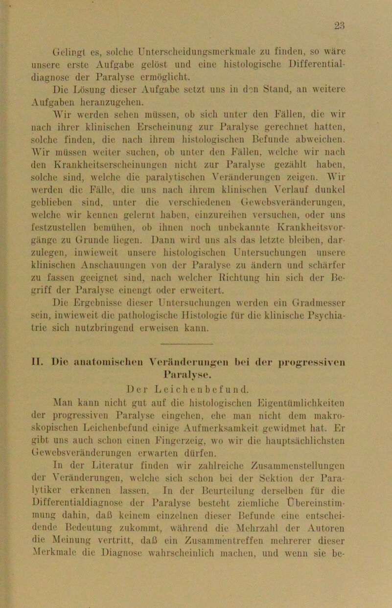 Gelingt es, solclie Unterscheidungsmerkmale zu finden, so ware unsere erste Aufgabe gelost und cine histologische Differential- diagnose der Paralyse ermoglicht. Die Losung dieser Aufgabe setzt uns in den Stand, an weitere Aufgaben heranzugehen. Wir werden selicn miissen, ob sicli unter den Fallen, die wir nach ihrer klinischen Erscheinung zur Paralyse gerechnet batten, solclie finden, die nach ihrem histologischen Befunde abweichen. Wir miissen weiter suclien, ob unter den Fallen, welc-he wir nach den Krankheitsersehcinungen nicht zur Paralyse gezahlt haben, solclie sind, welche die paralytischen Veranderungen zeigen. Wir werden die Fallc, die uns nach ihrem klinischen Verlauf dunkel geblieben sind, unter die verschiedenen Gewebsveranderungen, welche wir kennen gclcrnt haben, einzureihen versuchen, oder uns festzustellen beniiilien, ob ihnen noch unbekannte Krankheitsvor- gangc zu Grunde liegen. Dann wire! uns als das letztc bleiben, dar- zulegen, inwieweit unsere histologischen Untersuchungen unsere klinischen Anschauungen von der Paralyse zu iindern und scharfer zu fassen geeignet sind, nach welcher Richtung bin sicli der Be- griff der Paralyse einengt oder erweitert. Die Ergebnisse dieser Untersuchungen werden ein Gradmesser sein, inwieweit die pathologische Histologic ftir die klinisclie Psychia- tric sicli nutzbringend erweisen kann. II. Die iiiuitomisehen Yeraiiderungen hoi der progressive!! Paralyse. Der Leichenbefund. Man kann nicht gut auf die histologischen Eigentumlichkeiten der progressiven Paralyse eingehen, ehe man nicht deni makro- skopischen Leichenbefund einige Aufmerksamkeit gewidmet hat. Er gibt uns auch schon einen Fingerzeig, wo wir die hauptsachlichsten Gewebsveranderungen erwarten dtirfen. In der Literatur finden wir zahlreiche Zusammenstellungen der Veranderungen, welche sicli schon bei der Sektion der Para- lytikcr erkennen lassen. In der Beurtcilung derselben ftir die Differentialdiagnose der Paralyse besteht ziemliche Ubereinstim- mung dahin, daB keinem einzelnen dieser Befunde cine cntschei- (huide Bedeutung zukommt, wahrend die Mehrzahl der Autoren die Meinung vertritt, dafi ein Zusammentreffen mehrerer dieser Merkmale die Diagnose wahrscheinlich machen, und wenn sie be-