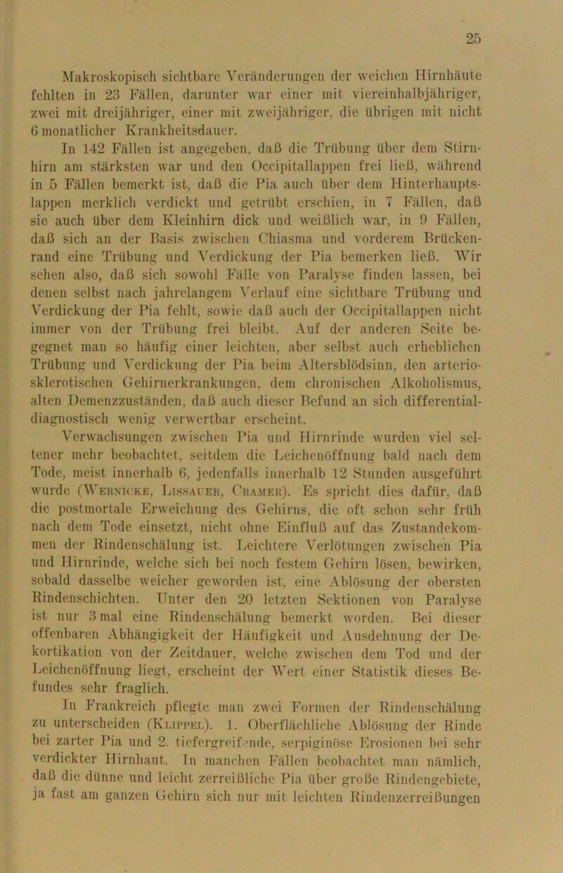 Makroskopisch sichtbare Vcranderungen der weichen Hirnhaute fehlten in 23 Fallen, darunter war einer rait viereinhalbjahriger, zwei mit dreijahriger, einer mit zweijahriger, die iibrigen mit nicht 6 monatlicher Krankheitsdauer. In 142 Fallen ist angegeben, daft die Trubung liber dcm Stirn- hirn am starksten war und den Occipitallappen frei lieB, wahrend in 5 Fallen bemerkt ist, daB die Pia auch liber dem Hinterhaupts- lappen merklich verdickt und getriibt erschien, in 7 Fallen, daB sic auch liber dem Kleinhirn dick und weiBlich war, in 9 Fallen, daB sich an der Basis zwischen Chiasma und vorderem Briicken- rand cine Trubung und Verdickung der Pia bemerken lieB. AVir sehen also, daB sich sowohl Falle von Paralyse finden lassen, bei denen selbst nach jahrelangem A'erlauf cine sichtbare Triibung und Verdickung der Pia fehlt, sowie daB auch der Occipitallappen nicht immer von der Triibung frei bleibt. Auf der anderen Seite be- gegnet man so liaufig einer leichten, aber selbst auch erheblichen Trubung und Verdickung der Pia beim Altersblodsinn, den arterio- sklerotischen Gehirnerkrankungen, dem chronischen Alkoholismus, alten Demenzzustanden, daB auch dieser Befund an sich differential- diagnostisch wenig verwertbar erscheint. Verwachsungen zwischen Pia und Hirnrinde wurden viel sel- tener melir beobachtet, seitdem die Leichenbffnung bald nach dem Todc, mcist innerhalb 6, jedenfalls innerhalb 12 Stundcn ausgeflihrt wurde (AVernicke, Lissater, Cramer). Es spricht dies dafiir, daB die postmortale Erweichung des Gehirns, die oft sclion sehr frtih nach dem Todc einsctzt, nicht ohne EinfluB auf das Zustandekom- men der Rindenschalung ist. Leichtcre Verlotungen zwischen Pia und Hirnrinde, welche sich bei noch festein Geliim losen, bewirken, sobald dasselbe weicher geworden ist, eine Ablbsung der obersten Rindenschichten. Enter den 20 letzten Sektionen von Paralyse ist nur 3mal eine Rindenschalung bemerkt worden. Bei dieser offenbaren Abhangigkeit der Haufigkeit und Ausdehnung der De- kortikation von der Zeitdauer, welche zwischen dem Tod und der Leichenbffnung liegt, erscheint der AVert einer Statistik dieses Be- fundes sehr fraglich. In Frankreich pflegte man zwei Formen der Ilindeiischaluiig zu unterscheiden (Klippel). 1. Oberflachliche Ablbsung der Rinde bei zarter Pia und 2. tiefergreiEnde, serpiginbse Erosionen bei sehr verdickter Ilirnhaut. In manchen Fallen beobachtet man namlich, daB die dlinne und leicht zerreifiliche Pia liber groBc Rindengebiete, ja last am ganzen Gehirn sich nur mit leichten RindenzerreiBungen