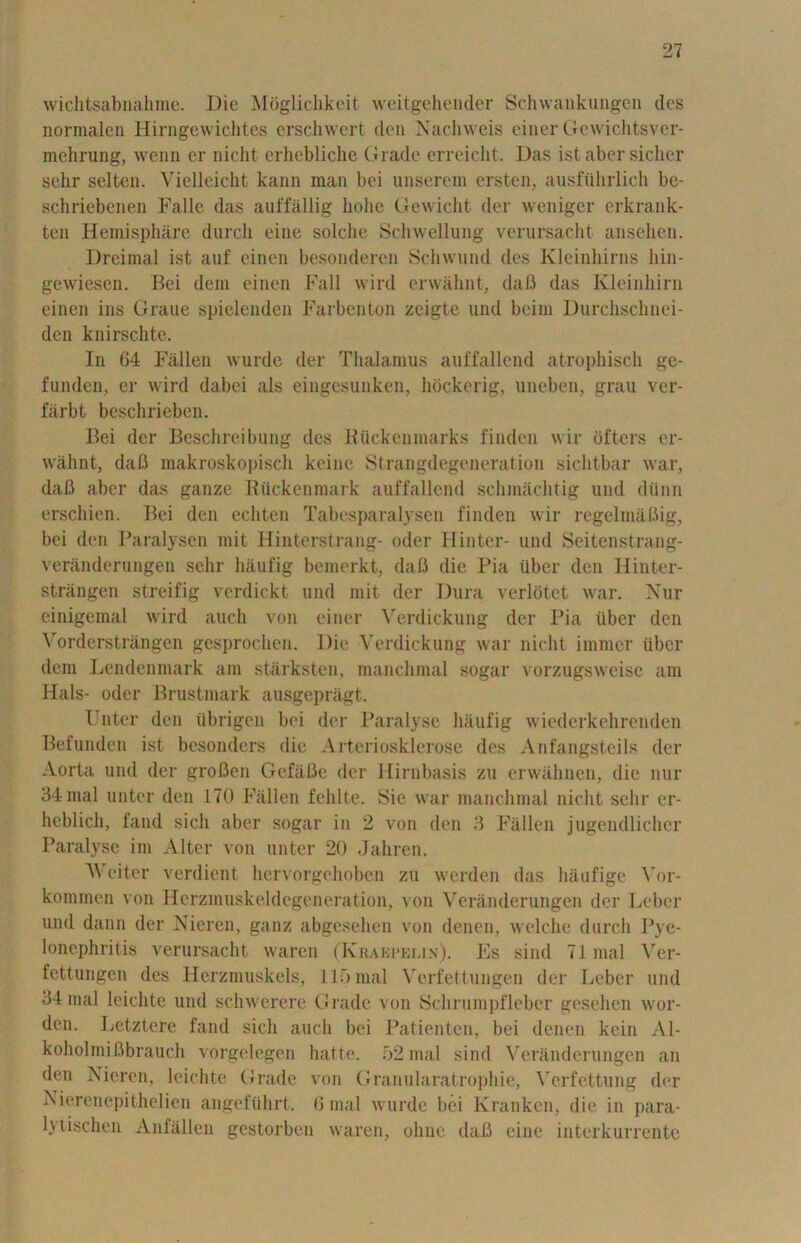 wichtsabnahme. Die Mbglichkeit weitgehender Schwankuiigen ties normalcn Hirngewichtes erschwert den Nachweis einer Gewichtsver- mehrung, wenn er nicht erhebliche Grade erreicht. Das ist aber sicher sehr selten. Vielleicht kann mail bei unserem ersten, ausfuhrlich be- schriebenen Falle das auffallig liohe Gewicht der weniger erkrank- ten Hemisphere durch eine solche Schwellung verursaeht ansehen. Dreimal ist auf einen besonderen Sclnvund des Kleinhirns liin- gewiesen. Bei dem einen Fall wird erwahnt, dafi das Kleinhirn einen ins Graue spielenden Farbenton zeigte und beim Durchschnei- den knirschte. In 64 Fallen wurde der Thalamus auffallend atrophisch ge- funden, er wird dabei als eingesunken, hockerig, uneben, grau ver- fiirbt beschrieben. Bei der Beschreibung des HUckenmarks finden wir offers er- wahnt, dafi makroskopisch keine Strangdegeneration sichtbar war, dafi aber das gauze IlUckenmark auffallend schmachtig und diinn erschien. Bei den ecliten Tabesparalysen finden wir regelinafiig, bei den Paralysen mit Hinterstrang- oder Hinter- und Seitenstrang- veranderungen sehr hiiufig bemerkt, dafi die Pia iiber den Hinter- strangen streifig verdickt und mit der Dura verlotet war. Nur einigemal wird auch von einer Verdickung der Pia iiber den Vorderstrangen gesprochen. Die Verdickung war nicht immer iiber dem Lendenmark am starksten, manclunal sogar vorzugsweise am Hals- oder Brustmark ausgepragt. Filter den iibrigen bei der Paralyse hiiufig wiederkehrenden Befunden ist besonders die Arteriosklerose des Anfangsteils der Aorta und der grofien Gefafie der Hirnbasis zu erwahnen, die nur 34 mal unter den 170 Fallen felilte. Bic war manchmal nicht sehr er- heblich, fand sicli aber sogar in 2 von den 3 Fallen jugendlicher Paralyse im Alter von unter 20 Jahren. We iter verdient hervorgehoben zu werden das hanfige \’or- kommen von Herzmuskeldegeneration, von Veranderungen der Leber und dann der Nieren, ganz abgesehen von denen, welclie durch Pye- lonephritis verursaeht waren (Krabpkun). Es sind 71 mal \rer- fettungen des Herzmuskels, 115 mal Verfettungen der Leber und 34 mal leiclite und schwerere Grade von Sell rum pfleber gesehen wor- den. Letztere fand sicli auch bei Patientcn, bei denen kein Al- koholmifibrauch vorgelegen hatte. 52 mal sind Veranderungen an den Nieren, leichte Grade von Granularatrophie, Vcrfettung der Nierenepithelien angefiihrt. 6 mal wurde bei Kranken, die in para- lyiischen Anfallen gestorben waren, oline dafi eine interkurrente