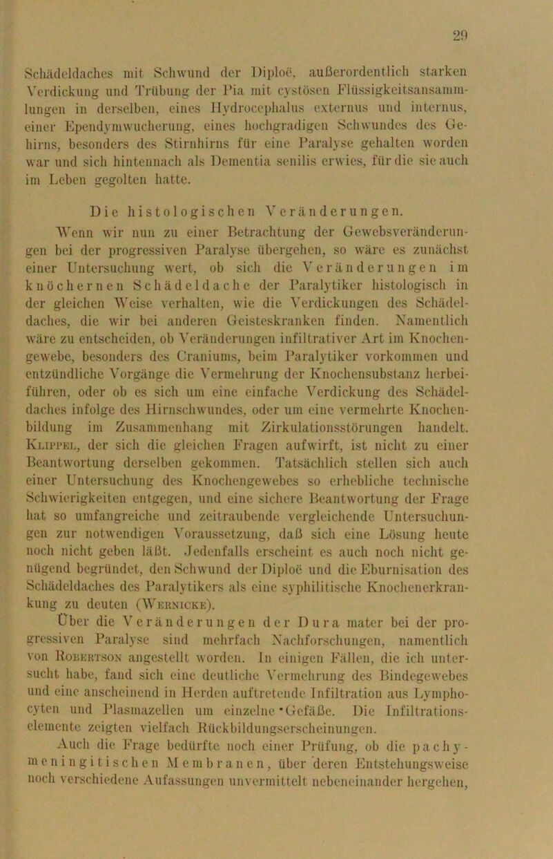 Schadeldaches mit. Schwund der Diploe, auBerordentlich starken Verdickung und Training der Pia mit cystbsen Flussigkeitsansamm- lungen in derselben, eines Hydrocephalus externus und interims, einer Ependymwucherung, eines hochgradigen Schwundes des Ge- liirns, besonders des Stirnhirns fur cine Paralyse gehalten worden war und sicli hintennach als Dementia senilis envies, fur die sieauch im Leben gegolten hatte. Die histologischen Veranderungen. Wenn wir nun zu einer Betrachtung der Gewebsveranderun- gen bei der progressiven Paralyse tibergehen, so ware es zuniichst einer Untersuchung wert, ob sicli die Veranderungen im knbchernen Schade 1 dache der Paralytiker histologisch in der gleichen AVcise verhalten, wie die Verdickungen des Schadel- daches, die wir bei anderen Geisteskranken finden. Namentlich ware zu entscheiden, ob Veranderungen infiltrativcr Art im Knochen- gewebe, besonders des Craniums, beim Paralytiker vorkommen und cntzundliche Vorgiinge die Vermehrung der Knochensubstanz herbei- ftihren, oder ob es sicli urn eine einfache Verdickung des Schadel- daches infolge des Hirnschwundes, oder um eine vermehrte Knochen- bildung im Zusammenhang mit Zirkulationsstorungen handelt. Klippel, der sicli die gleichen Fragen aufwirft, ist niclit zu einer Beantwortung derselben gekommen. Tatsachlich stellen sicli auch einer Untersuchung des Ivnochengewebes so erhebliche technische Schwierigkeiten entgegen, und eine sichere Beantwortung der Frage hat so umfangreiche und zeitraubende vergleichende Untersuchun- gen zur notwendigen Voraussetzung, dafl sicli eine Ldsung heute noch niclit geben laBt. Jedenfalls erscheint es auch nocli niclit ge- niigend begriindet, den Schwund der Diploe und die Eburnisation des Schadeldaches des Paralytikers als eine syphilitische Knochenerkran- kung zu deuten (Wernicke). tlber die Veranderungen der Dura mater bei der pro- gressiven Paralyse sind mehrfach Nachforschungen, namentlich von Bobektson angestcllt worden. In einigen Fallen, die ich unter- sucht liabe, fand sicli eine deutliche Vermehrung des Bindegewebes und eine anscheinend in Herden auftretende Infiltration aus Lympho- cyten und Plasmazellen um einzelne ‘Gefilfie. Die Infiltrations- elemente zeigten vielfach Rtickbildungserscheinungen. Auch die Frage bediirfte noch einer Priifung, ob die pa chy- me ningitisch e n M e m b r a n e n, tiber deren Entstehungsweise noch verschiedene Aufassungen unvermittelt nebeneinander hergehen,