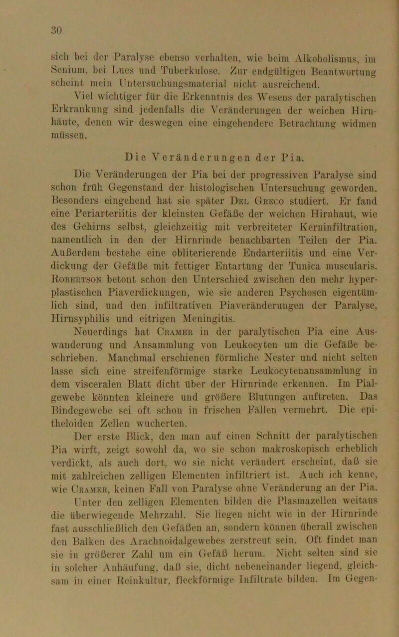 sicli bei dor Paralyse ebenso verhalten, wie beim Alkoholismus, im Senium, bei Lues und Tuberkulose. Zur endgtiltigen Beantwortung scheint mein Untersuchungsmaterial nicht ausreichend. \ iel wichtiger fiir die Erkenntnis des Wesens der paralytischen Erkrankung sind jedenfalls die Veranderungen der weichen Hirn- liiiute, denen wir deswegen cine eingehendere Betrachtung w id men mtissen. Die Veranderungen der Pia. Die Veranderungen der Pia bei der progressiven Paralyse sind sclion frtik Gegenstand der histologischen Untersuchung geworden. Besonders eingehcnd hat sie spater Del Greco studiert. Er fand einc Periarteriitis der kleinsten Gefa.Be der weichen Hirnhaut, wie des Gehirns selbst, gleichzeitig init verbreiteter Kerninfiltration, namentlich in den der Hirnrinde benachbarten Teilen der Pia. Aufierdeni bestehe cine obliterierende Endarteriitis und eine Ver- dickung der Gefafie mit fettiger Entartung der Tunica muscularis. Bobehtson betont schon den Unterscliied zwischen den melir hyper- plastischen Piaverdickungen, wie sie anderen Psychosen eigenttlm- lich sind, und den infiltrativen Piaveranderungen der Paralyse, Hirnsyphilis und eitrigen Meningitis. Neuerdings hat Cramer in der paralytischen Pia eine Aus- wanderung und Ansammlung von Leukocyten urn die GefaBe be- schrieben. Manchmal erschienen fbrmliche Nester und nicht scltcn lasse sicli eine streifenformige starke Leukocytenansammlung in dem visceralen Blatt dicht liber der Hirnrinde erkennen. Im Pial- gewebe konnten kleinere und groBere Blutungen auftreten. Das Bindegcwebe sei oft schon in frischen Fallen vermehrt. Die epi- theloiden Zellen wucherten. Der crste Blick, den man auf einen Schnitt der paralytischen Pia wirft, zeigt sowohl da, wo sie schon makroskopiseh erheblich verdickt, als auch doit, wo sie nicht verandert erscheint, daB sie mit zahlreichen zelligen Elementen infiltriert ist. Audi ich kenne, wie Cramer, keinen Fall von Paralyse ohne Veranderung an der Pia. Enter den zelligen Elementen bilden die Plasmazellen weitaus die iiberw iegende Mehrzahl. Sie liegen nicht wie in der Hirnrinde fast ausschliefllich den GefaBen an, sondern konncn iiberall zwischen den Balken des Arachnoidalgewebes zerstreut sein. Oft findet man sie in groBerer Zahl um ein Gefiifl herum. Nicht selten sind sie in solcher Anhaufung, daB sie, dicht nebeneinander liegend, gleicli- sam in einer Reinkultur, fleckfbrmige Infiltrate bilden. Im Gegen-