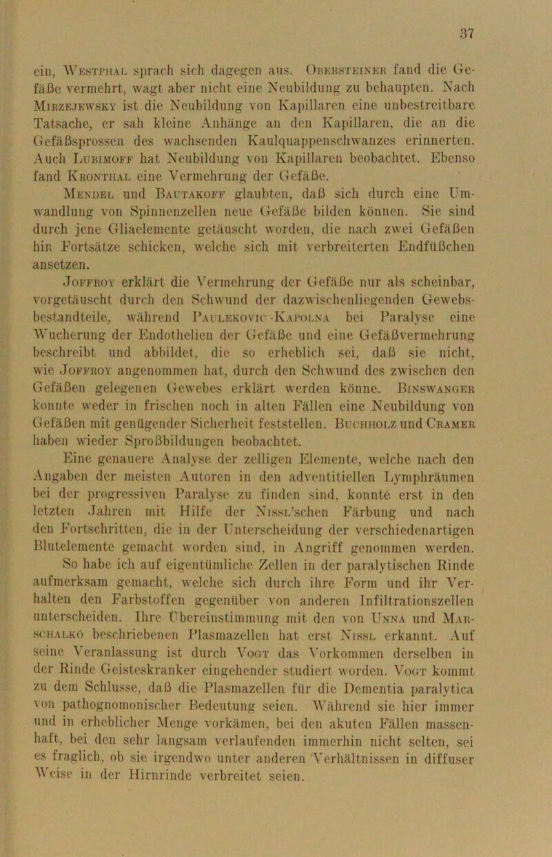 ein, Westphal sprach sich dagegen aus. Obersteiner fand die Ge- fafie vermehrt, wagt aber nicht eine Neubildung zu behaupten. Nach Mirzejewsky ist die Neubildung von Kapillaren eine unbestreitbare Tatsache, er sail kleine Anhange an den Kapillaren, die an die Gefafisprossen des wachsenden Kaulquappenschwanzes erinnerten. Audi Lubimoff hat Neubildung von Kapillaren beobac-htet. Ebenso fand Kronthal eine Vermehrung der Gefafie. Mendel und Bautakoff glaubten, dafi sich durch eine Um- wandlung von Spinnenzellen neuc Gefafie bilden konnen. Sie sind durch jenc Gliaelemente getauscht worden, die nach zwei Gefafien hin Fortsatze schicken, welche sich mit verbreiterten Endfiifichen ansetzen. Joffroy erkliirt die Vermehrung der Gefafie nur als scheinbar, vorgetauscht durch den Schwund der dazwischenliegenden Gewebs- bestandteile, wahrend Paulekovio -Kapolna bei Paralyse eine Wucherung der Endothelien der GefaBe und eine Gefafivermehrung beschreibt und abbildet, die so erheblich sei, dafi sie nicht, wie Joffroy angenommen hat, durch den Schwund des zwischen den Gefafien gelegencn Gewebes erklart werden konne. Binswanger konnte weder in frischen noch in alten Fallen eine Neubildung von Gefafien mit geniigender Sicherheit feststellen. Buchholz und Cramer haben wieder Sprofibildungen beobachtet. Eine genauere Analyse der zelligen Elemente, welche nach den Angaben der meisten Autoren in den advent it icllen Lymphraumen bei der progressives Paralyse zu finden sind, konnte erst in den letzten Jahren mit Hilfe der XissL’schen Farbung und nach den Fortschritten, die in der Unterscheidung der verschiedenartigen Blutelemente gemacht worden sind, in Angriff genommen werden. So habe ich auf eigenttimliche Zellen in der paralytischen Rinde aufmerksam gemacht, welche sich durch ihre Form und ihr Ver- halten den Farbstoffen gegeniiber von anderen Infiltrationszellen unterscheiden. Ihre Cbercinstimmung mit den von Unna und Mar* schalko beschriebenen Plasraazellen hat erst Nissl erkannt. Auf seine Veranlassung ist durch Vogt das Vorkommen derselben in der Rinde Geisteskranker eingehender studiert worden. Vogt kommt zu dem Schlusse, dafi die Plasmazellen ftir die Dementia paralytica urn pathognomoniseher Bedeutung seien. V'ahrend sie hier immer und in erheblicher Menge vorkamen, bei den akuten Fallen massen- liaft, bei den sehr langsam verlaufenden imnierhin nicht selten, sei es fraglich, ob sie irgendwo unter anderen Verhaltnissen in diffuser V eise in der Hirnrinde verbreitet seien.