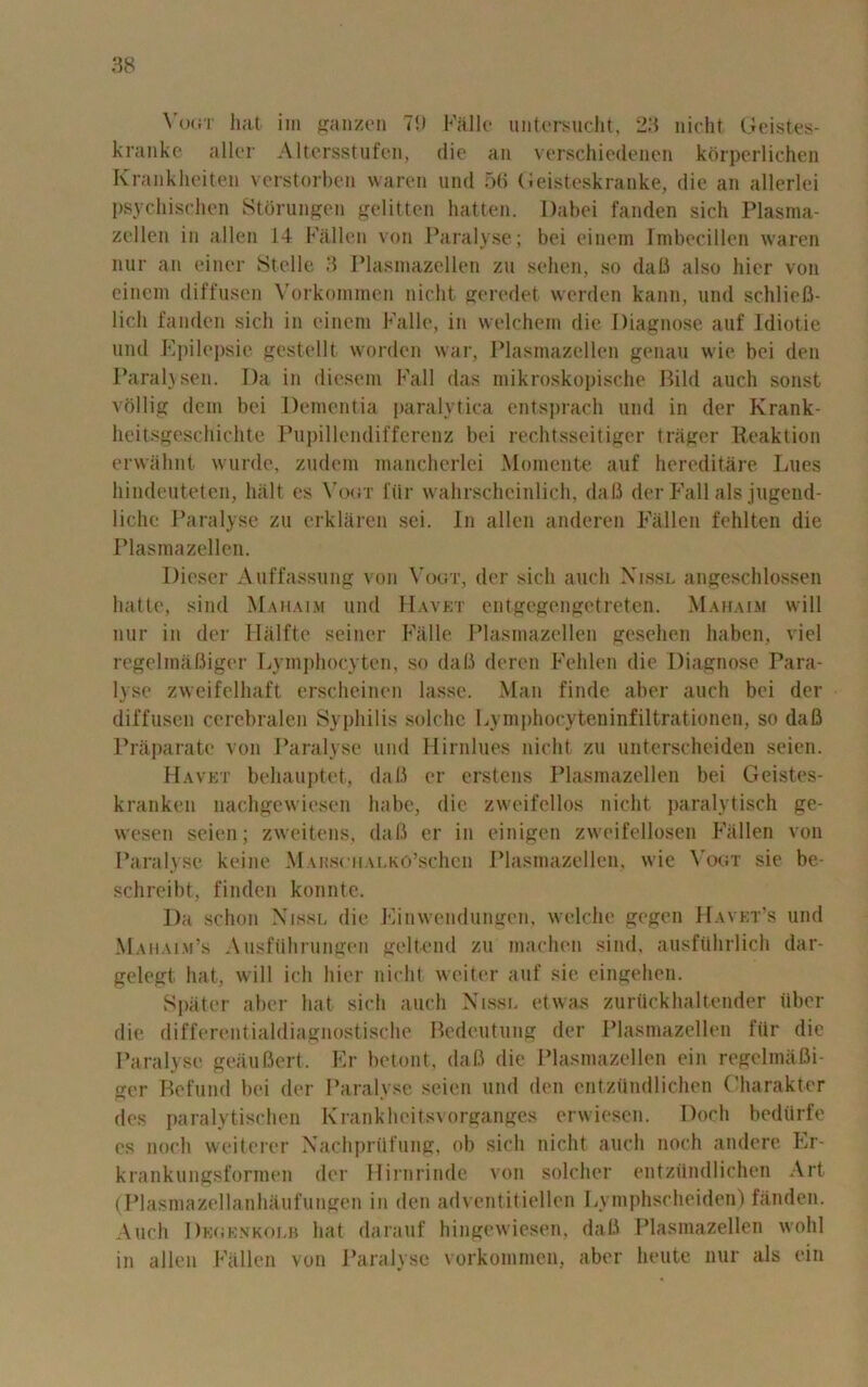 Vogt hat im ganzen 71) Falle untersucht, 23 nicht Geistes- kranke aller Altcrsstufen, die an verschiedenen korperlichen Krankheiten verstorben waren und 56 Geisteskranke, die an allerlei psyehischen Storungen gelitten hatten. Dabei fanden sich Plasma- zellen in alien 14 Fallen von Paralyse; bei einem Imbecillcn waren nur an einer Stelle 3 Plasmazellen zu sehen, so dafi also hier von einem diffusen Vorkommen nicht geredet werden kann, und schliefi- lich fanden sich in einem Falle, in welchem die Diagnose auf Idiotic und Epilepsie gestellt worden war, Plasmazellen genau wie bei den Para lv sen. Da in dieseni Fall das mikroskopische Bild auch sonst vollig dein bei Dementia paralytica entsprach und in der Krank- heitsgeschichte Pupillendifferenz bei rechtsseitiger triiger Reaktion erwahnt wurde, zudem mancherlei Momente auf hereditare Lues hindeuteten, halt es Vogt filr wahrschcinlich, da 13 der Fall alsjugend- liclie Paralyse zu erklaren sei. In alien anderen Fallen fehlten die Plasmazellen. Dieser Auffassung von Vogt, der sich auch Nissl angeschlossen hatte, sind Mahaim und Havet entgegengetreten. Mahaim will nur in der Halfte seiner Falle Plasmazellen gesehen haben, viel regelmafliger Lymphocyten, so dafi deren Fehlen die Diagnose Para- lyse zweifelhaft erscheinen lasse. Man finde aber auch bei der diffusen cerebralen Syphilis solche Lymphocyteninfiltrationen, so dafi Praparate von Paralyse und Hirnlues nicht zu unterscheiden seien. Havet behauptet, dafi er erstens Plasmazellen bei Geistes- k ran ken nachgewiesen babe, die zweifellos nicht paralytisch ge- wesen seien; zweitens, dafi er in einigen zweifellosen Fallen von Paralyse keine MARscuALKO’schen Plasmazellen, wie Vogt sie be- schreibt, finden konnte. Da schon Nissl die Einwendungen, welche gegen Havet’s und Mahaim’s Ausftihrungen geltend zu machen sind, ausfuhrlich dar- gelegt hat, will ich hier nicht weiter auf sic eingehen. Spater aber hat sich auch Nissl etwas zurflckhaltender uber die differentialdiagnostische Bedeutung der Plasmazellen fUr die Paralyse geaufiert. Er betont, dafi die Plasmazellen ein regelmafii- ger Refund bei der Paralyse seien und den entziindlichen Charakter des paralytischcn Krankheitsvorganges erwiesen. Doch bediirfe cs noch weiterer Nachprtlfung, ob sich nicht auch noch andere Er- krankungsformen der Hirnrinde von soldier entziindlichen Art (Plasmazellanhaufungen in den adventitiellen Lymphscheiden) fanden. Auch Dkgknkolb hat darauf hingewiesen, dafi Plasmazellen wohl in alien Fallen von Paralyse vorkommen, aber heute nur als ein