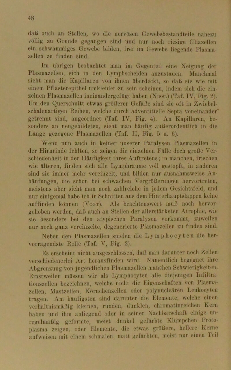 daB auch an S to lien, wo die nervosen Gewebsbestandteile nahezu vollig zu Grunde gegangen sind und nur noch riesige Gliazellen ein schwaiuniiges Gewebe bilden, frei im Gewebe liegende Plasma- zellen zu finden sind. Im tibrigen beobachtet man im Gegenteil eine Neigung dor Plasmazellen, sicb in den Lymphscheiden anzustauen. Manchmal sieht man die Kapillaren von ihnen tlberdeckt, so daB sie wie mit einein Pflasterepithel umkleidet zu sein scheinen, indem sicli die ein- zelnen Plasmazellen ineinandergefttgt liaben (Nissl) (Taf. IV, Fig. 2). Urn den Quersclinitt etwas groBerer GefaBe sind sie oft in Zwiebel- schalenartigen Heihen, welche durch adventitielle Septa voneinander* getrennt sind, angeordnet (Taf. IV, Fig. 4). An Kapillaren, be- sonders an neugebildeten, sieht man liaufig auBerordentlich in die Lange gezogene Plasmazellen (Taf. II, Fig. 5 u. G). Wenn nun aucli in keiner unserer Paralysen Plasmazellen in der Hirnrinde fehlten, so zeigen die einzelnen Falle doch groBe Ver- schiedenheit in der Haufigkeit ilires Auftretens; in manchen, frischen wie alteren, finden sicli alle Lymphraurae voll gestopft, in anderen sind sie immer melir vereinzelt, und bilden nur ausnahmswcise An- haufungen, die schon bei schwachen Vergrofierungen hervortreten, meistens aber sieht man noch zahlreiche in jedem Gesichtsfeld, und nur einigemal liabe ich in Schnitten aus dem Hinterhauptslappen koine auffinden konnen (Vogt). Als beachtenswert muB noch liervor- gehoben werden, daB auch an Stellen der allerstarksten Atrophic, wie sie besonders bei den atypischen Paralysen vorkommt, zuwoilon nur noch ganz vereinzelte, degenerierte Plasmazellen zu finden sind. Neben den Plasmazellen spielen die Lymphocyten die her- vorragendste Rolle (Taf. V, Fig. 2). Es erscheint niclit ausgeschlosson, daB man darunter noch Zcllen verschiedenerloi Art herausfindon wird. Namentlich begegnet ihre Abgrenzung von jugondlichen Plasmazellen manchen Schwierigkeiton. Einstweilen mflssen wir als Lymphocyten alle diojenigen Intiltra- tionszellen bezeichnen, welche niclit die Eigonschaften von Plasma- zellen, Mastzellen, Kornchenzollen oder polynuclearen Loukocvton tragen. Am hiinfigsten sind darunter die Elemente, welche oincn verhftltnismaflig kleinen, runden, dunklen, chromatinreichen Kern liaben und ilini anliegcnd oder in seiner Nachbarschaft einige un- regelmaBig geformte, meist dunkel gefarbte Klilmpchen Proto- plasma zeigen, odor Elemente, die etwas groflere, hollero Kerne aufweisen mit einem schmalen, matt gefarbten, meist nur einen 1 oil