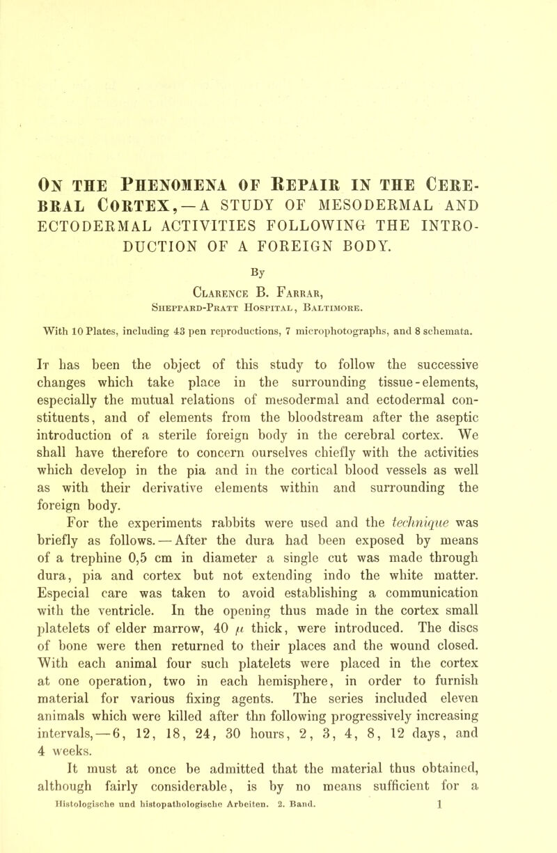 On the Phenomena of Eepaih in the Cehe- BHAL COHTEX, —A STUDY OF MESODERMAL AND ECTODERMAL ACTIVITIES FOLLOWING THE INTRO- DUCTION OF A FOREIGN BODY. By Clarence B. Farrar, Sheppard-Pratt Hospital, Baltimore. With 10 Plates, including 43 pen reproductions, 7 microphotographs, and 8 schemata. It has been the object of this study to follow the successive changes which take place in the surrounding tissue - elements, especially the mutual relations of mesodermal and ectodermal con- stituents, and of elements from the bloodstream after the aseptic introduction of a sterile foreign body in the cerebral cortex. We shall have therefore to concern ourselves chiefly with the activities which develop in the pia and in the cortical blood vessels as well as with their derivative elements within and surrounding the foreign body. For the experiments rabbits were used and the technique was briefly as follows. — After the dura had been exposed by means of a trephine 0,5 cm in diameter a single cut was made through dura, pia and cortex but not extending indo the white matter. Especial care was taken to avoid establishing a communication with the ventricle. In the opening thus made in the cortex small platelets of elder marrow, 40 f.i thick, were introduced. The discs of bone were then returned to their places and the wound closed. With each animal four such platelets were placed in the cortex at one operation, two in each hemisphere, in order to furnish material for various fixing agents. The series included eleven animals which were killed after thn following progressively increasing intervals, — 6, 12, 18, 24, 30 hours, 2, 3, 4, 8, 12 days, and 4 weeks. It must at once be admitted that the material thus obtained, although fairly considerable, is by no means sufficient for a