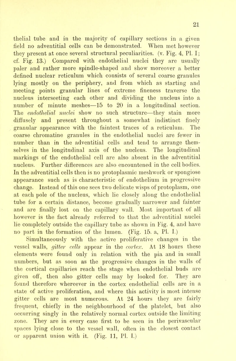 thelial tube and in the majority of capillary sections in a given field no adventitial cells can be demonstrated. When met however they present at once several structural peculiarities, (v. Fig. 4, PL I; cf. Fig. 13.) Compared with endothelial nuclei they are usually paler and rather more spindle-shaped and show moreover a better defined nuclear reticulum which consists of several coarse granules lying mostly on the periphery, and from which as starting and meeting points granular lines of extreme fineness traverse the nucleus interseeting each other and dividing the nucleus into a number of minute meshes—15 to 20 in a longitudinal section. The endothelial nuclei show no such structure—they stain more diffusely and present throughout a somewhat indistinct finely granular appearance with the faintest traces of a reticulum. The coarse chromatine granules in the endothelial nuclei are fewer in number than in the adventitial cells and tend to arrange them- selves in the longitudinal axis of the nucleus. The longitudinal markings of the endothelial cell are also absent in the adventitial nucleus. Further differences are also encountened in the cell bodies. In the adventitial cells then is no protoplasmic meshwork or spongiose appearance such as is characteristic of endothelium in progressive change. Instead of this one sees two delicate wisps of protoplasm, one at each pole of the nucleus, which lie closely along the endothelial tube for a certain distance, become gradually narrower and fainter and are finally lost on the capillary wall. Most important of all however is the fact already referred to that the adventitial nuclei lie completely outside the capillary tube as shown in Fig. 4, and have no part in the formation of the lumen. (Fig. 15. a, PI. I.) Simultaneously with the active proliferative changes in the vessel walls, gitter cells appear in the cortex. At 18 hours these elements were found only in relation with the pia and in small numbers, but as soon as the progressive changes in the walls of the cortical capillaries reach the stage when endothelial buds are given off, then also gitter cells may by looked for. They are found therefore whereever in the cortex endothelial cells are in a state of active proliferation, and where this activity is most intense gitter cells are most numerous. At 24 hours they are fairly frequent, chiefly in the neighbourhood of the platelet, but also occurring singly in the relatively normal cortex outside the limiting zone. They are in every case first to be seen in the perivascular spaces lying close to the vessel wall, often in the closest contact or apparent union with it. (Fig. 11, PI. I.)