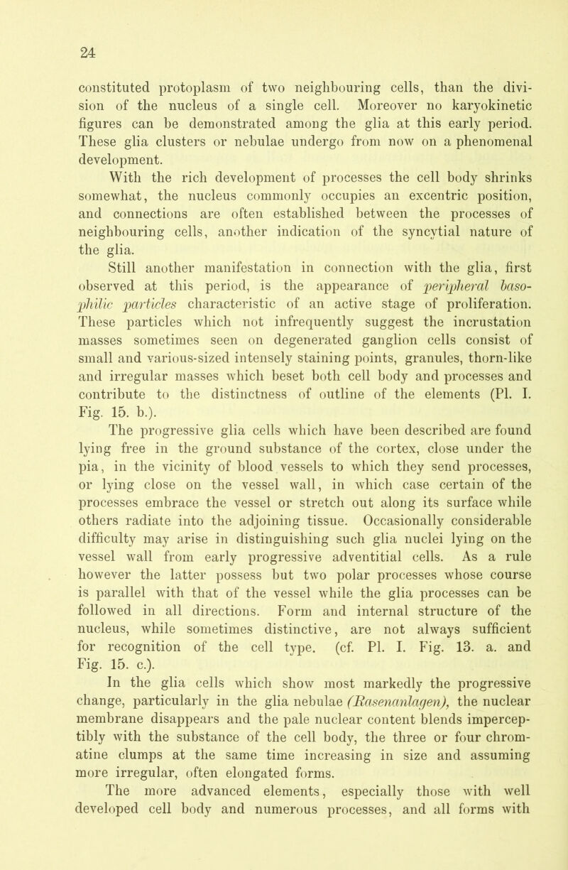 constituted protoplasm of two neighbouring cells, than the divi- sion of the nucleus of a single cell. Moreover no karyokinetic figures can be demonstrated among the glia at this early period. These glia clusters or nebulae undergo from now on a phenomenal development. With the rich development of processes the cell body shrinks somewhat, the nucleus commonly occupies an excentric position, and connections are often established between the processes of neighbouring cells, another indication of the syncytial nature of the glia. Still another manifestation in connection with the glia, first observed at this period, is the appearance of peripheral haso- philic particles characteristic of an active stage of proliferation. These particles which not infrequently suggest the incrustation masses sometimes seen on degenerated ganglion cells consist of small and various-sized intensely staining points, granules, thorn-like and irregular masses which beset both cell body and processes and contribute to the distinctness of outline of the elements (PL I. Fig. 15. b.). The progressive glia cells which have been described are found lying free in the ground substance of the cortex, close under the pia, in the vicinity of blood vessels to which they send processes, or lying close on the vessel wall, in which case certain of the processes embrace the vessel or stretch out along its surface while others radiate into the adjoining tissue. Occasionally considerable difficulty may arise in distinguishing such glia nuclei lying on the vessel wall from early progressive adventitial cells. As a rule however the latter possess but two polar processes whose course is parallel with that of the vessel while the glia processes can be followed in all directions. Form and internal structure of the nucleus, while sometimes distinctive, are not always sufficient for recognition of the cell type. (cf. PI. I. Fig. 13. a. and Fig. 15. c.). In the glia cells which show most markedly the progressive change, particularly in the glia nebulae (Rasenanlagen), the nuclear membrane disappears and the pale nuclear content blends impercep- tibly with the substance of the cell body, the three or four chrom- atine clumps at the same time increasing in size and assuming more irregular, often elongated forms. The more advanced elements, especially those with well developed cell body and numerous processes, and all forms with