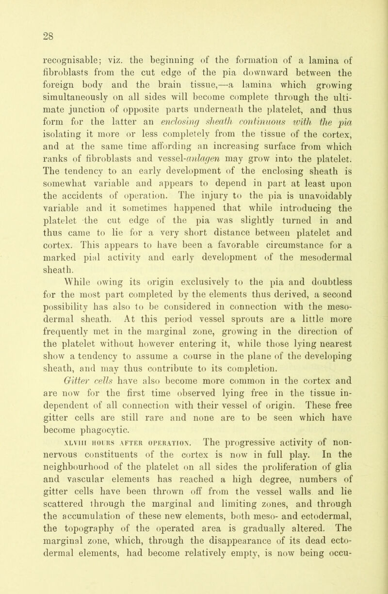 recognisable; viz. the beginning of the formation of a lamina of fibroblasts from the cut edge of the pia downward between the foreign body and the brain tissue,—a lamina which growing simultaneously on all sides will become complete through the ulti- mate junction of opposite parts underneath the platelet, and thus form for the latter an enclosing sheath continuous with the pia isolating it more or less completely from the tissue of the cortex, and at the same time affording an increasing surface from which ranks of fibroblasts and \QS,s>Q\-anlagen may grow into the platelet. The tendency to an early development of the enclosing sheath is somewhat variable and appears to depend in part at least upon the accidents of operation. The injury to the pia is unavoidably variable and it sometimes happened that while introducing the platelet the cut edge of the pia was slightly turned in and thus came to lie for a very short distance between platelet and cortex. This appears to have been a favorable circumstance for a marked pial activity and early development of the mesodermal sheath. While owing its origin exclusively to the pia and doubtless for the most part completed by the elements thus derived, a second possibility has also to be considered in connection with the meso- dermal sheath. At this period vessel sprouts are a little more frequently met in the marginal zone, growing in the direction of the platelet without however entering it, while those lying nearest show a tendency to assume a course in the plane of the developing sheath, and may thus contribute to its completion. outer cells have also become more common in the cortex and are now for the first time observed lying free in the tissue in- dependent of all connection with their vessel of origin. These free gitter cells are still rare and none are to be seen which have become phagocytic. xLviii HOURS AFTER OPERATION. The progressive activity of non- nervous constituents of the cortex is now in full play. In the neighbourhood of the platelet on all sides the proliferation of glia and vascular elements has reached a high degree, numbers of gitter cells have been thrown off from the vessel walls and lie scattered through the marginal and limiting zones, and through the accumulation of these new elements, both meso- and ectodermal, the topography of the operated area is gradually altered. The marginal zone, which, through the disappearance of its dead ecto- dermal elements, had become relatively empty, is now being occu-