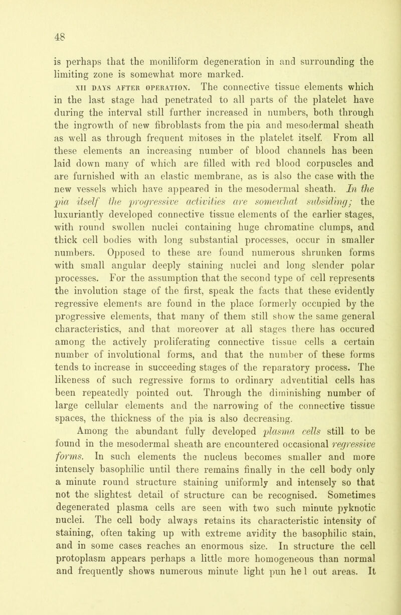 is perhaps that the moniliform degeneration in and surrounding the limiting zone is somewhat more marked. XII DAYS AFTER OPERATION. The conuective tissue elements which in the last stage had penetrated to all parts of the platelet have during the interval still further increased in numbers, both through the ingrowth of new fibroblasts from the pia and mesodermal sheath as well as through frequent mitoses in the platelet itself From all these elements an increasing number of blood channels has been laid down many of which are filled with red blood corpuscles and are furnished with an elastic membrane, as is also the case with the new vessels which have appeared in the mesodermal sheath. In the ])ia itself the progressive activities are somewhat snhsiding; the luxuriantly developed connective tissue elements of the earlier stages, with round swollen nuclei containing huge chromatine clumps, and thick cell bodies with long substantial processes, occur in smaller numbers. Opposed to these are found numerous shrunken forms with small angular deeply staining nuclei and long slender polar processes. For the assumption that the second type of cell represents the involution stage of the first, speak the facts that these evidently regressive elements are found in the place formerly occupied by the progressive elements, that many of them still show the same general characteristics, and that moreover at all stages there has occured among the actively proliferating connective tissue cells a certain number of involutional forms, and that the number of these forms tends to increase in succeeding stages of the reparatory process. The likeness of such regressive forms to ordinary adventitial cells has been repeatedly pointed out. Through the diminishing number of large cellular elements and the narrowing of the connective tissue spaces, the thickness of the pia is also decreasing. Among the abundant fully developed plasma cells still to be found in the mesodermal sheath are encountered occasional regressive forms. In such elements the nucleus becomes smaller and more intensely basophilic until there remains finally in the cell body only a minute round structure staining uniformly and intensely so that not the slightest detail of structure can be recognised. Sometimes degenerated plasma cells are seen with two such minute pyknotic nuclei. The cell body always retains its characteristic intensity of staining, often taking up with extreme avidity the basophilic stain, and in some cases reaches an enormous size. In structure the cell protoplasm appears perhaps a little more homogeneous than normal and frequently shows numerous minute light pun hel out areas. It