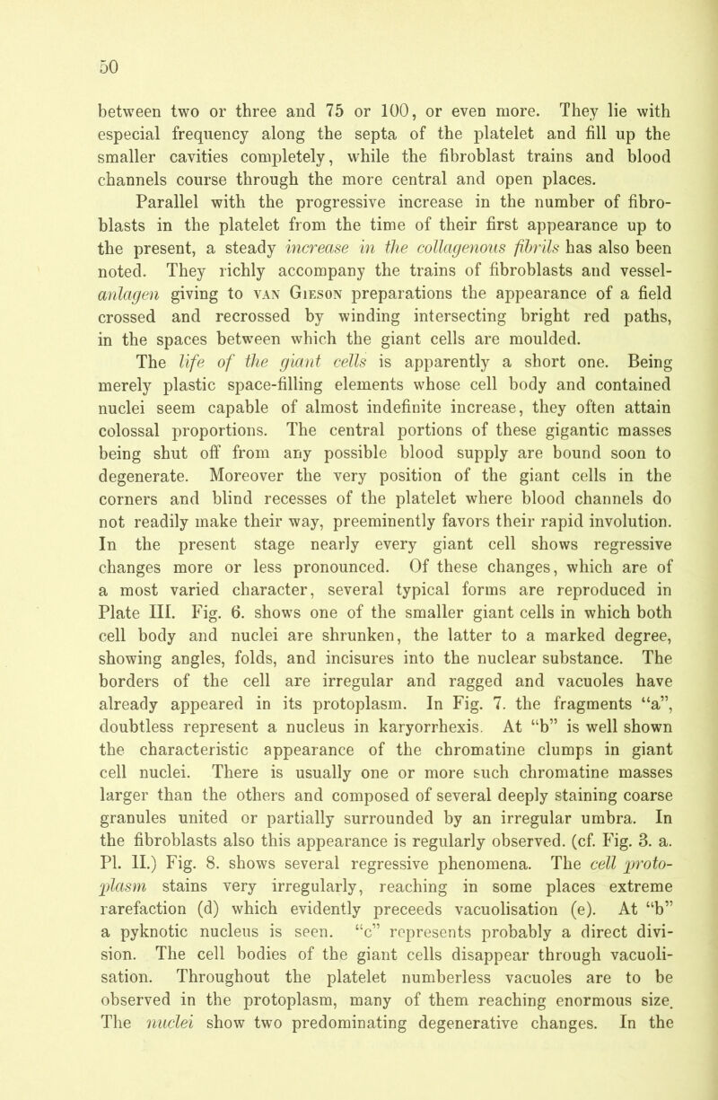 between two or three and 75 or 100, or even more. They lie with especial frequency along the septa of the platelet and fill up the smaller cavities completely, while the fibroblast trains and blood channels course through the more central and open places. Parallel with the progressive increase in the number of fibro- blasts in the platelet from the time of their first appearance up to the present, a steady increase in the collagenous fibrils has also been noted. They richly accompany the trains of fibroblasts and vessel- anlagen giving to van Gieson preparations the appearance of a field crossed and recrossed by winding intersecting bright red paths, in the spaces between which the giant cells are moulded. The life of the giant cells is apparently a short one. Being merely plastic space-filling elements whose cell body and contained nuclei seem capable of almost indefinite increase, they often attain colossal proportions. The central portions of these gigantic masses being shut off from any possible blood supply are bound soon to degenerate. Moreover the very position of the giant cells in the corners and blind recesses of the platelet where blood channels do not readily make their way, preeminently favors their rapid involution. In the present stage nearly every giant cell shows regressive changes more or less pronounced. Of these changes, which are of a most varied character, several typical forms are reproduced in Plate III. Fig. 6. shows one of the smaller giant cells in which both cell body and nuclei are shrunken, the latter to a marked degree, showing angles, folds, and incisures into the nuclear substance. The borders of the cell are irregular and ragged and vacuoles have already appeared in its protoplasm. In Fig. 7. the fragments “a”, doubtless represent a nucleus in karyorrhexis. At “b” is well shown the characteristic appearance of the chromatine clumps in giant cell nuclei. There is usually one or more such chromatine masses larger than the others and composed of several deeply staining coarse granules united or partially surrounded by an irregular umbra. In the fibroblasts also this appearance is regularly observed, (cf. Fig. 3. a. PI. II.) Fig. 8. shows several regressive phenomena. The cell ]jroto- 'plasm stains very irregularly, reaching in some places extreme rarefaction (d) which evidently preceeds vacuolisation (e). At “b” a pyknotic nucleus is seen, “c” represents probably a direct divi- sion. The cell bodies of the giant cells disappear through vacuoli- sation. Throughout the platelet numberless vacuoles are to be observed in the protoplasm, many of them reaching enormous size. The nuclei show two predominating degenerative changes. In the