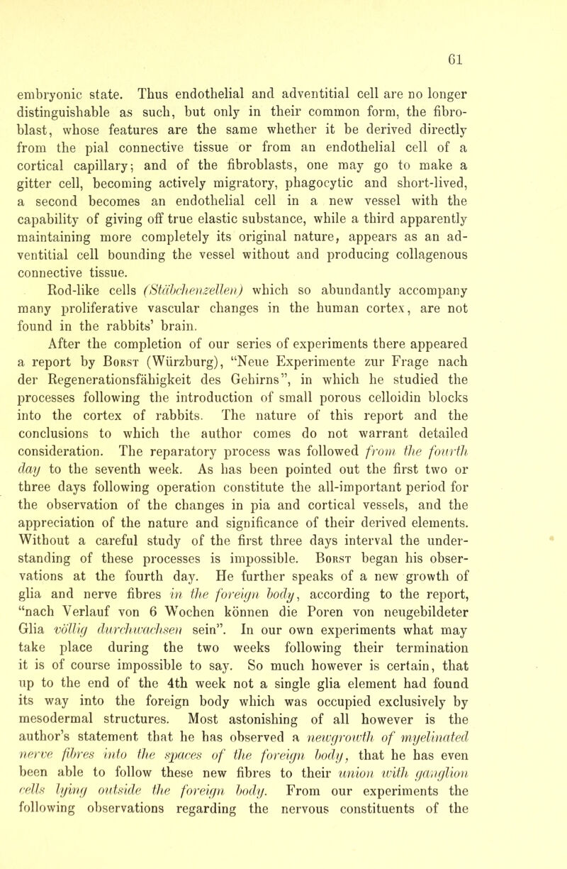 embryonic state. Thus endothelial and adventitial cell are no longer distinguishable as such, but only in their common form, the fibro- blast, whose features are the same whether it be derived directly from the pial connective tissue or from an endothelial cell of a cortical capillary; and of the fibroblasts, one may go to make a gitter cell, becoming actively migratory, phagocytic and short-lived, a second becomes an endothelial cell in a new vessel with the capability of giving off true elastic substance, while a third apparently maintaining more completely its original nature, appears as an ad- ventitial cell bounding the vessel without and producing collagenous connective tissue. Rod-like cells (Stahchen^ellen) which so abundantly accompany many proliferative vascular changes in the human cortex, are not found in the rabbits’ brain. After the completion of our series of experiments there appeared a report by Borst (Würzburg), “Neue Experimente zur Frage nach der Regenerationsfähigkeit des Gehirns”, in which he studied the processes following the introduction of small porous celloidin blocks into the cortex of rabbits. The nature of this report and the conclusions to which the author comes do not warrant detailed consideration. The reparatory process was followed from the fourth day to the seventh week. As has been pointed out the first two or three days following operation constitute the all-important period for the observation of the changes in pia and cortical vessels, and the appreciation of the nature and significance of their derived elements. Without a careful study of the first three days interval the under- standing of these processes is impossible. Borst began his obser- vations at the fourth day. He further speaks of a new growth of glia and nerve fibres in the foreign body, according to the report, “nach Verlauf von 6 Wochen können die Poren von neugebildeter Glia völlig durchivachseu sein”. In our own experiments what may take place during the two weeks following their termination it is of course impossible to say. So much however is certain, that up to the end of the 4th week not a single glia element had found its way into the foreign body which was occupied exclusively by mesodermal structures. Most astonishing of all however is the author’s statement that he has observed a newgrowth of myelinated nerve fibres into the sjgaces of the foreign body, that he has even been able to follow these new fibres to their union ivith ganglion cells lying outside the foreign body. From our experiments the following observations regarding the nervous constituents of the