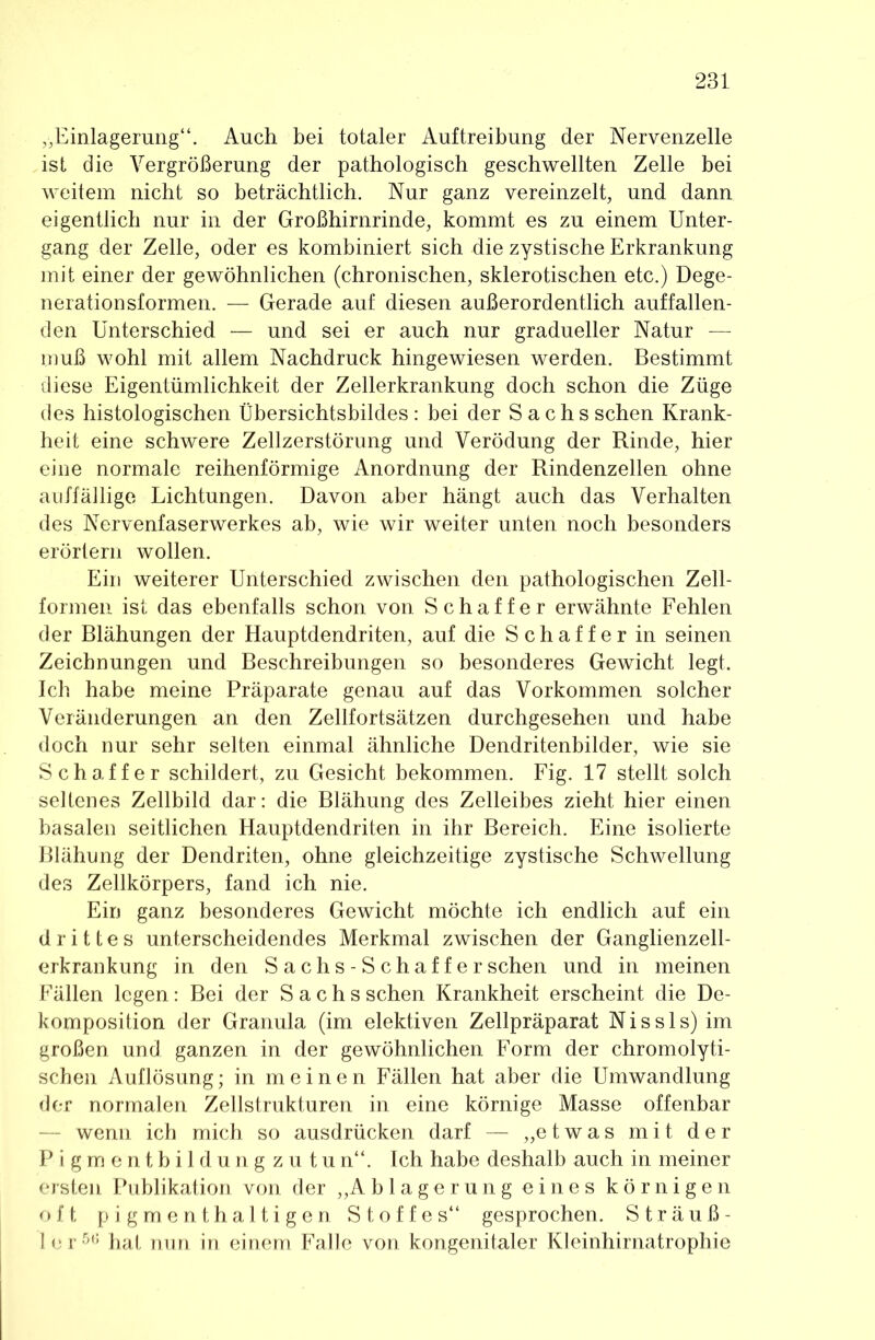 „Einlagerung“. Auch bei totaler Auftreibung der Nervenzelle ist die Vergrößerung der pathologisch geschwellten Zelle bei weitem nicht so beträchtlich. Nur ganz vereinzelt, und dann eigentlich nur in der Großhirnrinde, kommt es zu einem Unter- gang der Zelle, oder es kombiniert sich die zystische Erkrankung mit einer der gewöhnlichen (chronischen, sklerotischen etc.) Dege- neration sformen. — Gerade auf diesen außerordentlich auffallen- den Unterschied — und sei er auch nur gradueller Natur — muß wohl mit allem Nachdruck hingewiesen werden. Bestimmt diese Eigentümlichkeit der Zellerkrankung doch schon die Züge des histologischen Übersichtsbildes: bei der Sachs sehen Krank- heit eine schwere Zellzerstörung und Verödung der Rinde, hier eine normale reihenförmige Anordnung der Rindenzellen ohne auffällige Lichtungen. Davon aber hängt auch das Verhalten des Nervenfaserwerkes ab, wie wir weiter unten noch besonders erörtern wollen. Ein weiterer Unterschied zwischen den pathologischen Zell- formeii ist das ebenfalls schon von Schaffer erwähnte Fehlen der Blähungen der Hauptdendriten, auf die Schaffer in seinen Zeichnungen und Beschreibungen so besonderes Gewicht legt. Ich habe meine Präparate genau auf das Vorkommen solcher Veränderungen an den Zellfortsätzen durchgesehen und habe doch nur sehr selten einmal ähnliche Dendritenbilder, wie sie Schaffer schildert, zu Gesicht bekommen. Fig. 17 stellt solch seltenes Zellbild dar; die Blähung des Zelleibes zieht hier einen basalen seitlichen Hauptdendriten in ihr Bereich. Eine isolierte Blähung der Dendriten, ohne gleichzeitige zystische Schwellung des Zellkörpers, fand ich nie. Ein ganz besonderes Gewicht möchte ich endlich auf ein drittes unterscheidendes Merkmal zwischen der Ganglienzell- erkrankung in den S a chs - S chaf f e r sehen und in meinen Fällen legen: Bei der Sachs sehen Krankheit erscheint die De- komposition der Granula (im elektiven Zellpräparat N i s s 1 s) im großen und ganzen in der gewöhnlichen Form der chromolyti- schen Auflösung; in meinen Fällen hat aber die Umwandlung der normalen Zellstrukturen in eine körnige Masse offenbar — wenn ich mich so ausdrücken darf — „etwas mit der Pigmentbildungzutu n“. Ich habe deshalb auch in meiner ersten Publikation von der „A b 1 a g e r u n g e i n e s körnigen oft pigmenthaltigen Stoffes“ gesprochen. Sträuß- ler^*’ hat nun in einem Falle von kongenitaler Kleinhirnatrophie