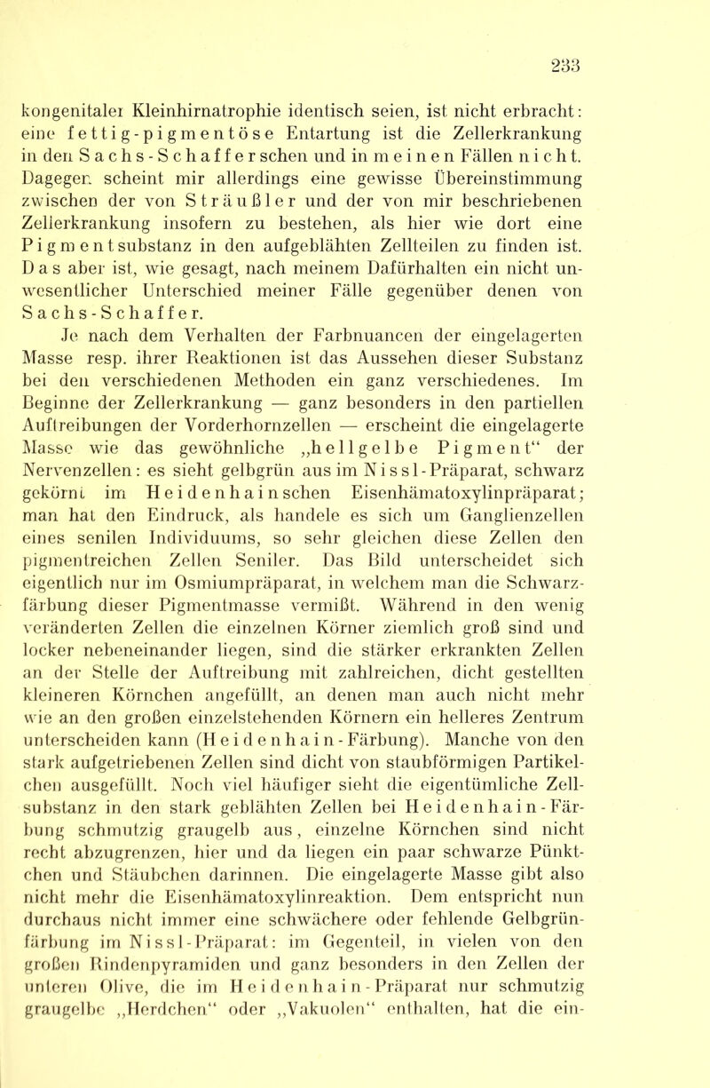 kongenitaler Kleinhirnatrophie identisch seien, ist nicht erbracht: eine fettig-pigmentöse Entartung ist die Zellerkrankung in den Sachs-Schaffer sehen und in m e i n e n Fällen nicht. Dagegen scheint mir allerdings eine gewisse Übereinstimmung zwischen der von Sträußler und der von mir beschriebenen Zellerkrankung insofern zu bestehen, als hier wie dort eine Pigment Substanz in den aufgeblähten Zellteilen zu finden ist. Das aber ist, wie gesagt, nach meinem Dafürhalten ein nicht un- wesentlicher Unterschied meiner Fälle gegenüber denen von Sachs-Schaffer. Je nach dem Verhalten der Farbnuancen der eingelagerten Masse resp. ihrer Reaktionen ist das Aussehen dieser Substanz bei den verschiedenen Methoden ein ganz verschiedenes. Im Beginne der Zellerkrankung — ganz besonders in den partiellen Auftreibungen der Vorderhornzellen — erscheint die eingelagerte Masse wie das gewöhnliche „hellgelbe Pigment“ der Nervenzellen: es sieht gelbgrün aus im N i s s 1 - Präparat, schwarz gekörn l im Heidenhain sehen Eisenhämatoxylinpräparat; man hat den Eindruck, als handele es sich um Ganglienzellen eines senilen Individuums, so sehr gleichen diese Zellen den pigmentreichen Zellen Seniler. Das Bild unterscheidet sich eigentlich nur im Osmiumpräparat, in welchem man die Schwarz- färbung dieser Pigmentmasse vermißt. Während in den wenig veränderten Zellen die einzelnen Körner ziemlich groß sind und locker nebeneinander liegen, sind die stärker erkrankten Zellen an der Stelle der Auftreibung mit zahlreichen, dicht gestellten kleineren Körnchen angefüllt, an denen man auch nicht mehr wie an den großen einzelstehenden Körnern ein helleres Zentrum unterscheiden kann (Heidenhain -Färbung). Manche von den stark auf getriebenen Zellen sind dicht von staubförmigen Partikel- chen ausgefüllt. Noch viel häufiger sieht die eigentümliche Zell- substanz in den stark geblähten Zellen bei Heidenhain-Fär- bung schmutzig graugelb aus, einzelne Körnchen sind nicht recht abzugrenzen, hier und da liegen ein paar schwarze Pünkt- chen und Stäubchen darinnen. Die eingelagerte Masse gibt also nicht mehr die Eisenhämatoxylinreaktion. Dem entspricht nun durchaus nicht immer eine schwächere oder fehlende Gelbgrün- färbung im Nissl-Präparat: im Gegenteil, in vielen von den großen Rindenpyramiden und ganz besonders in den Zellen der unteren Olive, die im H e i d e n h a i n - Präparat nur schmutzig graugelbe ,,Herdchen“ oder ,,Vakuolen“ enthalten, hat die ein-