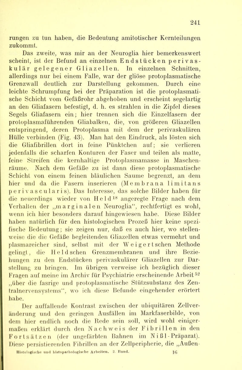 run gen zu tun haben, die Bedeutung amitotischer Kernteilungen zukommt. Das zweite, was mir an der Neuroglia hier bemerkenswert scheint, ist der Befund an einzelnen Endstücken perivas- kulär gelegener Gliazeilen. In einzelnen Schnitten, allerdings nur bei einem Falle, war der gliöse protoplasmatische Grenzwall deutlich zur Darstellung gekommen. Durch eine leichte Schrumpfung bei der Präparation ist die protoplasmati- sche Schicht vom Gefäßrohr abgehoben und erscheint segelartig an den Gliafasern befestigt, d. h. es strahlen in die Zipfel dieses Segels Gliafasern ein; hier trennen sich die Einzelfasern der protoplasmaführenden Gliabalken, die, von größeren Gliazellen entspringend, deren Protoplasma mit dem der perivaskulären Hülle verbinden (Fig. 43). Man hat den Eindruck, als lösten sich die Gliafibrillen dort in feine Pünktchen auf; sie verlieren jedenfalls die scharfen Konturen der Faser und teilen als matte, feine Streifen die kernhaltige Protoplasmamasse in Maschen- räume. Nach dem Gefäße zu ist dann diese protoplasmatische Schicht von einem feinen bläulichen Saume begrenzt, an dem hier und da die Fasern inserieren (Membrana limitans perivascularis). Das Interesse, das solche Bilder haben für die neuerdings wieder von Held^® angeregte Frage nach dem Verhalten der ,,marginalen Neuroglia“, rechtfertigt es wohl, wenn ich hier besonders darauf hingewiesen habe. Diese Bilder haben natürlich für den histologischen Prozeß hier keine spezi- fische Bedeutung; sie zeigen nur, daß es auch hier, wo stellen- weise die die Gefäße begleitenden Gliazellen etwas vermehrt und plasmareicher sind, selbst mit der W e i g e r t sehen Methode gelingt, die He Id sehen Grenzmembranen und ihre Bezie- hungen zu den Endstücken perivaskulärer Gliazellen zur Dar- stellung zu bringen. Im übrigen verweise ich bezüglich dieser Fragen auf meine im Archiv für Psychiatrie erscheinende Arbeit „über die fasrige und protoplasmatische Stützsubstanz des Zen- tralnervensystems“, wo ich diese Befunde eingehender erörtert habe. Der auffallende Kontrast zwischen der ubiquitären Zellver- änderung und den geringen Ausfällen im Markfaserbilde, von dem hier endlich noch die Rede sein soll, wird wohl einiger- maßen erklärt durch den Nachweis der Fibrillen in den Fortsätzen (der ungefärbten Bahnen im N i ß 1 - Präparat). Diese persistierenden Fibrillen an der Zellperipherie, die „Außen- Iliatologiäcbe und blstopathologische Arbeiten. 2. Band. J(|