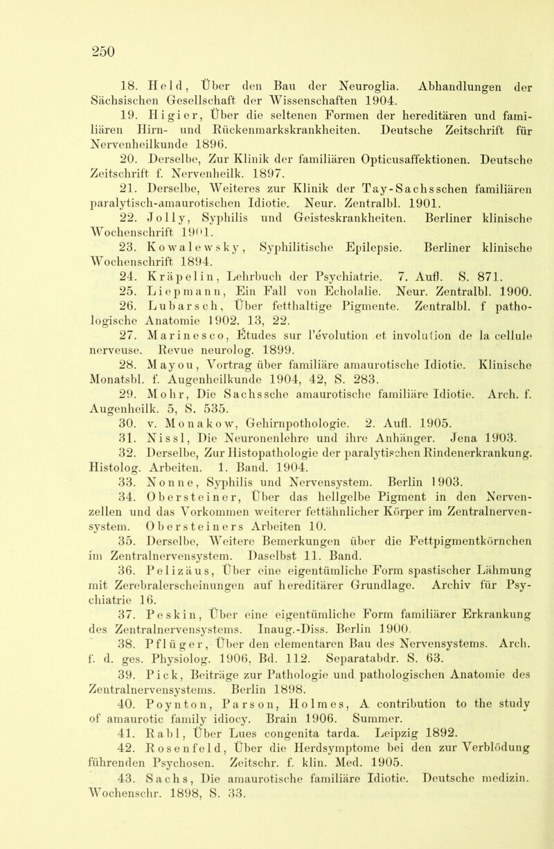 18. Held, Über den Bau der Neuroglia. Abhandlungen der Sächsischen Gesellschaft der Wissenschaften 1904. 19. Higier, Über die seltenen Formen der hereditären und fami- liären Hirn- und Rückenmarkskrankheiten. Deutsche Zeitschrift für Nervenheilkunde 1896. 20. Derselbe, Zur Klinik der familiären Opticusaffektionen. Deutsche Zeitschrift f. Nervenheilk. 1897. 21. Derselbe, Weiteres zur Klinik der Tay-Sachs sehen familiären paralytisch-amaurotischen Idiotie. Neur. Zentralbl. 1901. 22. Jolly, Syphilis und Geisteskrankheiten. Berliner klinische Wochenschrift 1901. 23. Kowalewsky, Syphilitische Epilepsie. Berliner klinische Wochenschrift 1894. 24. Kräpelin, Lehrbuch der Psychiatrie. 7. Aufl. S. 871. 25. Liepmann, Ein Fall von Echolalie. Neur. Zentralbl. 1900. 26. Lubarsch, Über fetthaltige Pigmente. Zentralbl. f patho- logische Anatomie 1902. 13, 22. 27. Marinesco, Ütudes sur revolution et involution de la cellule nerveuse. Revue neurolog. 1899. 28. Mayou, Vortrag über familiäre amaurotische Idiotie. Klinische Monatsbl. f. Augenheilkunde 1904, 42, S. 283. 29. Mohr, Die Sachs sehe amaurotische familiäre Idiotie. Arch. f. Augenheilk. 5, S. 535. 30. V. Monakow, Gehirnpothologie. 2. Aufl. 1905. 31. Nissl, Die Neuronenlehre und ihre Anhänger. Jena 1903. 32. Derselbe, Zur Histopathologie der paralytischen Rindenerkrankung. Histolog. Arbeiten. 1. Band. 1904. 33. Nonne, Syphilis und Nervensystem. Berlin 1903. 34. Obersteiner, Über das hellgelbe Pigment in den Nerven- zellen und das Vorkommen weiterer fettähnlicher Körper im Zentralnerven- system. Obersteiners Arbeiten 10. 35. Derselbe, Weitere Bemerkungen über die Fettpigmentkörnchen im Zentralnervensystem. Daselbst 11. Band. 36. Pelizäus, Über eine eigentümliche Form spastischer Lähmung mit Zerebralerscheinungen auf hereditärer Grundlage. Archiv für Psy- chiatrie 16. 37. Peskin, Über eine eigentümliche Form familiärer Erkrankung des Zentralnervensystems. Inaug.-Diss. Berlin 1900. 38. Pflüger, Über den elementaren Bau des Nervensystems. Arch, f. d. ges. Physiolog. 1906, Bd. 112. Separatabdr. S. 63. 39. Pick, Beiträge zur Pathologie und pathologischen Anatomie des Zentralnervensystems. Berlin 1898. 40. Poynton, Parson, Holmes, A contribution to the study of amaurotic family idiocy. Brain 1906. Summer. 41. Rabl, Über Lues congenita tarda. Leipzig 1892. 42. Rosenfeld, Über die Herdsymptome bei den zur Verblödung führenden Psychosen. Zeitschr. f. klin. Med. 1905. 43. Sachs, Die amaurotische familiäre Idiotie. Deutsche medizin. Wochenschr. 1898, S. 33.