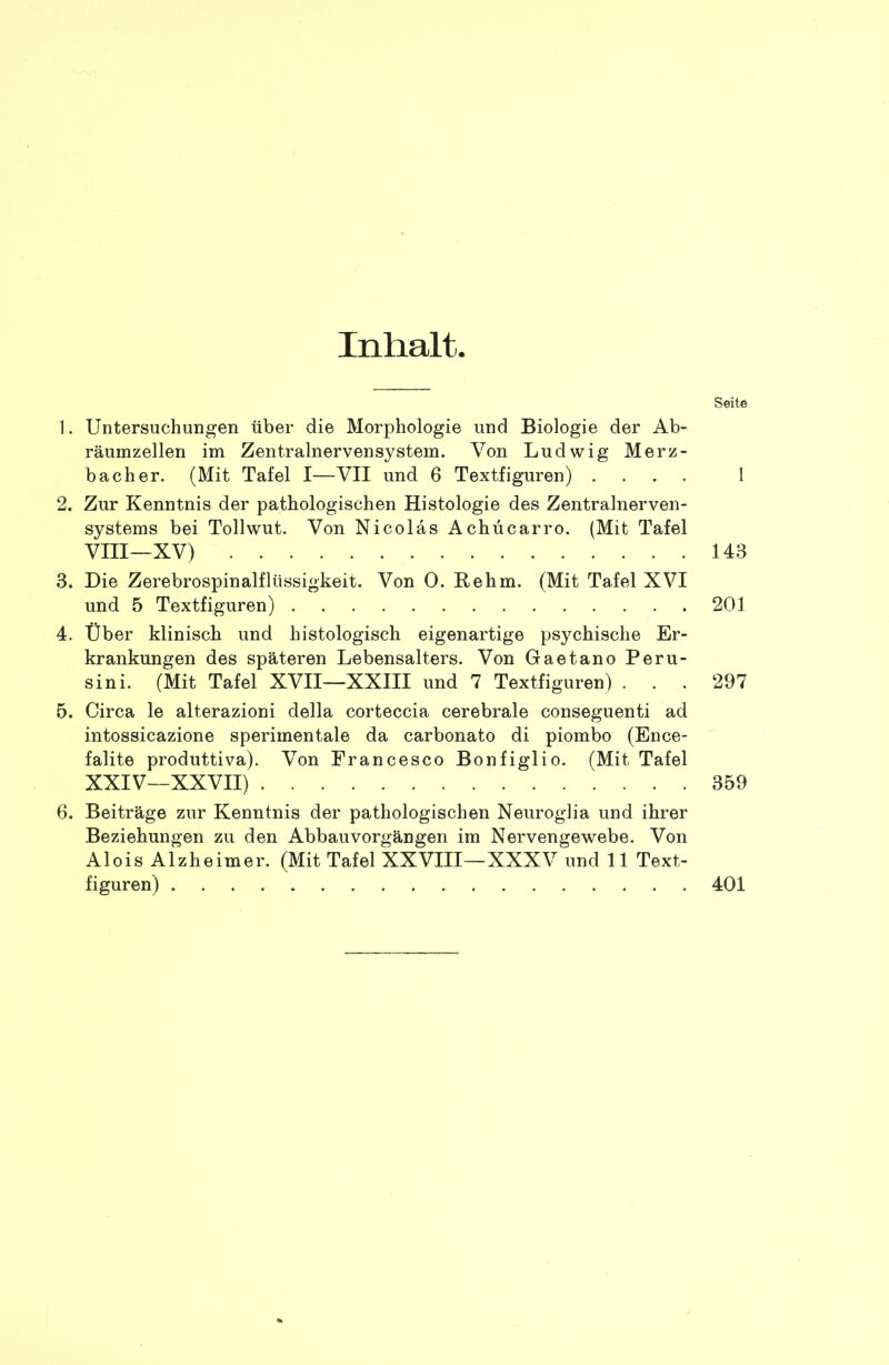 Inhalt. Seite ]. Untersuchungen über die Morphologie und Biologie der Ab* räumzellen im Zentralnervensystem. Von Ludwig Merz- bacher. (Mit Tafel I—VII und 6 Textfiguren) .... 1 2. Zur Kenntnis der pathologischen Histologie des Zentralnerven- systems bei Tollwut. Von Nicolas Achücarro. (Mit Tafel VIII—XV) 143 3. Die Zerebrospinalflüssigkeit. Von 0. Rehm. (Mit Tafel XVI und 5 Textfiguren) 201 4. Über klinisch und histologisch eigenartige psychische Er- krankungen des späteren Lebensalters. Von Gaetano Peru- sini. (Mit Tafel XVII—XXIII und 7 Textfiguren) ... 297 5. Circa le alterazioni della corteccia cerebrale conseguenti ad intossicazione sperimentale da carbonato di piombo (Ence- falite produttiva). Von Francesco Bonfiglio. (Mit Tafel XXIV—XXVII) 359 6. Beiträge zur Kenntnis der pathologischen Neuroglia und ihrer Beziehungen zu den Abbauvorgängen im Nervengewebe. Von Alois Alzheimer. (Mit Tafel XXVIII—XXXV und 11 Text- figuren) 401