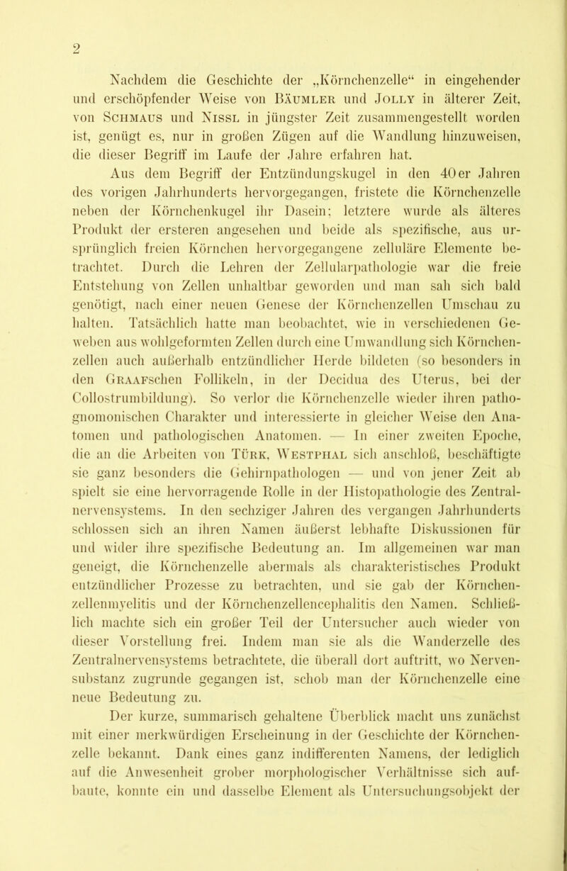 Nachdem die Geschichte der „Körnchenzelle“ in eingehender und erschöpfender Weise von Bäumler und Jolly in älterer Zeit, von Schmaus und Nissl in jüngster Zeit zusammengestellt worden ist, genügt es, nur in großen Zügen auf die Wandlung hinzu weisen, die dieser Begriff im Laufe der Jahre erfahren hat. Aus dem Begriff der Entzündungskugel in den 40 er Jahren des vorigen Jahrhunderts hervorgegangen, fristete die Körnchenzelle neben der Körnchenkugel ihr Dasein; letztere wurde als älteres Produkt der ersteren angesehen und beide als spezifische, aus ur- sprünglich freien Körnchen hervorgegangene zelluläre Elemente be- trachtet. Durch die Lehren der Zellularpathologie war die freie Entstehung von Zellen unhaltbar geworden und man sah sich bald genötigt, nach einer neuen Genese der Körnchenzellen Umschau zu halten. Tatsächlich hatte man beobachtet, wie in verschiedenen Ge- weben aus wohlgeformten Zellen durch eine Umwandlung sich Körnchen- zellen auch außerhalb entzündlicher Ilerde bildeten (so besonders in den GRAAFschen Follikeln, in der Decidua des Uterus, bei der Collostrumbildung). So verlor die Körnchenzelle wieder ihren patlio- gnomonischen Charakter und interessierte in gleicher Weise den Ana- tomen und pathologischen Anatomen. — In einer zweiten Epoche, die an die Arbeiten von Türk, Westphal sich anschloß, beschäftigte sie ganz besonders die Gehirnpathologen — und von jener Zeit ab spielt sie eine hervorragende Rolle in der LIistopathologie des Zentral- nervensystems. In den sechziger Jahren des vergangen Jahrhunderts schlossen sich an ihren Namen äußerst lebhafte Diskussionen für und wider ihre spezifische Bedeutung an. Im allgemeinen war man geneigt, die Körnchenzelle abermals als charakteristisches Produkt entzündlicher Prozesse zu betrachten, und sie gab der Körnchen- zellenmyelitis und der Körnchenzellencephalitis den Namen. Schließ- lich machte sich ein großer Teil der Untersucher auch wieder von dieser Vorstellung frei. Indem man sie als die Wanderzelle des Zentralnervensystems betrachtete, die überall dort auftritt, wo Nerven- substanz zugrunde gegangen ist, schob man der Körnchenzelle eine neue Bedeutung zu. Der kurze, summarisch gehaltene Überblick macht uns zunächst mit einer merkwürdigen Erscheinung in der Geschichte der Körnchen- zelle bekannt. Dank eines ganz indifferenten Namens, der lediglich auf die Anwesenheit grober morphologischer Verhältnisse sich auf- baute, konnte ein und dasselbe Element als Untersuchungsobjekt der