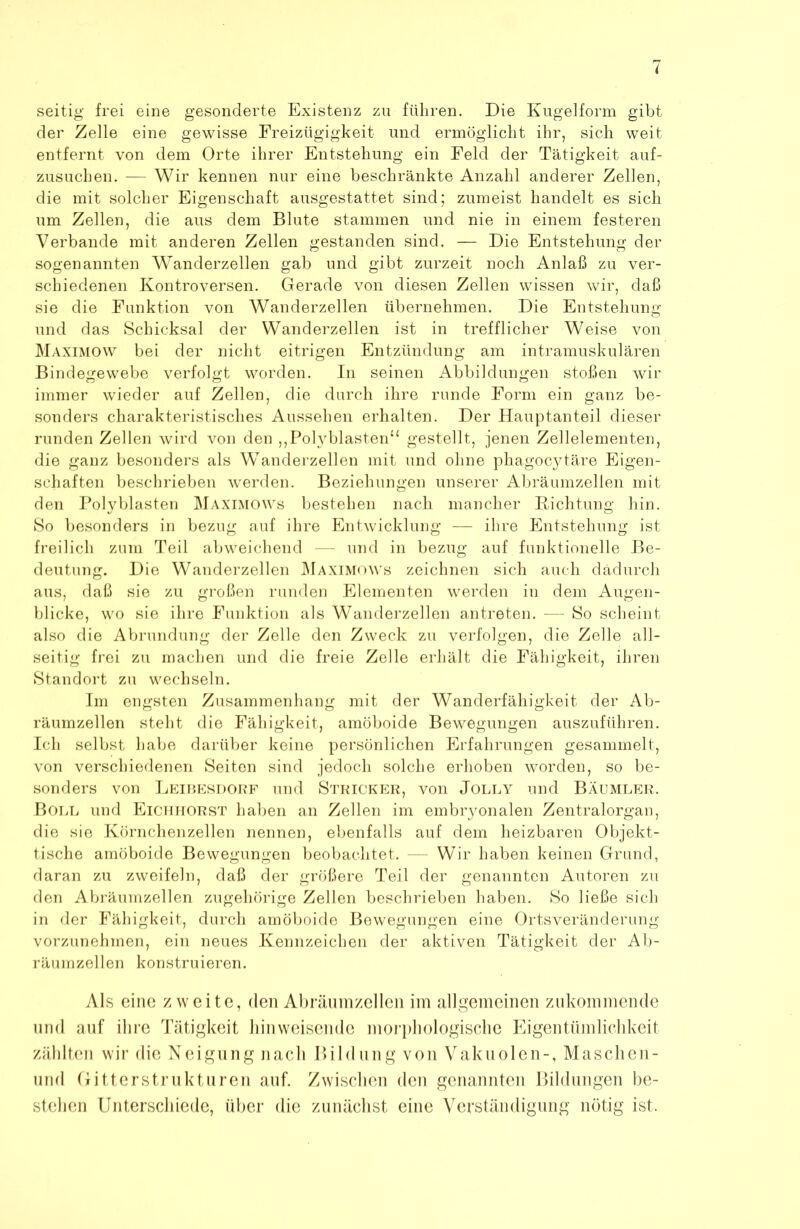 seitig frei eine gesonderte Existenz zu führen. Die Kugelform gibt der Zelle eine gewisse Freizügigkeit und ermöglicht ihr, sich weit entfernt von dem Orte ihrer Entstehung ein Feld der Tätigkeit auf- zusuchen. — Wir kennen nur eine beschränkte Anzahl anderer Zellen, die mit solcher Eigenschaft ausgestattet sind; zumeist handelt es sich um Zellen, die aus dem Blute stammen und nie in einem festeren Verbände mit anderen Zellen gestanden sind. — Die Entstehung der sogenannten Wanderzellen gab und gibt zurzeit noch Anlaß zu ver- schiedenen Kontroversen. Gerade von diesen Zellen wissen wir, daß sie die Funktion von Wanderzellen übernehmen. Die Entstehung und das Schicksal der Wanderzellen ist in trefflicher Weise von Maximow bei der nicht eitrigen Entzündung am intramuskulären Bindegewebe verfolgt worden. In seinen Abbildungen stoßen wir immer wieder auf Zellen, die durch ihre runde Form ein ganz be- sonders charakteristisches Aussehen erhalten. Der Hauptanteil dieser runden Zellen wird von den ,,Polyblastenu gestellt, jenen Zellelementen, die ganz besonders als WTanderzellen mit und ohne phagocytäre Eigen- schaften beschrieben werden. Beziehungen unserer Abräumzellen mit den Polyblasten Maximows bestehen nach mancher Dichtung hin. So besonders in bezug auf ihre Entwicklung — ihre Entstehung ist freilich zum Teil abweichend — und in bezug auf funktionelle Be- deutung. Die Wanderzellen Maximows zeichnen sich auch dadurch aus, daß sie zu großen runden Elementen werden in dem Augen- blicke, wo sie ihre Funktion als Wanderzellen an treten. — So scheint also die Abrundung der Zelle den Zweck zu verfolgen, die Zelle all- seitig frei zu machen und die freie Zelle erhält die Fähigkeit, ihren Standort zu wechseln. Im engsten Zusammenhang mit der Wanderfähigkeit der Ab- räumzellen steht die Fähigkeit, amöboide Bewegungen auszuführen. Ich selbst habe darüber keine persönlichen Erfahrungen gesammelt, von verschiedenen Seiten sind jedoch solche erhoben worden, so be- sonders von Leibesdorf und Stricker, von Jolly und Bäumler. Boll und Eichhorst haben an Zellen im embryonalen Zentralorgan, die sie Körnchenzellen nennen, ebenfalls auf dem heizbaren Objekt- tische amöboide Bewegungen beobachtet. — Wir haben keinen Grund, daran zu zweifeln, daß der größere Teil der genannten Autoren zu den Abräumzellen zugehörige Zellen beschrieben haben. So ließe sich in der Fähigkeit, durch amöboide Bewegungen eine Ortsveränderung vorzunehmen, ein neues Kennzeichen der aktiven Tätigkeit der Ab- räumzellen konstruieren. Als eine zweite, den Abräumzellen im allgemeinen zukommende und auf ihre Tätigkeit hinweisende morphologische Eigentümlichkeit zählten wir die Neigung nach Bildung von Vakuolen-, Maschen- und Gitterstrukturen auf. Zwischen den genannten Bildungen be- stehen Unterschiede, über die zunächst eine Verständigung nötig ist.