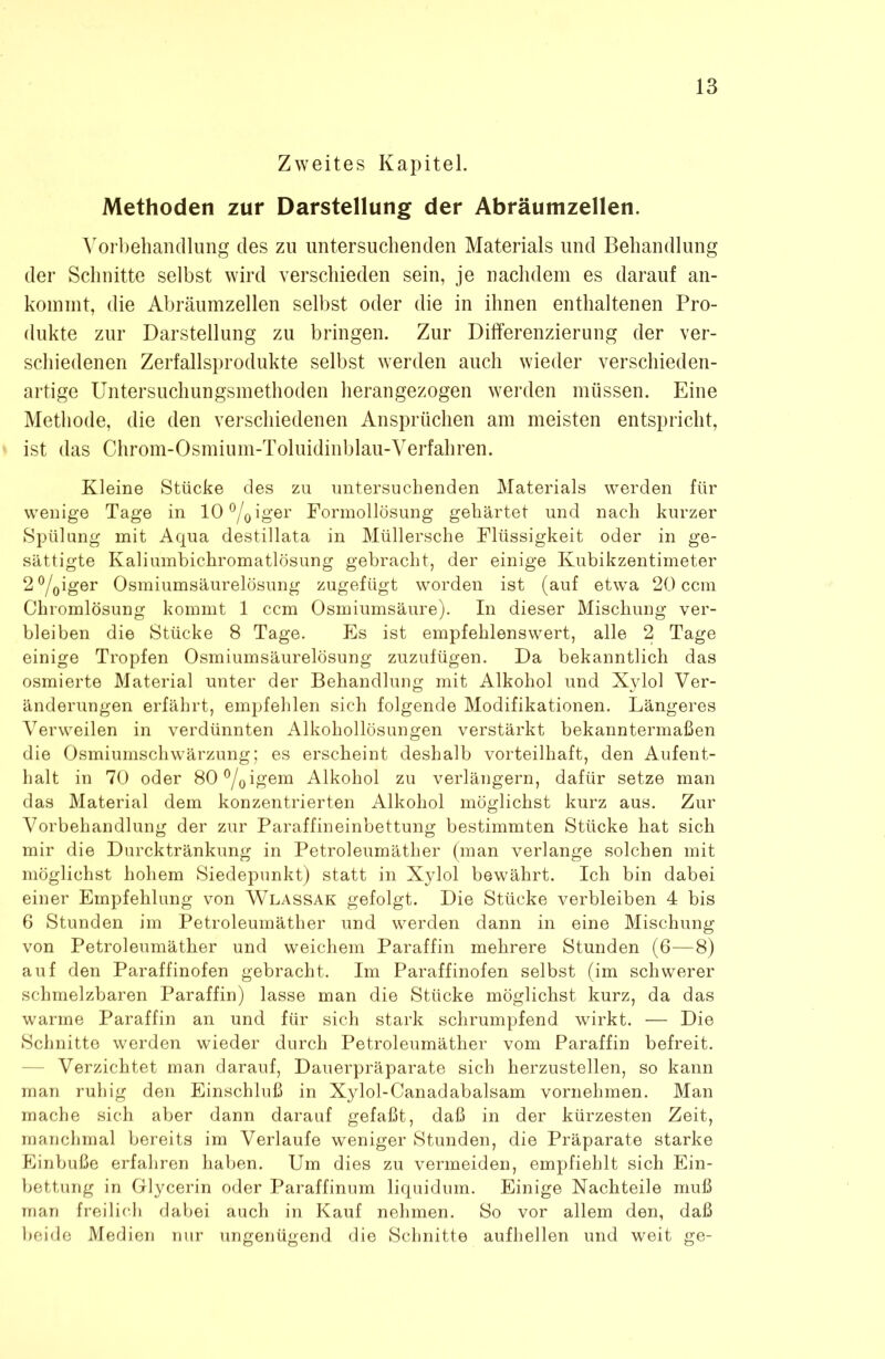 Zweites Kapitel. Methoden zur Darstellung der Abräumzellen. Vorbehandlung des zu untersuchenden Materials und Behandlung der Schnitte selbst wird verschieden sein, je nachdem es darauf an- kommt, die Abräumzellen selbst oder die in ihnen enthaltenen Pro- dukte zur Darstellung zu bringen. Zur Differenzierung der ver- schiedenen Zerfallsprodukte selbst werden auch wieder verschieden- artige Untersuchungsmethoden herangezogen werden müssen. Eine Methode, die den verschiedenen Ansprüchen am meisten entspricht, ist das Chrom-Osmium-Toluidinblau-Verfahren. Kleine Stücke des zu untersuchenden Materials werden für wenige Tage in 10°/0iger Formollösung gehärtet und nach kurzer Spülung mit Aqua destillata in Müllersche Flüssigkeit oder in ge- sättigte Kaliumbichromatlösung gebracht, der einige Kubikzentimeter 2 °/0iger Osmiumsäurelösung zugefügt worden ist (auf etwa 20 ccm Chromlösung kommt 1 ccm Osmiumsäure). In dieser Mischung ver- bleiben die Stücke 8 Tage. Es ist empfehlenswert, alle 2 Tage einige Tropfen Osmiumsäurelösung zuzufügen. Da bekanntlich das osmierte Material unter der Behandlung mit Alkohol und Xylol Ver- änderungen erfährt, empfehlen sich folgende Modifikationen. Längeres Verweilen in verdünnten Alkohollösungen verstärkt bekanntermaßen die Osmiumschwärzung; es erscheint deshalb vorteilhaft, den Aufent- halt in 70 oder 80°/Oigem Alkohol zu verlängern, dafür setze man das Material dem konzentrierten Alkohol möglichst kurz aus. Zur Vorbehandlung der zur Paraffineinbettung bestimmten Stücke hat sich mir die Durcktränkung in Petroleumäther (man verlange solchen mit möglichst hohem Siedepunkt) statt in Xylol bewährt. Ich bin dabei einer Empfehlung von Wlassak gefolgt. Die Stücke verbleiben 4 bis 6 Stunden im Petroleumäther und werden dann in eine Mischung von Petroleumäther und weichem Paraffin mehrere Stunden (6—8) auf den Paraffinofen gebracht. Im Paraffinofen selbst (im schwerer schmelzbaren Paraffin) lasse man die Stücke möglichst kurz, da das warme Paraffin an und für sich stark schrumpfend wirkt. — Die Schnitte werden wieder durch Petroleumäther vom Paraffin befreit. Verzichtet man darauf, Dauerpräparate sich herzustellen, so kann man ruhig den Einschluß in Xylol-Canadabalsam vornehmen. Man mache sich aber dann darauf gefaßt, daß in der kürzesten Zeit, manchmal bereits im Verlaufe weniger Stunden, die Präparate starke Einbuße erfahren haben. Um dies zu vermeiden, empfiehlt sich Ein- bettung in Glycerin oder Paraffinum liquidum. Einige Nachteile muß man freilich dabei auch in Kauf nehmen. So vor allem den, daß beide Medien nur ungenügend die Schnitte aufhellen und weit ge-