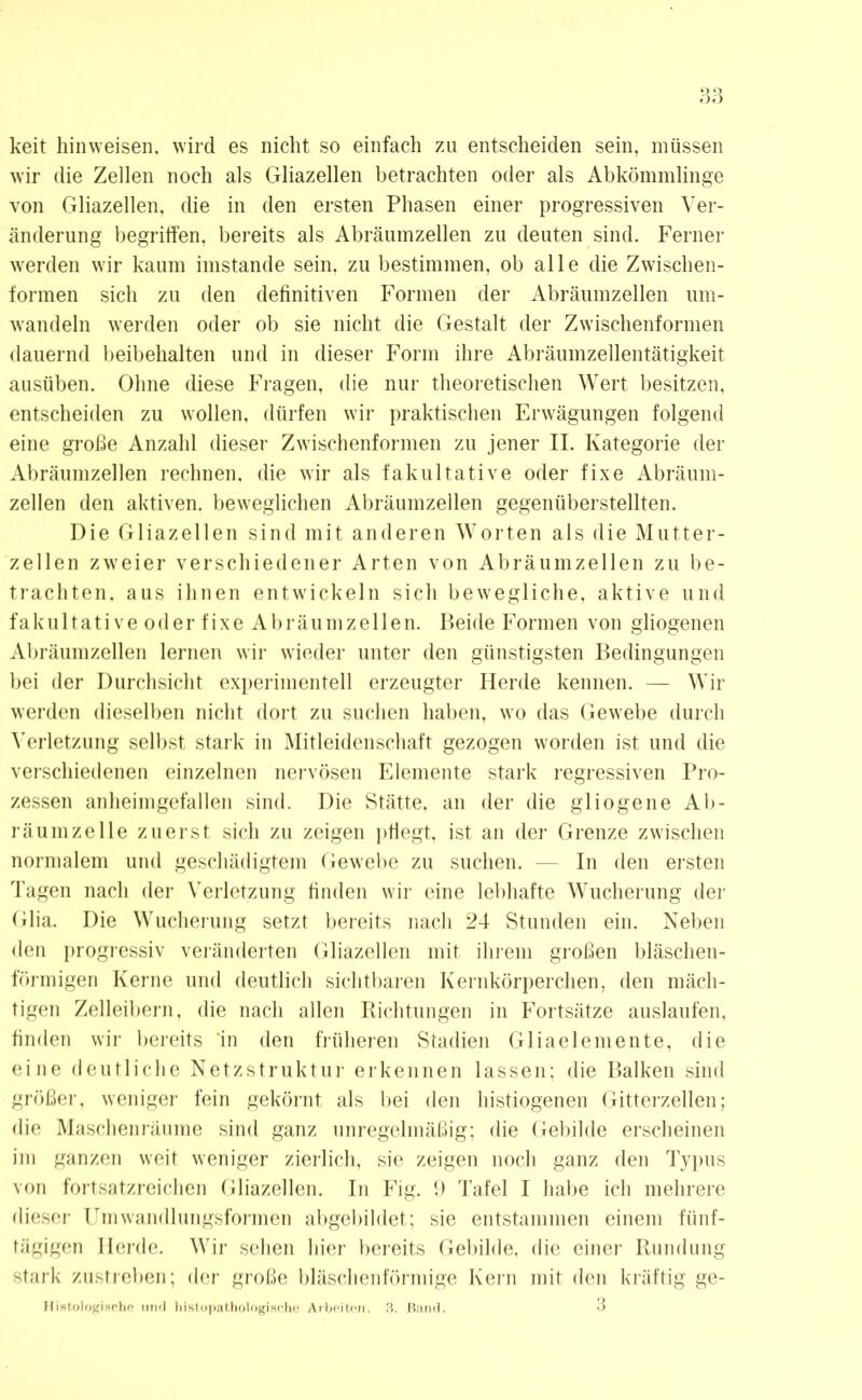 keit hinweisen, wird es nicht so einfach zu entscheiden sein, müssen wir die Zellen noch als Gliazellen betrachten oder als Abkömmlinge von Gliazellen, die in den ersten Phasen einer progressiven Ver- änderung begriffen, bereits als Abräumzellen zu deuten sind. Ferner werden wir kaum imstande sein, zu bestimmen, ob alle die Zwischen- formen sich zu den definitiven Formen der Abräumzellen um- wandeln werden oder ob sie nicht die Gestalt der Zwischenformen dauernd beibehalten und in dieser Form ihre Abräumzellentätigkeit ausüben. Ohne diese Fragen, die nur theoretischen Wert besitzen, entscheiden zu wollen, dürfen wir praktischen Erwägungen folgend eine große Anzahl dieser Zwischenformen zu jener II. Kategorie der Abräumzellen rechnen, die wir als fakultative oder fixe Abräum- zellen den aktiven, beweglichen Abräumzellen gegenüberstellten. Die Gliazellen sind mit anderen Worten als die Mutter- zellen zweier verschiedener Arten von Abräumzellen zu be- trachten. aus ihnen entwickeln sich bewegliche, aktive und fakultative oder fixe Abräumzellen. Beide Formen von gliogenen Abräumzellen lernen wir wieder unter den günstigsten Bedingungen bei der Durchsicht experimentell erzeugter Herde kennen. — Wir werden dieselben nicht dort zu suchen haben, wo das Gewebe durch Verletzung selbst stark in Mitleidenschaft gezogen worden ist und die verschiedenen einzelnen nervösen Elemente stark regressiven Pro- zessen anheimgefallen sind. Die Stätte, an der die gl io ge ne Ab- räumzelle zuerst sich zu zeigen pflegt, ist an der Grenze zwischen normalem und geschädigtem Gewebe zu suchen. — In den ersten Tagen nach der Verletzung finden wir eine lebhafte Wucherung der Glia. Die Wucherung setzt bereits nach 24 Stunden ein. Neben den progressiv veränderten Gliazellen mit ihrem großen bläschen- förmigen Kerne und deutlich sichtbaren Kernkörperchen, den mäch- tigen Zelleibern, die nach allen Richtungen in Fortsätze auslaufen, finden wir bereits in den früheren Stadien Gliaelemente, die eine deutliche Netzstruktur erkennen lassen; die Balken sind größer, weniger fein gekörnt als bei den histiogenen Gitterzellen; die Maschenräume sind ganz unregelmäßig; die Gebilde erscheinen im ganzen weit weniger zierlich, sie zeigen noch ganz den Typus von fortsatzreichen Gliazellen. In Fig. 9 Tafel I habe ich mehrere dieser Umwandlungsformen abgebildet; sie entstammen einem fünf- tägigen Herde. Wir sehen hier bereits Gebilde, die einer Rundung stark zustreben; der große bläschenförmige Kern mit den kräftig ge- Histologische und histopathologische Arbeiten. 3. Band. 3