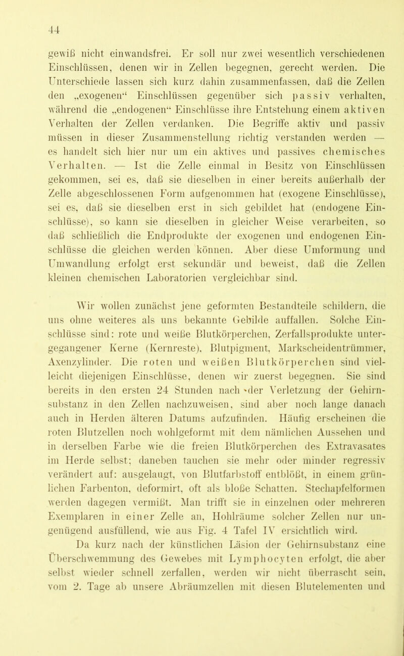 gewiß nicht ein wandsfrei. Er soll nur zwei wesentlich verschiedenen Einschlüssen, denen wir in Zellen begegnen, gerecht werden. Die Unterschiede lassen sich kurz dahin zusammenfassen, daß die Zellen den „exogenen-4 Einschlüssen gegenüber sich passiv verhalten, während die „endogenen“ Einschlüsse ihre Entstehung einem aktiven Verhalten der Zellen verdanken. Die Begriffe aktiv und passiv müssen in dieser Zusammenstellung richtig verstanden werden — es handelt sich hier nur um ein aktives und passives chemisches Verhalten. — Ist die Zelle einmal in Besitz von Einschlüssen gekommen, sei es, daß sie dieselben in einer bereits außerhalb der Zelle abgeschlossenen Form aufgenommen hat (exogene Einschlüsse), sei es, daß sie dieselben erst in sich gebildet hat (endogene Ein- schlüsse), so kann sie dieselben in gleicher Weise verarbeiten, so daß schließlich die Endprodukte der exogenen und endogenen Ein- schlüsse die gleichen werden können. Aber diese Umformung und Umwandlung erfolgt erst sekundär und beweist, daß die Zellen kleinen chemischen Laboratorien vergleichbar sind. Wir wollen zunächst jene geformten Bestandteile schildern, die uns ohne weiteres als uns bekannte Gebilde auffallen. Solche Ein- schlüsse sind: rote und weiße Blutkörperchen, Zerfallsprodukte unter- gegangener Kerne (Kernreste), Blutpigment, Markscheidentrümmer, Axenzylinder. Die roten und weißen Blutkörperchen sind viel- leicht diejenigen Einschlüsse, denen wir zuerst begegnen. Sie sind bereits in den ersten 24 Stunden nach 'der Verletzung der Gehirn- substanz in den Zellen nachzuweisen, sind aber noch lange danach auch in Herden älteren Datums aufzufinden. Häufig erscheinen die roten Blutzellen noch wohlgeformt mit dem nämlichen Aussehen und in derselben Farbe wie die freien Blutkörperchen des Extravasates im Herde selbst; daneben tauchen sie mehr oder minder regressiv verändert auf: ausgelaugt, von Blutfarbstoff entblößt, in einem grün- lichen Farbenton, deformirt, oft als bloße Schatten. Stechapfelformen werden dagegen vermißt. Man trifft sie in einzelnen oder mehreren Exemplaren in einer Zelle an, Hohlräume solcher Zellen nur un- genügend ausfüllend, wie aus Fig. 4 Tafel IV ersichtlich wird. Da kurz nach der künstlichen Läsion der Gehirnsubstanz eine Überschwemmung des Gewebes mit Lymphocyten erfolgt, die aber selbst wieder schnell zerfallen, werden wir nicht überrascht sein, vom 2. Tage ab unsere Abräumzellen mit diesen Blutelementen und