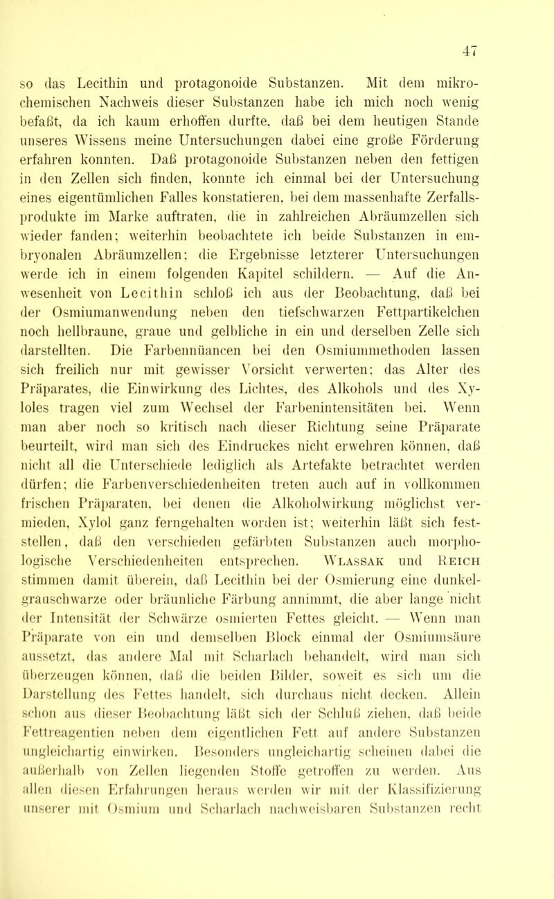 so das Lecithin und protagonoide Substanzen. Mit dem mikro- chemischen Nachweis dieser Substanzen habe ich mich noch wenig befaßt, da ich kaum erhoffen durfte, daß bei dem heutigen Stande unseres Wissens meine Untersuchungen dabei eine große Förderung erfahren konnten. Daß protagonoide Substanzen neben den fettigen in den Zellen sich finden, konnte ich einmal bei der Untersuchung eines eigentümlichen Falles konstatieren, bei dem massenhafte Zerfalls- produkte im Marke auftraten, die in zahlreichen Abräumzellen sich wieder fanden; weiterhin beobachtete ich beide Substanzen in em- bryonalen Abräumzellen; die Ergebnisse letzterer Untersuchungen werde ich in einem folgenden Kapitel schildern. — Auf die An- wesenheit von Lecithin schloß ich aus der Beobachtung, daß bei der Osmiumanwendung neben den tiefschwarzen Fettpartikelchen noch hellbraune, graue und gelbliche in ein und derselben Zelle sich darstellten. Die Farbennüancen bei den Osmiummethoden lassen sich freilich nur mit gewisser Vorsicht verwerten; das Alter des Präparates, die Einwirkung des Lichtes, des Alkohols und des Xy- loles tragen viel zum Wechsel der Farbenintensitäten bei. Wenn man aber noch so kritisch nach dieser Richtung seine Präparate beurteilt, wird man sich des Eindruckes nicht erwehren können, daß nicht all die Unterschiede lediglich als Artefakte betrachtet werden dürfen; die Farbenverschiedenheiten treten auch auf in vollkommen frischen Präparaten, bei denen die Alkoholwirkung möglichst ver- mieden, Xylol ganz ferngehalten worden ist; weiterhin läßt sich fest- stellen , daß den verschieden gefärbten Substanzen auch morpho- logische Verschiedenheiten entsprechen. Wlassak und Reich stimmen damit überein, daß Lecithin bei der Osmierung eine dunkel- grauschwarze oder bräunliche Färbung annimmt, die aber lange nicht der Intensität der Schwärze osmierten Fettes gleicht. — Wenn man Präparate von ein und demselben Block einmal der Osmiumsäure aussetzt, das andere Mal mit Scharlach behandelt, wird man sich überzeugen können, daß die beiden Bilder, soweit es sich um die Darstellung des Fettes handelt, sich durchaus nicht decken. Allein schon aus dieser Beobachtung läßt sich der Schluß ziehen, daß beide Fettreagentien neben dem eigentlichen Fett auf andere Substanzen ungleichartig einwirken. Besonders ungleichartig scheinen dabei die außerhalb von Zellen liegenden Stoffe getroffen zu werden. Aus allen diesen Erfahrungen heraus werden wir mit der Klassifizierung unserer mit Osmium und Scharlach nachweisbaren Substanzen recht