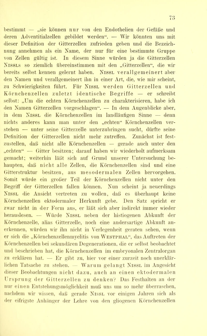 bestimmt — „sie können nur von den Endothelien der Gefäße und deren Adventitialzellen gebildet werden“. — Wir könnten uns mit dieser Definition der Gitterzellen zufrieden geben und die Bezeich- nung annehmen als ein Name, der nur für eine bestimmte Gruppe von Zellen gültig ist. In diesem Sinne würden ja die Gitterzellen Nissls so ziemlich übereinstimmen mit den „Gitterzellen“, die wir bereits selbst kennen gelernt haben. Nissl verallgemeinert aber den Namen und verallgemeinert ihn in einer Art, die, wie mir scheint, zu Schwierigkeiten führt. Für Nissl werden Gitterzellen und Körnchenzellen zuletzt identische Begriffe — er schreibt selbst: „Um die echten Körnchenzellen zu charakterisieren, habe ich den Namen Gitterzellen vorgeschlagen“. — In dem Augenblicke aber, in dem Nissl die Körnchenzellen im landläufigen Sinne — denn nichts anderes kann man unter den „echten“ Körnchenzellen ver- stehen — unter seine Gitterzelle unterzubringen sucht, dürfte seine Definition der Gitterzellen nicht mehr zutreffen. Zunächst ist fest- zustellen, daß nicht alle Körnchenzellen — gerade auch unter den „echten“ — Gitter besitzen; darauf haben wir wiederholt aufmerksam gemacht; weiterhin läßt sich auf Grund unserer Untersuchung be- haupten, daß nicht alle Zellen, die Körnchenzellen sind und eine Gitterstruktur besitzen, aus mesodermalen Zellen hervorgehen. Somit würde ein großer Teil der Körnchenzellen nicht unter den Begriff der Gitterzellen fallen können. Nun scheint ja neuerdings Nissl die Ansicht vertreten zu wollen, daß es überhaupt keine Körnchenzellen ektodermaler Herkunft gebe. Den Satz spricht er zwar nicht in der Form aus, er läßt sich aber indirekt immer wieder herauslesen. — Würde Nissl neben der histiogenen Abkunft der Körnchenzelle, alias Gitterzelle, noch eine andersartige Abkunft an- erkennen, würden wir ihn nicht in Verlegenheit geraten sehen, wenn er sich die „Körnchenzellenmyelitis von Westphal“, das Auftreten der Körnchenzellen bei sekundären Degenerationen, die er selbst beobachtet und beschrieben hat, die Körnchenzellen im embryonalen Zentralorgan zu erklären hat. — Er gibt zu, hier vor einer zurzeit noch unerklär- lichen Tatsache zu stehen. — Warum gelangt Nissl im Angesicht dieser Beobachtungen nicht dazu, auch an einen ektodermalen Ursprung der Gitterzellen zu denken? Das Festhalten an der nur einen Entstehungsmöglichkeit muß uns um so mehr überraschen, nachdem wir wissen, daß gerade Nissl vor einigen Jahren sich als der eifrigste Anhänger der Lehre von den gliogenen Körnchenzellen