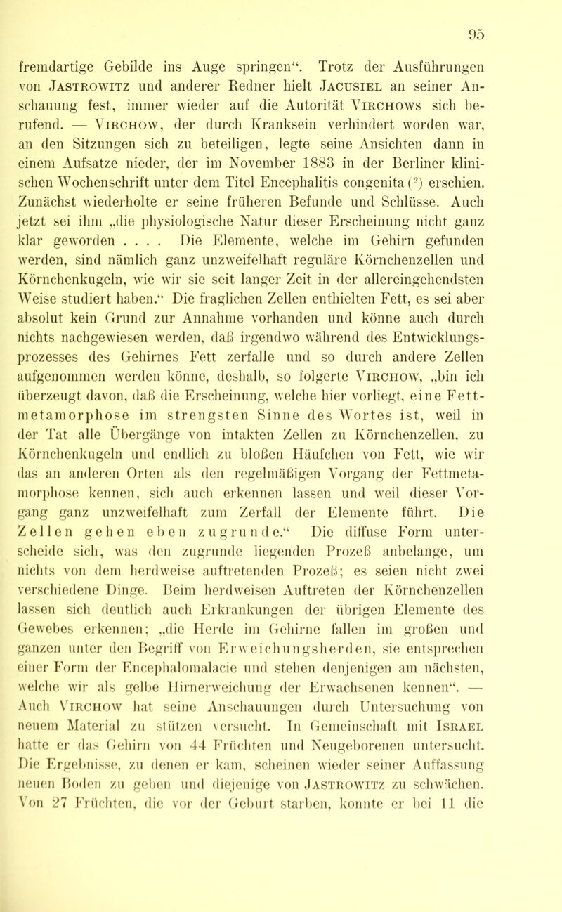 fremdartige Gebilde ins Auge springen“. Trotz der Ausführungen von Jastrowitz und anderer Redner hielt Jacusiel an seiner An- schauung fest, immer wieder auf die Autorität Virchows sich be- rufend. — Virchow, der durch Kranksein verhindert worden war, an den Sitzungen sich zu beteiligen, legte seine Ansichten dann in einem Aufsatze nieder, der im November 1883 in der Berliner klini- schen Wochenschrift unter dem Titel Encephalitis congenita (2) erschien. Zunächst wiederholte er seine früheren Befunde und Schlüsse. Auch jetzt sei ihm „die physiologische Natur dieser Erscheinung nicht ganz klar geworden .... Die Elemente, welche im Gehirn gefunden werden, sind nämlich ganz unzweifelhaft reguläre Körnchenzellen und Körnchenkugeln, wie wir sie seit langer Zeit in der allereingehendsten Weise studiert haben.“ Die fraglichen Zellen enthielten Fett, es sei aber absolut kein Grund zur Annahme vorhanden und könne auch durch nichts nach gewiesen werden, daß irgendwo während des Entwicklungs- prozesses des Gehirnes Fett zerfalle und so durch andere Zellen aufgenommen werden könne, deshalb, so folgerte Virchow, „bin ich überzeugt davon, daß die Erscheinung, welche hier vorliegt, eine Fett- metamorphose im strengsten Sinne des Wortes ist, weil in der Tat alle Übergänge von intakten Zellen zu Körnchenzellen, zu Körnchenkugeln und endlich zu bloßen Häufchen von Fett, wie wir das an anderen Orten als den regelmäßigen Vorgang der Fettmeta- morphose kennen, sich auch erkennen lassen und weil dieser Vor- gang ganz unzweifelhaft zum Zerfall der Elemente führt. Die Zellen gehen eben zugrund e.“ Die diffuse Form unter- scheide sich, was den zugrunde liegenden Prozeß anbelange, um nichts von dem herdweise auftretenden Prozeß; es seien nicht zwei verschiedene Dinge. Beim herdweisen Auftreten der Körnchenzellen lassen sich deutlich auch Erkrankungen der übrigen Elemente des Gewebes erkennen; „die Herde im Gehirne fallen im großen und ganzen unter den Begriff von Erweichungsherden, sie entsprechen einer Form der Encephalomalacie und stehen denjenigen am nächsten, welche wir als gelbe Hirnerweichung der Erwachsenen kennen“. — Auch Virchow hat seine Anschauungen durch Untersuchung von neuem Material zu stützen versucht. In Gemeinschaft mit Israel hatte er das Gehirn von 44 Früchten und Neugeborenen untersucht. Die Ergebnisse, zu denen er kam, scheinen wieder seiner Auffassung neuen Boden zu geben und diejenige von Jastrowitz zu schwächen. Von 27 Früchten, die vor der Geburt starben, konnte er bei 11 die