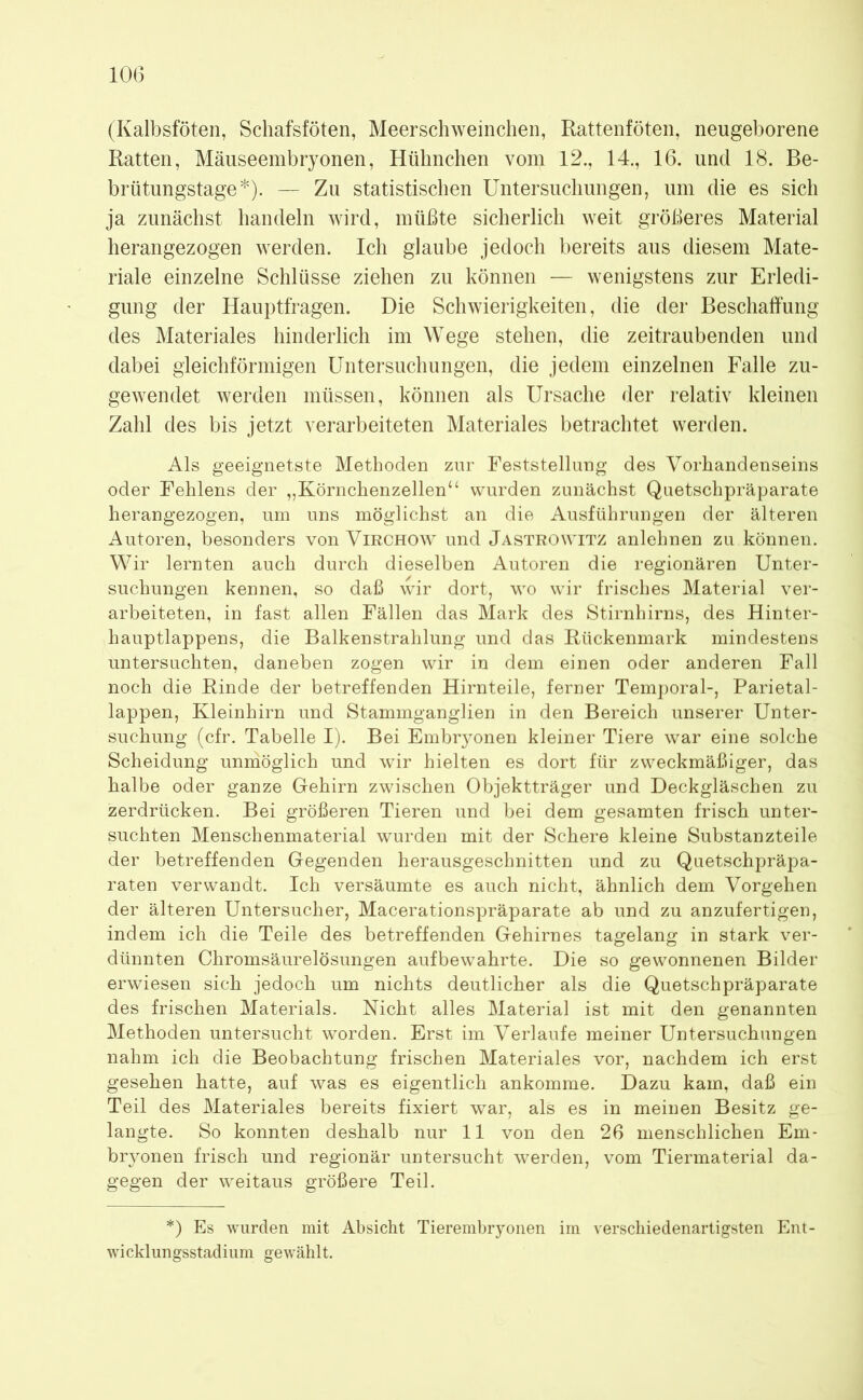 (Kalbsföten, Schafsföten, Meerschweinchen, Rattenföten, neugeborene Ratten, Mäuseembryonen, Hühnchen vom 12., 14., 16. und 18. Be- brütungstage*). — Zu statistischen Untersuchungen, um die es sich ja zunächst handeln wird, müßte sicherlich weit größeres Material herangezogen werden. Ich glaube jedoch bereits aus diesem Mate- riale einzelne Schlüsse ziehen zu können — wenigstens zur Erledi- gung der Hauptfragen. Die Schwierigkeiten, die der Beschaffung des Materiales hinderlich im Wege stehen, die zeitraubenden und dabei gleichförmigen Untersuchungen, die jedem einzelnen Falle zu- gewendet werden müssen, können als Ursache der relativ kleinen Zahl des bis jetzt verarbeiteten Materiales betrachtet werden. Als geeignetste Methoden zur Feststellung des Vorhandenseins oder Fehlens der „Körnchenzellen“ wurden zunächst Quetschpräparate herangezogen, um uns möglichst an die Ausführungen der älteren Autoren, besonders von Virchow und Jastrowitz anlehnen zu können. Wir lernten auch durch dieselben Autoren die regionären Unter- suchungen kennen, so daß wir dort, wo wir frisches Material ver- arbeiteten, in fast allen Fällen das Mark des Stirnhirns, des Hinter- hauptlappens, die Balkenstrahlung und das Rückenmark mindestens untersuchten, daneben zogen wir in dem einen oder anderen Fall noch die Rinde der betreffenden Hirnteile, ferner Temporal-, Parietal- lappen, Kleinhirn und Stammganglien in den Bereich unserer Unter- suchung (cfr. Tabelle I). Bei Embryonen kleiner Tiere war eine solche Scheidung unmöglich und wir hielten es dort für zweckmäßiger, das halbe oder ganze Gehirn zwischen Objektträger und Deckgläschen zu zerdrücken. Bei größeren Tieren und bei dem gesamten frisch unter- suchten Menschenmaterial wurden mit der Schere kleine Substanzteile der betreffenden Gegenden herausgeschnitten und zu Quetschpräpa- raten verwandt. Ich versäumte es auch nicht, ähnlich dem Vorgehen der älteren Untersucher, Macerationspräparate ab und zu anzufertigen, indem ich die Teile des betreffenden Gehirnes tagelang in stark ver- dünnten Chromsäurelösungen aufbewahrte. Die so gewonnenen Bilder erwiesen sich jedoch um nichts deutlicher als die Quetschpräparate des frischen Materials. Nicht alles Material ist mit den genannten Methoden untersucht worden. Erst im Verlaufe meiner Untersuchungen nahm ich die Beobachtung frischen Materiales vor, nachdem ich erst gesehen hatte, auf was es eigentlich ankomme. Dazu kam, daß ein Teil des Materiales bereits fixiert war, als es in meinen Besitz ge- langte. So konnten deshalb nur 11 von den 26 menschlichen Em- bryonen frisch und regionär untersucht werden, vom Tiermaterial da- gegen der weitaus größere Teil. *) Es wurden mit Absicht Tierembryonen im verschiedenartigsten Ent- wicklungsstadium gewählt.