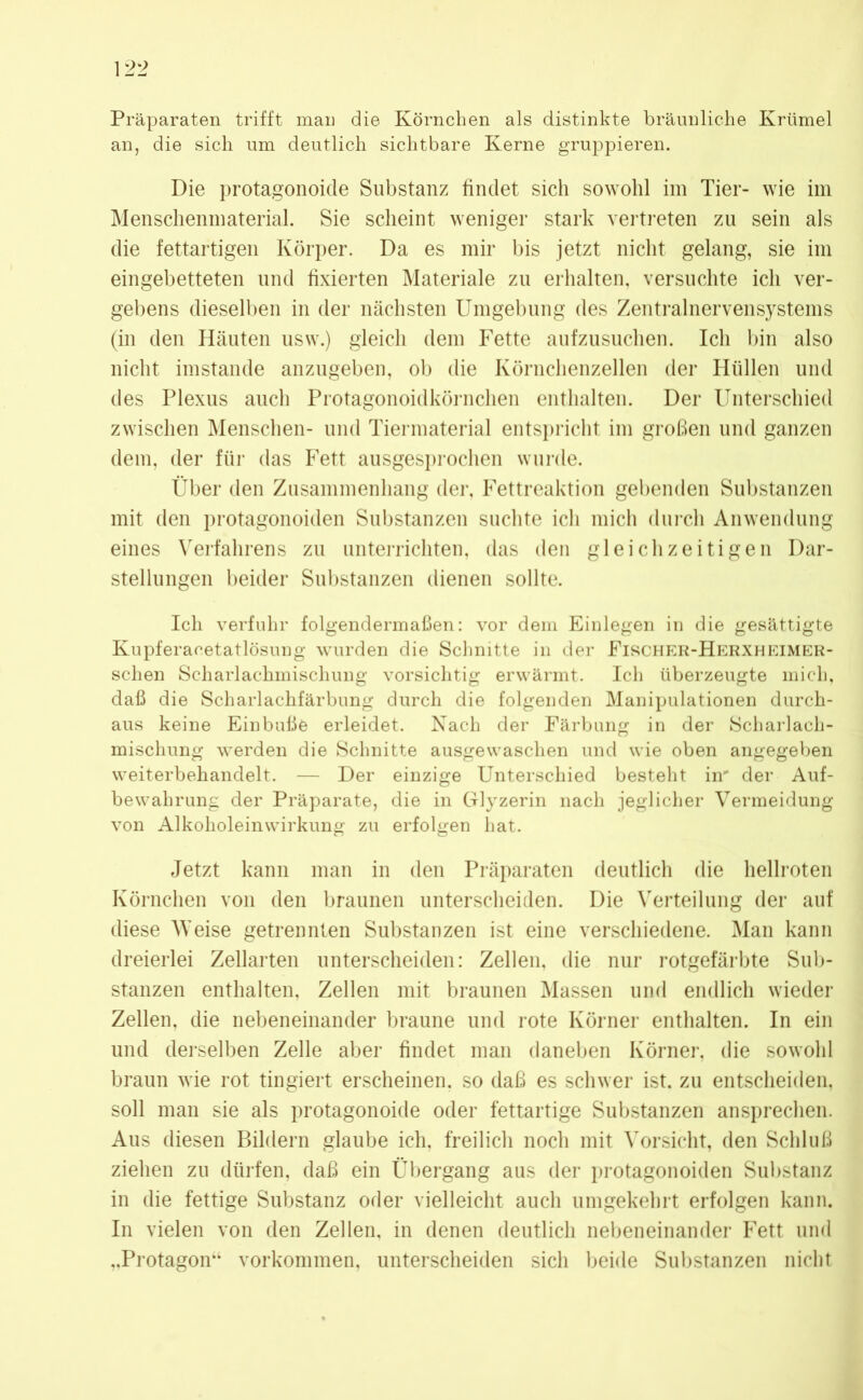 Präparaten trifft man die Körnchen als distinkte bräunliche Krümel an, die sich um deutlich sichtbare Kerne gruppieren. Die protagonoide Substanz findet sich sowohl im Tier- wie im Menschenmaterial. Sie scheint weniger stark vertreten zu sein als die fettartigen Körper. Da es mir bis jetzt nicht gelang, sie im eingebetteten und fixierten Materiale zu erhalten, versuchte ich ver- gebens dieselben in der nächsten Umgebung des Zentralnervensystems (in den Häuten usw.) gleich dem Fette aufzusuchen. Ich bin also nicht imstande anzugeben, ob die Körnchenzellen der Hüllen und des Plexus auch Protagonoidkörnchen enthalten. Der Unterschied zwischen Menschen- und Tiermaterial entspricht im großen und ganzen dem, der für das Fett ausgesprochen wurde. Über den Zusammenhang der, Fettreaktion gebenden Substanzen mit den protagonoiden Substanzen suchte ich mich durch Anwendung eines Verfahrens zu unterrichten, das den gleichzeitigen Dar- stellungen beider Substanzen dienen sollte. Ich verfuhr folgendermaßen: vor dem Einlegen in die gesättigte Kupferacetatlösung wurden die Schnitte in der Fischer-Herxheimer- schen Scharlachmischung vorsichtig erwärmt. Ich überzeugte mich, daß die Scharlachfärbung durch die folgenden Manipulationen durch- aus keine Einbuße erleidet. Nach der Färbung in der Scharlach- mischung werden die Schnitte ausgewaschen und wie oben angegeben weiterbehandelt. — Der einzige Unterschied besteht in' der Auf- bewahrung der Präparate, die in Glyzerin nach jeglicher Vermeidung von Alkoholeinwirkung zu erfolgen hat. Jetzt kann man in den Präparaten deutlich die hellroten Körnchen von den braunen unterscheiden. Die Verteilung der auf diese Weise getrennten Substanzen ist eine verschiedene. Man kann dreierlei Zellarten unterscheiden: Zellen, die nur rotgefärbte Sub- stanzen enthalten, Zellen mit braunen Massen und endlich wieder Zellen, die nebeneinander braune und rote Körner enthalten. In ein und derselben Zelle aber findet man daneben Körner, die sowohl braun wie rot tingiert erscheinen, so daß es schwer ist. zu entscheiden, soll man sie als protagonoide oder fettartige Substanzen ansprechen. Aus diesen Bildern glaube ich. freilich noch mit Vorsicht, den Schluß ziehen zu dürfen, daß ein Übergang aus der protagonoiden Substanz in die fettige Substanz oder vielleicht auch umgekehrt erfolgen kann. In vielen von den Zellen, in denen deutlich nebeneinander Fett und ,.Protagon“ Vorkommen, unterscheiden sich beide Substanzen nicht