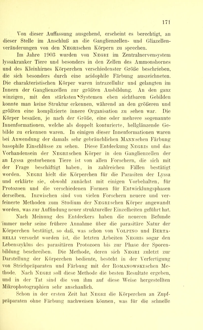 Von dieser Auffassung ausgehend, erscheint es berechtigt, an dieser Stelle im Anschluß an die Ganglienzellen- und Gliazellen- veränderungen von den NEGRischen Körpern zu sprechen. Im Jahre 1903 wurden von Negri im Zentralnervensystem lyssakranker Tiere und besonders in den Zellen des Ammonshornes und des Kleinhirnes Körperchen verschiedenster Größe beschrieben, die sich besonders durch eine acidophile Färbung auszeichneten. Die charakteristischen Körper waren intrazellulär und gelangten im Innern der Ganglienzellen zur größten Ausbildung. An den ganz winzigen, mit den stärksten v Systemen eben sichtbaren Gebilden konnte man keine Struktur erkennen, während an den größeren und größten eine komplizierte innere Organisation zu sehen war. Die Körper besaßen, je nach der Größe, eine oder mehrere sogenannte Innenformationen, welche als doppelt konturierte, hellglänzende Ge- bilde zu erkennen waren. In einigen dieser Innenformationen waren bei Anwendung der damals sehr gebräuchlichen Mann sehen Färbung basophile Einschlüsse zu sehen. Diese Entdeckung Negris und das Vorhandensein der Negri sehen Körper in den Ganglienzellen der an Lyssa gestorbenen Tiere ist von allen Forschern, die sich mit der Frage beschäftigt haben, in zahlreichen Fällen bestätigt worden. Negri hielt die Körperchen für die Parasiten der Lyssa und erklärte sie, obwohl zunächst mit einigen Vorbehalten, für Protozoen und die verschiedenen Formen für Entwicklungsphasen derselben. Inzwischen sind von vielen Forschern neuere und ver- feinerte Methoden zum Studium der Negri sehen Körper angewandt worden, was zur Auffindung neuer struktureller Einzelheiten geführt hat. Nach Meinung des Entdeckers haben die neueren Befunde immer mehr seine frühere Annahme über die parasitäre Natur der Körperchen bestätigt, so daß, was schon von Volpino und Berta- relli versucht worden ist, die letzten Arbeiten Negris sogar den Lebenszyklus des parasitären Protozoen bis zur Phase der Sporen- bildung beschreiben. Die Methode, deren sich Negri zuletzt zur Darstellung der Körperchen bediente, besteht in der Verfertigung von Strichpräparaten und Färbung mit der Romanowski sehen Me- thode. Nach Negri soll diese Methode die besten Resultate ergeben, und in der Tat sind die von ihm auf diese Weise hergestellten Mikrophotographien sehr anschaulich. Schon in der ersten Zeit hat Negri die Körperchen an Zupf- präparaten ohne Färbung nachweisen können, was für die schnelle