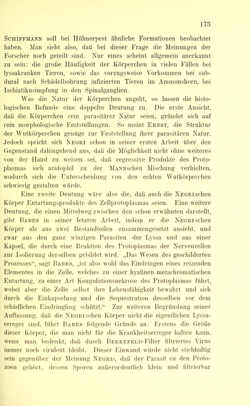 Schiffmann soll bei Hühnerpest ähnliche Formationen beobachtet haben. Man sieht also, daß bei dieser Frage die Meinungen der Forscher noch geteilt sind. Nur eines scheint allgemein anerkannt zu sein: die große Häufigkeit der Körperchen in vielen Fällen bei lyssakranken Tieren, sowie das vorzugsweise Vorkommen bei sub- dural nach Schädelbohrung infizierten Tieren im Ammonshorn, bei Ischiatikusimpfung in den Spinalganglien. Was die Natur der Körperchen angeht, so lassen die histo- logischen Befunde eine doppelte Deutung zu. Die erste Ansicht, daß die Körperchen rein parasitärer Natur seien, gründet sich auf rein morphologische Feststellungen. So meint Ernst, die Struktur der Wutkörperchen genüge zur Feststellung ihrer parasitären Natur. Jedoch spricht sich Negri schon in seiner ersten Arbeit über den Gegenstand dahingehend aus, daß die Möglichkeit nicht ohne weiteres von der Hand zu weisen sei, daß regressive Produkte des Proto- plasmas sich azidophil zu der MANNschen Mischung verhielten, wodurch sich die Unterscheidung von den echten Wutkörperchen schwierig gestalten würde. Eine zweite Deutung wäre also die, daß auch die Negri sehen Körper Entartungsprodukte des Zellprotoplasmas seien. Eine weitere Deutung, die einen Mittelweg zwischen den schon erwähnten darstellt, gibt Babes in seiner letzten Arbeit, indem er die Negri sehen Körper als aus zwei Bestandteilen zusammengesetzt ansieht, und zwar aus den ganz winzigen Parasiten der Lyssa und aus einer Kapsel, die durch eine Reaktion des Protoplasmas der Nervenzellen zur Isolierung derselben gebildet wird. „Das Wesen des geschilderten Prozesses“, sagt Babes, „ist also wohl das Eindringen eines reizenden Elementes in die Zelle, welches zu einer hyalinen metachromatischen Entartung, zu einer Art Koagulationsnekrose des Protoplasmas führt, wobei aber die Zelle selbst ihre Lebensfähigkeit bewahrt und sich durch die Einkapselung und die Sequestration desselben vor dem schädlichen Eindringling schützt.“ Zur weiteren Begründung seiner Auffassung, daß die Negri sehen Körper nicht die eigentlichen Lyssa- erreger sind, führt Babes folgende Gründe an: Erstens die Größe dieser Körper, die man nicht für die Krankheitserreger halten kann, wenn man bedenkt, daß durch BERKEFELD-Filter filtriertes Virus immer noch virulent bleibt. Dieser Einwand würde nicht stichhaltig sein gegenüber der Meinung Negris, daß der Parasit zu den Proto- zoen gehört, dessen Sporen außerordentlich klein und filtrierbar