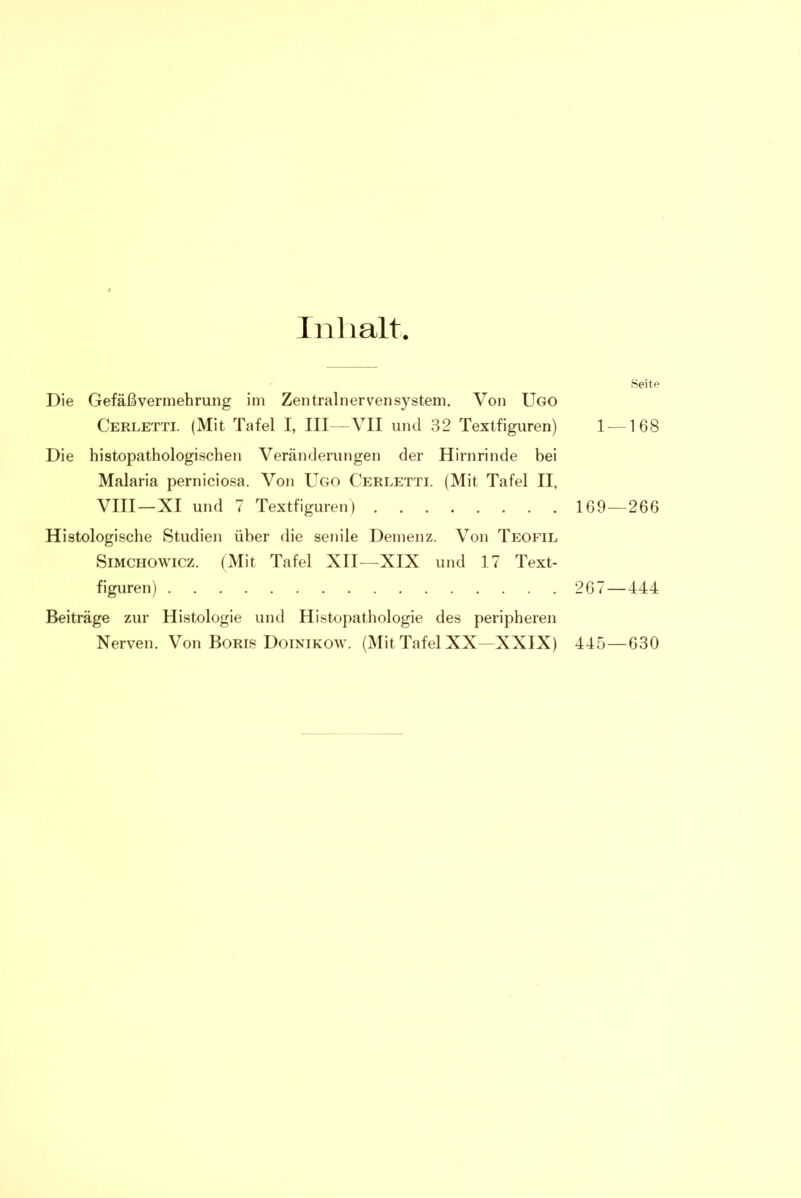 Inhalt. Seite Die Gefäß Vermehrung im Zentralnervensystem. Von ÜGO Cerletti. (Mit Tafel I, III—VII und 32 Textfiguren) 1 —168 Die histopathologischen Veränderungen der Hirnrinde bei Malaria perniciosa. Von Ugo Cerletti. (Mit Tafel II, VIII—XI und 7 Textfiguren) 169—266 Histologische Studien über die senile Demenz. Von Teofil Simchowicz. (Mit Tafel XII—XIX und 17 Text- figuren) 267—444 Beiträge zur Histologie und Histopathologie des peripheren Nerven. Von Boris Doinikow. (Mit Tafel XX—XXIX) 445—630