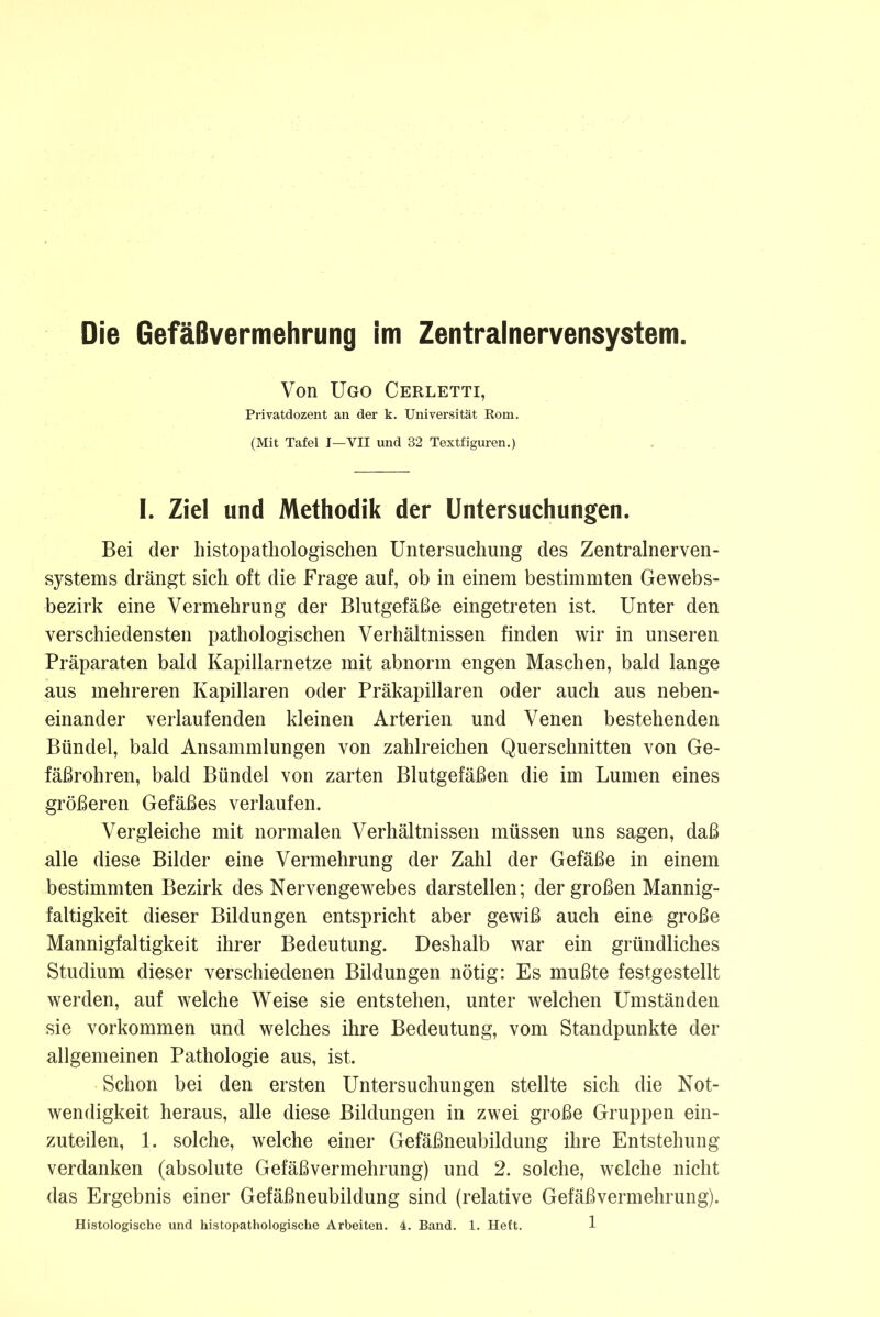 Die Gefäßvermehrung im Zentralnervensystem. Von Ugo Cerletti, Privatdozent an der k. Universität Rom. (Mit Tafel I—VII und 32 Textfiguren.) I. Ziel und Methodik der Untersuchungen. Bei der histopathologischen Untersuchung des Zentralnerven- systems drängt sich oft die Frage auf, ob in einem bestimmten Gewebs- bezirk eine Vermehrung der Blutgefäße eingetreten ist. Unter den verschiedensten pathologischen Verhältnissen finden wir in unseren Präparaten bald Kapillarnetze mit abnorm engen Maschen, bald lange aus mehreren Kapillaren oder Präkapillaren oder auch aus neben- einander verlaufenden kleinen Arterien und Venen bestehenden Bündel, bald Ansammlungen von zahlreichen Querschnitten von Ge- fäßrohren, bald Bündel von zarten Blutgefäßen die im Lumen eines größeren Gefäßes verlaufen. Vergleiche mit normalen Verhältnissen müssen uns sagen, daß alle diese Bilder eine Vermehrung der Zahl der Gefäße in einem bestimmten Bezirk des Nervengewebes darstellen; der großen Mannig- faltigkeit dieser Bildungen entspricht aber gewiß auch eine große Mannigfaltigkeit ihrer Bedeutung. Deshalb war ein gründliches Studium dieser verschiedenen Bildungen nötig: Es mußte festgestellt werden, auf welche Weise sie entstehen, unter welchen Umständen sie Vorkommen und welches ihre Bedeutung, vom Standpunkte der allgemeinen Pathologie aus, ist. Schon bei den ersten Untersuchungen stellte sich die Not- wendigkeit heraus, alle diese Bildungen in zwei große Gruppen ein- zuteilen, 1. solche, welche einer Gefäßneubildung ihre Entstehung verdanken (absolute Gefäßvermehrung) und 2. solche, welche nicht das Ergebnis einer Gefäßneubildung sind (relative Gefäßvermehrung).