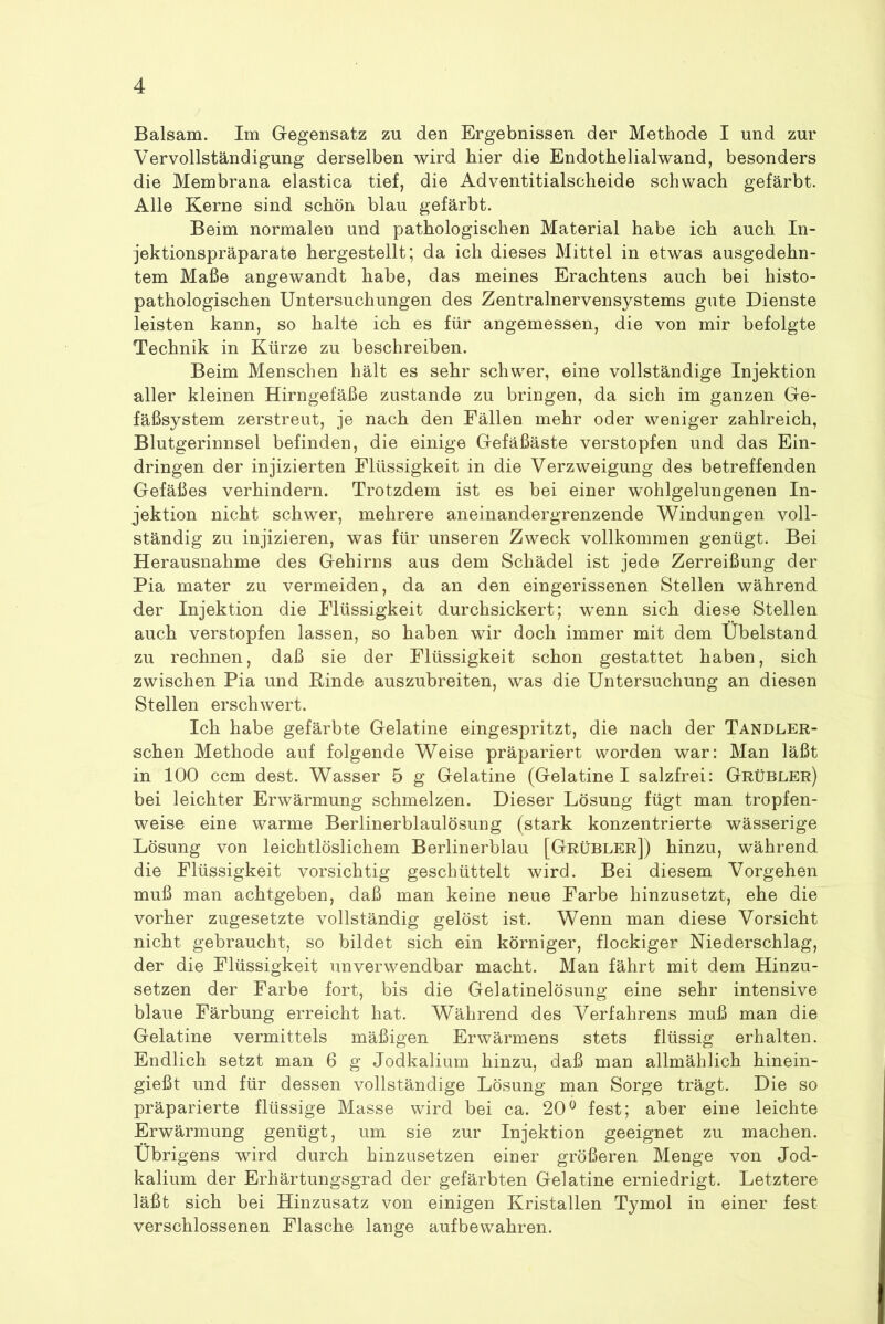 Balsam. Im Gegensatz zu den Ergebnissen der Methode I und zur Vervollständigung derselben wird hier die Endothelialwand, besonders die Membrana elastica tief, die Adventitialscheide schwach gefärbt. Alle Kerne sind schön blau gefärbt. Beim normalen und pathologischen Material habe ich auch In- jektionspräparate hergestellt; da ich dieses Mittel in etwas ausgedehn- tem Maße angewandt habe, das meines Erachtens auch bei histo- pathologischen Untersuchungen des Zentralnervensystems gute Dienste leisten kann, so halte ich es für angemessen, die von mir befolgte Technik in Kürze zu beschreiben. Beim Menschen hält es sehr schwer, eine vollständige Injektion aller kleinen Hirngefäße zustande zu bringen, da sich im ganzen Ge- fäßsystem zerstreut, je nach den Fällen mehr oder weniger zahlreich, Blutgerinnsel befinden, die einige Gefäßäste verstopfen und das Ein- dringen der injizierten Flüssigkeit in die Verzweigung des betreffenden Gefäßes verhindern. Trotzdem ist es bei einer w^ohlgelungenen In- jektion nicht schwer, mehrere aneinandergrenzende Windungen voll- ständig zu injizieren, was für unseren Zweck vollkommen genügt. Bei Herausnahme des Gehirns aus dem Schädel ist jede Zerreißung der Pia rnater zu vermeiden, da an den eingerissenen Stellen während der Injektion die Flüssigkeit durchsickert; wenn sich diese Stellen auch verstopfen lassen, so haben wir doch immer mit dem Übelstand zu rechnen, daß sie der Flüssigkeit schon gestattet haben, sich zwischen Pia und Binde auszubreiten, was die Untersuchung an diesen Stellen erschwert. Ich habe gefärbte Gelatine eingespritzt, die nach der Tandler- schen Methode auf folgende Weise präpariert worden war: Man läßt in 100 ccm dest. Wasser 5 g Gelatine (Gelatine I salzfrei: Grübler) bei leichter Erwärmung schmelzen. Dieser Lösung fügt man tropfen- weise eine warme Berlinerblaulösung (stark konzentrierte wässerige Lösung von leichtlöslichem Berlinerblau [Grübler]) hinzu, während die Flüssigkeit vorsichtig geschüttelt wird. Bei diesem Vorgehen muß man achtgeben, daß man keine neue Farbe hinzusetzt, ehe die vorher zugesetzte vollständig gelöst ist. Wenn man diese Vorsicht nicht gebraucht, so bildet sich ein körniger, flockiger Niederschlag, der die Flüssigkeit unverwendbar macht. Man fährt mit dem Hinzu- setzen der Farbe fort, bis die Gelatinelösung eine sehr intensive blaue Färbung erreicht hat. Während des Verfahrens muß man die Gelatine vermittels mäßigen Erwärmens stets flüssig erhalten. Endlich setzt man 6 g Jodkalium hinzu, daß man allmählich hinein- gießt und für dessen vollständige Lösung man Sorge trägt. Die so präparierte flüssige Masse wird bei ca. 20° fest; aber eine leichte Erwärmung genügt, um sie zur Injektion geeignet zu machen. Übrigens wird durch hinzusetzen einer größeren Menge von Jod- kalium der Erhärtungsgrad der gefärbten Gelatine erniedrigt. Letztere läßt sich bei Hinzusatz von einigen Kristallen Tymol in einer fest verschlossenen Flasche lange aufbewahren.