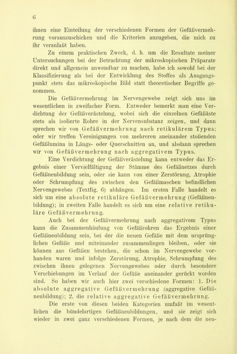 ihnen eine Einteilung der verschiedenen Formen der Gefäßvermeh- rung vorauszuschicken und die Kriterien anzugeben, die mich zu ihr veranlaßt haben. Zu einem praktischen Zweck, d. h. um die Resultate meiner Untersuchungen bei der Betrachtung der mikroskopischen Präparate direkt und allgemein anwendbar zu machen, habe ich sowohl bei der Klassifizierung als bei der Entwicklung des Stoffes als Ausgangs- punkt stets das mikroskopische Bild statt theoretischer Begriffe ge- nommen. Die Gefäßvermehrung im Nervengewebe zeigt sich uns im wesentlichen in zweifacher Form. Entweder bemerkt man eine Ver- dichtung der Gefäßverästelung, wobei sich die einzelnen Gefäßäste stets als isolierte Rohre in der Nervensubstanz zeigen, und dann sprechen wir von Gefäßvermehrung nach retikulärem Typus; oder wir treffen Vereinigungen von mehreren aneinander stoßenden Gefäßlumina in Längs- oder Querschnitten an, und alsdann sprechen wir von Gefäßvermehrung nach aggregativem Typus. Eine Verdichtung der Gefäßverästelung kann entweder das Er- gebnis einer Vervielfältigung der Stämme des Gefäßnetzes durch Gefäßneubildung sein, oder sie kann von einer Zerstörung, Atrophie oder Schrumpfung des zwischen den Gefäßmaschen befindlichen Nervengewebes (Textfig. 6) abhängen. Im ersten Falle handelt es sich um eine absolute retikuläre Gefäßvermehrung (Gefäßneu- bildung); in zweiten Falle handelt es sich um eine relative retiku- läre Gefäßvermehrung. Auch bei der Gefäßvermehrung nach aggregativem Typus kann die Zusammenhäufung von Gefäßrohren das Ergebnis einer Gefäßneubildung sein, bei der die neuen Gefäße mit dem ursprüng- lichen Gefäße und miteinander zusammenliegen bleiben, oder sie können aus Gefäßen bestehen, die schon im Nervengewebe vor- handen waren und infolge Zerstörung, Atrophie, Schrumpfung des zwischen ihnen gelegenen Nervengewebes oder durch besondere Verschiebungen im Verlauf der Gefäße aneinander gerückt worden sind. So haben wir auch hier zwei verschiedene Formen: 1. Die absolute aggregative Gefäßvermehrung (aggregative Gefäß- neubildung); 2. die relative aggregative Gefäßvermehrung. Die erste von diesen beiden Kategorien umfaßt im wesent- lichen die bündelartigen Gefäßneubildungen, und sie zeigt sich wieder in zwei ganz verschiedenen Formen, je nach dem die neu-