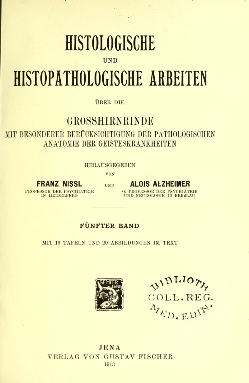 HISTOLOGISCHE UND HISTOPÄTHOLOGISCHE ARBEITEN ÜBER DIE GROSSHIRNRINDE MIT BESONDERER BERÜCKSICHTIGUNG DER PATHOLOGISCHEN ANATOMIE DER GEISTESKRANKHEITEN HERAUSGEGEBEN VON FRANZ NISSL und ALOIS ALZHEIMER PROFESSOR DER PSYCHIATRIE O. PROFESSOR DER PSYCHIATRIE IN HEIDELBERG UND NEUROLOGIE IN BRESLAU FÜNFTER BAND MIT 13 TAFELN UND 20 ABBILDUNGEN IM TEXT GO'LL. REG. -vd.e^- JENA VERLAG VON GUSTAV FISCHER 1913