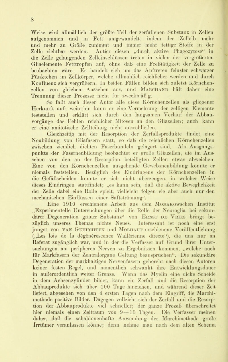 Weise wird allmählich der größte Teil der zerfallenen Substanz in Zellen aufgenommen und in Fett umgewandelt, indem der Zelleib mehr und mehr an Größe zunimmt und immer mehr fettige Stoffe in der Zelle sichtbar werden. Außer diesen „durch aktive Phagozytose“ in die Zelle gelangenden Zelleinschlüssen treten in vielen der vergrößerten Gliaelemente Fetttropfen auf, ohne daß eine Freßtätigkeit der Zelle zu beobachten wäre. Es handelt sich um das Auftreten feinster schwarzer Pünktchen im Zellkörper, welche allmählich reichlicher werden und durch Konfluenz sich vergrößern. In beiden Fällen bilden sich zuletzt Körnchen- zellen von gleichem Aussehen aus, und Marchand hält daher eine Trennung dieser Prozesse nicht für zweckmäßig. So faßt auch dieser Autor alle diese Körnchenzellen als gliogener Herkunft auf; weiterhin kann er eine Vermehrung der zelligen Elemente feststellen und erklärt sich durch den langsamen Verlauf der Abbau- vorgänge das Fehlen reichlicher Mitosen an den Gliazellen; auch kann er eine amitotische Zellteilung nicht ausschließen. Gleichzeitig mit der Resorption der Zerfallsprodukte findet eine Neubildung von Gliafasern statt, so daß die reichlichen Körnchenzellen zwischen ziemlich dichten Faserbündeln gelagert sind. Als Ausgangs- punkte der Faserneubildung beobachtet er große Gliazellen, die im Aus- sehen von den an der Resorption beteiligten Zellen etwas abweichen. Eine von den Körnchen zellen ausgehende Gewebsneubildung konnte er niemals feststellen. Bezüglich des Eindringens der Körnchenzellen in die Gefäßscheiden konnte er sich nicht überzeugen, in welcher Weise dieses Eindringen stattfindet; „es kann sein, daß die aktive Beweglichkeit der Zelle dabei eine Rolle spielt, vielleicht folgen sie aber auch nur den mechanischen Einflüssen einer Saftströmung“. Eine 1910 erschienene Arbeit aus dem MoNAKOWschen Institut „Experimentelle Untersuchungen über die Rolle der Neuroglia bei sekun- därer Degeneration grauer Substanz“ von Ernst de Vries bringt be- züglich unseres Themas nichts Neues. Interessant ist noch eine erst jüngst von van Gehuchten und Molhaut erschienene Veröffentlichung (,,Les lois de la degenerescence Wallerienne directe“), die uns nur im Referat zugänglich war, und in der die Verfasser auf Grund ihrer Unter- suchungen am peripheren Nerven zu Ergebnissen kommen, „welche auch für Markfasern der Zentralorgane Geltung beanspruchen“. Die sekundäre Degeneration der markhaltigen Nervenfasern gehorcht nach diesen Autoren keiner festen Regel, und namentlich schwankt ihre Entwicklungsdauer in außerordentlich weiter Grenze. Wenn das Myelin eine dicke Scheide in dem Achsen Zylinder bildet, kann ein Zerfall und die Resorption der Abbauprodukte sich über 100 Tage hinziehen, und während dieser Zeit liefert, abgesehen von den 4 ersten Tagen nach dem Eingriff, die Marchi- methode positive Bilder. Dagegen vollzieht sich der Zerfall und die Resorp- tion der Abbauprodukte viel schneller; der ganze Prozeß überschreitet hier niemals einen Zeitraum von 9—10 Tagen. Die Verfasser meinen daher, daß die schablonenhafte Anwendung der Marchimethode große Irrtümer veranlassen könne; denn nehme man nach dem alten Schema