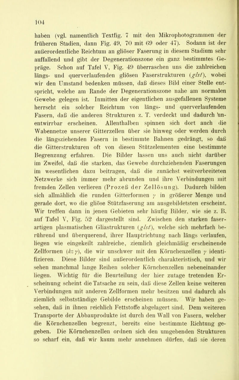 haben (vgl. namentlich Textfig. 7 mit den Mikrophotogrammen der früheren Stadien, dann Fig. 49, 70 mit 69 oder 47). Sodann ist der außerordentliche Reichtum an gliöser Faserung in diesem Stadium sehr auffallend und gibt der Degenerationszone ein ganz bestimmtes Ge- präge. Schon auf Tafel V, Fig. 49 überraschen uns die zahlreichen längs- und querverlaufenden gliösen Faserstrukturen {gist), wobei wir den Umstand bedenken müssen, daß dieses Bild einer Stelle ent- spricht, welche am Rande der Degenerationszone nahe am normalen Gewebe gelegen ist. Inmitten der eigentlichen ausgefallenen Systeme herrscht ein solcher Reichtum von längs- und querverlaufenden Fasern, daß die anderen Strukturen z. T. verdeckt und dadurch ün- entwirrbar erscheinen. Allenthalben spinnen sich dort auch die Wabennetze unserer Gitterzellen über sie hinweg oder werden durch die längsziehenden Fasern in bestimmte Bahnen gedrängt, so daß die Gitterstrukturen oft von diesen Stützelementen eine bestimmte Begrenzung erfahren. Die Bilder lassen uns auch nicht darüber im Zweifel, daß die starken, das Gewebe durchziehenden Faserungen im wesentlichen dazu beitragen, daß die zunächst weitverbreiteten Netzwerke sich immer mehr abrunden und ihre Verbindungen mit fremden Zellen verlieren (Prozeß der Zellösung). Dadurch bilden sich allmählich die runden Gitterformen y in größerer Menge und gerade dort, wo die gliöse Stützfaserung am ausgebildetsten erscheint. Wir treffen dann in jenen Gebieten sehr häufig Bilder, wie sie z. B. auf Tafel V, Fig. 52 dargestellt sind. Zwischen den starken faser- artigen plasmatischen Gliastrukturen (gist), welche sich mehrfach be- rührend und überquerend, ihrer Hauptrichtung nach längs verlaufen, liegen wie eingekeilt zahlreiche, ziemlich gleichmäßig erscheinende Zellformen {&zy), die wir unschwer mit den Körnchenzellen y identi- fizieren. Diese Bilder sind außerordentlich charakteristisch, und wir sehen manchmal lange Reihen solcher Körnchenzellen nebeneinander liegen. Wichtig für die Beurteilung der hier zutage tretenden Er- scheinung scheint die Tatsache zu sein, daß diese Zellen keine weiteren Verbindungen mit anderen Zellformen mehr besitzen und dadurch als ziemlich selbstständige Gebilde erscheinen müssen. Wir haben ge- sehen, daß in ihnen reichlich Fettstoffe abgelagert sind. Dem weiteren Transporte der Abbauprodukte ist durch den Wall von Fasern, welcher die Körnchenzellen begrenzt, bereits eine bestimmte Richtung ge- geben. Die Körnchenzellen ordnen sich den umgebenden Strukturen so scharf ein, daß wir kaum mehr annehmen dürfen, daß sie deren