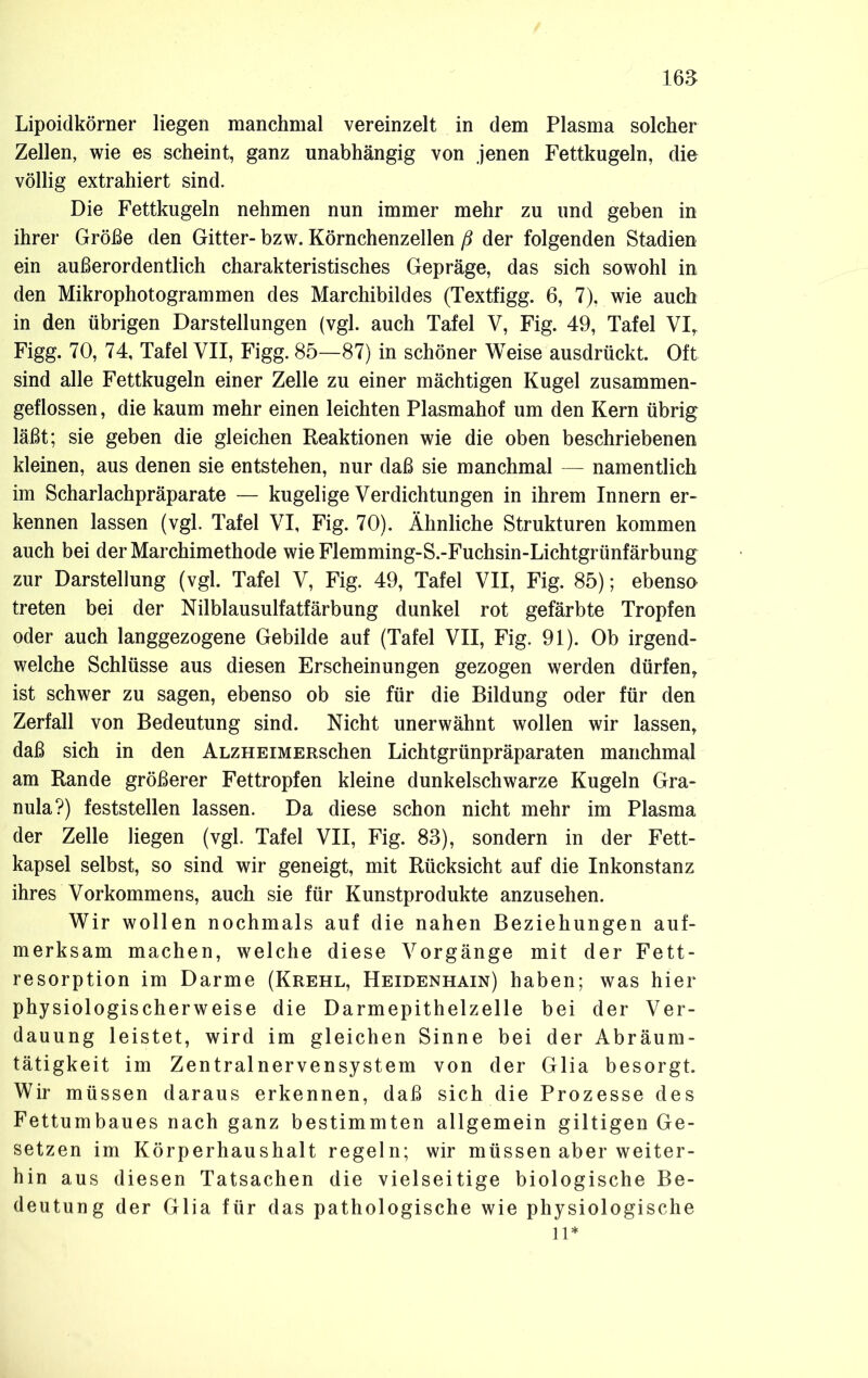 Lipoidkörner liegen manchmal vereinzelt in dem Plasma solcher Zellen, wie es scheint, ganz unabhängig von jenen Fettkugeln, die völlig extrahiert sind. Die Fettkugeln nehmen nun immer mehr zu und geben in ihrer Größe den Gitter- bzw. Körnchenzellen ß der folgenden Stadien ein außerordentlich charakteristisches Gepräge, das sich sowohl in den Mikrophotogrammen des Marchibildes (Textfigg. 6, 7), wie auch in den übrigen Darstellungen (vgl. auch Tafel V, Fig. 49, Tafel VI, Figg. 70, 74, Tafel VII, Figg. 85—87) in schöner Weise ausdrückt. Oft sind alle Fettkugeln einer Zelle zu einer mächtigen Kugel zusammen- geflossen, die kaum mehr einen leichten Plasmahof um den Kern übrig läßt; sie geben die gleichen Reaktionen wie die oben beschriebenen kleinen, aus denen sie entstehen, nur daß sie manchmal — namentlich im Scharlachpräparate — kugelige Verdichtungen in ihrem Innern er- kennen lassen (vgl. Tafel VI, Fig. 70). Ähnliche Strukturen kommen auch bei der Marchimethode wieFlemming-S.-Fuchsin-Lichtgrünfärbung zur Darstellung (vgl. Tafel V, Fig. 49, Tafel VII, Fig. 85); ebenso treten bei der Nilblausulfatfärbung dunkel rot gefärbte Tropfen oder auch langgezogene Gebilde auf (Tafel VII, Fig. 91). Ob irgend- welche Schlüsse aus diesen Erscheinungen gezogen werden dürfen, ist schwer zu sagen, ebenso ob sie für die Bildung oder für den Zerfall von Bedeutung sind. Nicht unerwähnt wollen wir lassen, daß sich in den ALZHEiMERSchen Lichtgrünpräparaten manchmal am Rande größerer Fettropfen kleine dunkelschwarze Kugeln Gra- nula?) feststellen lassen. Da diese schon nicht mehr im Plasma der Zelle liegen (vgl. Tafel VII, Fig. 83), sondern in der Fett- kapsel selbst, so sind wir geneigt, mit Rücksicht auf die Inkonstanz ihres Vorkommens, auch sie für Kunstprodukte anzusehen. Wir wollen nochmals auf die nahen Beziehungen auf- merksam machen, welche diese Vorgänge mit der Fett- resorption im Darme (Krehl, Heidenhain) haben; was hier physiologischerweise die Darmepithelzelle bei der Ver- dauung leistet, wird im gleichen Sinne bei der Abräum- tätigkeit im Zentralnervensystem von der Glia besorgt. Wir müssen daraus erkennen, daß sich die Prozesse des Fettumbaues nach ganz bestimmten allgemein gütigen Ge- setzen im Körperhaushalt regeln; wir müssen aber weiter- hin aus diesen Tatsachen die vielseitige biologische Be- deutung der Glia für das pathologische wie physiologische li*