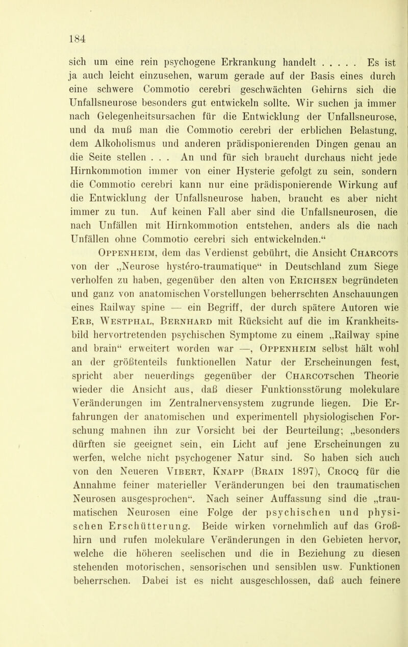 sich um eine rein psychogene Erkrankung handelt Es ist ja auch leicht einzusehen, warum gerade auf der Basis eines durch eine schwere Commotio cerebri geschwächten Gehirns sich die Unfallsneurose besonders gut entwickeln sollte. Wir suchen ja immer nach Gelegenheitsursachen für die Entwicklung der Unfallsneurose, und da muß man die Commotio cerebri der erblichen Belastung, dem Alkoholismus und anderen prädisponierenden Dingen genau an die Seite stellen ... An und für sich braucht durchaus nicht jede Hirnkommotion immer von einer Hysterie gefolgt zu sein, sondern die Commotio cerebri kann nur eine prädisponierende Wirkung auf die Entwicklung der Unfallsneurose haben, braucht es aber nicht immer zu tun. Auf keinen Fall aber sind die Unfallsneurosen, die nach Unfällen mit Hirnkommotion entstehen, anders als die nach Unfällen ohne Commotio cerebri sich entwickelnden.“ Oppenheim, dem das Verdienst gebührt, die Ansicht Charcots von der „Neurose hystero-traumatique“ in Deutschland zum Siege verholfen zu haben, gegenüber den alten von Erichsen begründeten und ganz von anatomischen Vorstellungen beherrschten Anschauungen eines Railway spine — ein Begriff, der durch spätere Autoren wie Erb, Westphal, Bernhard mit Rücksicht auf die im Krankheits- bild hervortretenden psychischen Symptome zu einem „Railway spine and brain“ erweitert worden war —, Oppenheim selbst hält wohl an der größtenteils funktionellen Natur der Erscheinungen fest, spricht aber neuerdings gegenüber der CHARCOTschen Theorie wieder die Ansicht aus, daß dieser Funktionsstörung molekulare Veränderungen im Zentralnervensystem zugrunde liegen. Die Er- fahrungen der anatomischen und experimentell physiologischen For- schung mahnen ihn zur Vorsicht bei der Beurteilung; „besonders dürften sie geeignet sein, ein Licht auf jene Erscheinungen zu werfen, welche nicht psychogener Natur sind. So haben sich auch von den Neueren Vibert, Knapp (Brain 1897), Crocq für die Annahme feiner materieller Veränderungen bei den traumatischen Neurosen ausgesprochen“. Nach seiner Auffassung sind die „trau- matischen Neurosen eine Folge der psychischen und physi- schen Erschütterung. Beide wirken vornehmlich auf das Groß- hirn und rufen molekulare Veränderungen in den Gebieten hervor, welche die höheren seelischen und die in Beziehung zu diesen stehenden motorischen, sensorischen und sensiblen usw. Funktionen beherrschen. Dabei ist es nicht ausgeschlossen, daß auch feinere