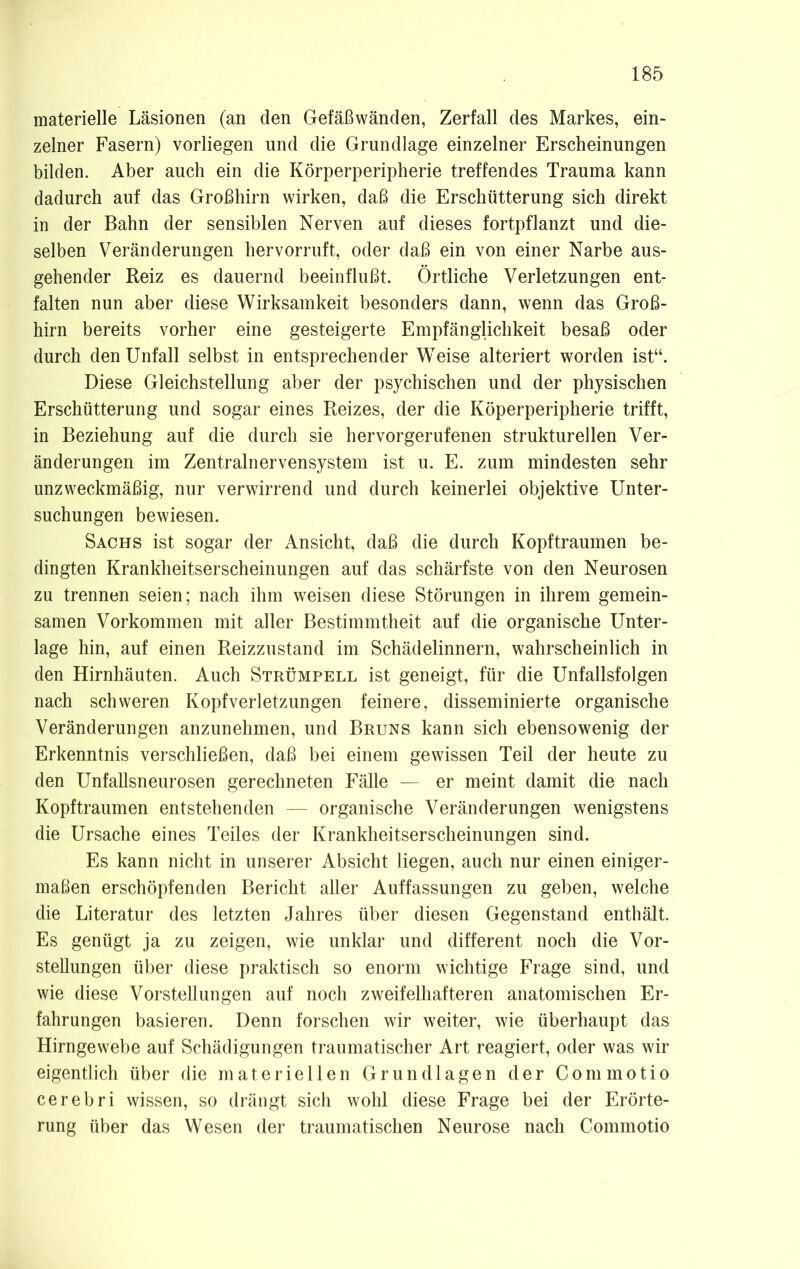 materielle Läsionen (an den Gefäßwänden, Zerfall des Markes, ein- zelner Fasern) vorliegen und die Grundlage einzelner Erscheinungen bilden. Aber auch ein die Körperperipherie treffendes Trauma kann dadurch auf das Großhirn wirken, daß die Erschütterung sich direkt in der Bahn der sensiblen Nerven auf dieses fortpflanzt und die- selben Veränderungen hervorruft, oder daß ein von einer Narbe aus- gehender Reiz es dauernd beeinflußt. Örtliche Verletzungen ent- falten nun aber diese Wirksamkeit besonders dann, wenn das Groß- hirn bereits vorher eine gesteigerte Empfänglichkeit besaß oder durch den Unfall selbst in entsprechender Weise alteriert worden ist“. Diese Gleichstellung aber der psychischen und der physischen Erschütterung und sogar eines Reizes, der die Köperperipherie trifft, in Beziehung auf die durch sie hervorgerufenen strukturellen Ver- änderungen im Zentralnervensystem ist u. E. zum mindesten sehr unzweckmäßig, nur verwirrend und durch keinerlei objektive Unter- suchungen bewiesen. Sachs ist sogar der Ansicht, daß die durch Kopftraumen be- dingten Krankheitserscheinungen auf das schärfste von den Neurosen zu trennen seien; nach ihm weisen diese Störungen in ihrem gemein- samen Vorkommen mit aller Bestimmtheit auf die organische Unter- lage hin, auf einen Reizzustand im Schädelinnern, wahrscheinlich in den Hirnhäuten. Auch Strümpell ist geneigt, für die Unfallsfolgen nach schweren Kopfverletzungen feinere, disseminierte organische Veränderungen anzunehmen, und Bruns kann sich ebensowenig der Erkenntnis verschließen, daß bei einem gewissen Teil der heute zu den Unfallsneurosen gerechneten Fälle — er meint damit die nach Kopftraumen entstehenden — organische Veränderungen wenigstens die Ursache eines Teiles der Krankheitserscheinungen sind. Es kann nicht in unserer Absicht liegen, auch nur einen einiger- maßen erschöpfenden Bericht aller Auffassungen zu geben, welche die Literatur des letzten Jahres über diesen Gegenstand enthält. Es genügt ja zu zeigen, wie unklar und different noch die Vor- stellungen über diese praktisch so enorm wichtige Frage sind, und wie diese Vorstellungen auf noch zweifelhafteren anatomischen Er- fahrungen basieren. Denn forschen wir weiter, wie überhaupt das Hirngewebe auf Schädigungen traumatischer Art reagiert, oder was wir eigentlich über die materiellen Grundlagen der Commotio cerebri wissen, so drängt sich wohl diese Frage bei der Erörte- rung über das Wesen der traumatischen Neurose nach Commotio