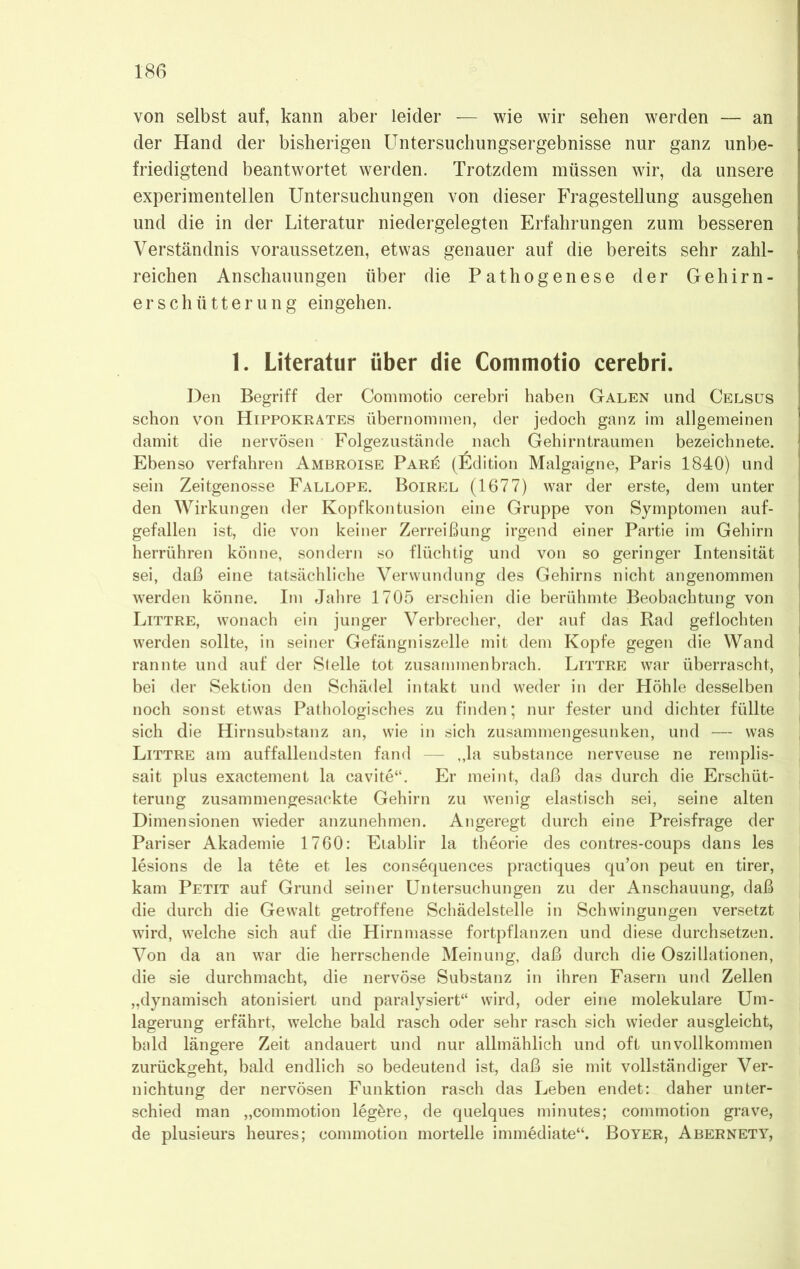 von selbst auf, kann aber leider — wie wir sehen werden — an der Hand der bisherigen Untersuchungsergebnisse nur ganz unbe- friedigtend beantwortet werden. Trotzdem müssen wir, da unsere experimentellen Untersuchungen von dieser Fragestellung ausgehen und die in der Literatur niedergelegten Erfahrungen zum besseren Verständnis voraussetzen, etwas genauer auf die bereits sehr zahl- reichen Anschauungen über die Pathogenese der Gehirn- erschütterung eingehen. 1. Literatur über die Commotio cerebri. Den Begriff der Commotio cerebri haben Galen und Celsus schon von Hippokrates übernommen, der jedoch ganz im allgemeinen damit die nervösen Folgezustände nach Gehirntraumen bezeichnete. Ebenso verfahren Ambroise Par£ (Edition Malgaigne, Paris 1840) und sein Zeitgenosse Fallope. Boirel (1677) war der erste, dem unter den Wirkungen der Kopfkontusion eine Gruppe von Symptomen auf- gefallen ist, die von keiner Zerreißung irgend einer Partie im Gehirn herrühren könne, sondern so flüchtig und von so geringer Intensität sei, daß eine tatsächliche Verwundung des Gehirns nicht angenommen werden könne. Im Jahre 1705 erschien die berühmte Beobachtung von Littre, wonach ein junger Verbrecher, der auf das Rad geflochten werden sollte, in seiner Gefängniszelle mit dem Kopfe gegen die Wand rannte und auf der Stelle tot zusammen brach. Littre war überrascht, bei der Sektion den Schädel intakt und weder in der Höhle desselben noch sonst etwas Pathologisches zu finden; nur fester und dichter füllte sich die Hirnsubstanz an, wie in sich zusammengesunken, und — was , Littre am auffallendsten fand — ,,la substance nerveuse ne remplis- sait plus exactement la cavite“. Er meint, daß das durch die Erschüt- terung zusammengesackte Gehirn zu wenig elastisch sei, seine alten Dimensionen wieder anzunehmen. Angeregt durch eine Preisfrage der j Pariser Akademie 1760: Eiablir la theorie des contres-coups dans les lesions de la tete et les consequences practiques qu’on peut en tirer, kam Petit auf Grund seiner Untersuchungen zu der Anschauung, daß die durch die Gewalt getroffene Schädelstelle in Schwingungen versetzt j wird, welche sich auf die Hirnmasse fortpflanzen und diese durchsetzen. Von da an war die herrschende Meinung, daß durch die Oszillationen, die sie durchmacht, die nervöse Substanz in ihren Fasern und Zellen „dynamisch atonisiert und paralysiert“ wird, oder eine molekulare Um- lagerung erfährt, welche bald rasch oder sehr rasch sich wieder ausgleicht, bald längere Zeit andauert und nur allmählich und oft unvollkommen zurückgeht, bald endlich so bedeutend ist, daß sie mit vollständiger Ver- nichtung der nervösen Funktion rasch das Leben endet: daher unter- schied man „commotion legöre, de quelques minutes; commotion grave, de plusieurs heures; commotion mortelle immediate“. Boyer, Abernety,