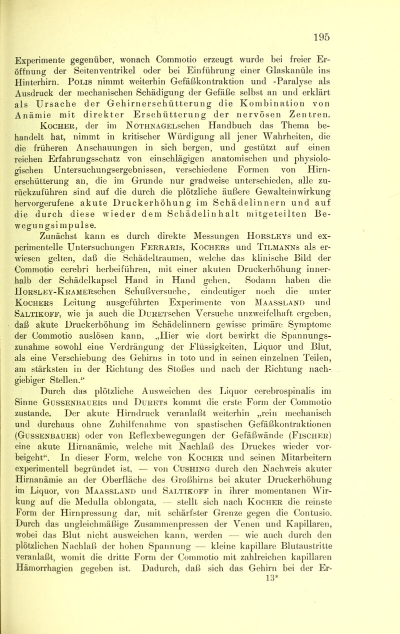 Experimente gegenüber, wonach Commotio erzeugt wurde bei freier Er- öffnung der Seitenventrikel oder bei Einführung einer Glaskanüle ins Hinterhirn. Polis nimmt weiterhin Gefäßkontraktion und -Paralyse als Ausdruck der mechanischen Schädigung der Gefäße selbst an und erklärt als Ursache der Gehirnerschütterung die Kombination von Anämie mit direkter Erschütterung der nervösen Zentren. Kocher, der im NoTHNAGELSchen Handbuch das Thema be- handelt hat, nimmt in kritischer Würdigung all jener Wahrheiten, die die früheren Anschauungen in sich bergen, und gestützt auf einen reichen Erfahrungsschatz von einschlägigen anatomischen und physiolo- gischen Untersuchungsergebnissen, verschiedene Formen von Hirn- erschütterung an, die im Grunde nur gradweise unterschieden, alle zu- rückzuführen sind auf die durch die plötzliche äußere Gewalteinwirkung hervorgerufene akute Druckerhöhung im Schädelinnern und auf die durch diese wieder dem Schädelinhalt mitgeteilten Be- wegungsimpulse. Zunächst kann es durch direkte Messungen Horsleys und ex- perimentelle Untersuchungen Ferraris, Kochers und Tilmanns als er- wiesen gelten, daß die Schädel träumen, welche das klinische Bild der Commotio cerebri herbeiführen, mit einer akuten Druckerhöhung inner- halb der Schädelkapsel Hand in Hand gehen. Sodann haben die Horsley-KRAMERschen Schuß versuche, eindeutiger noch die unter Kochers Leitung ausgeführten Experimente von Maassland und Saltikoff, wie ja auch die DuRETschen Versuche unzweifelhaft ergeben, daß akute Druckerhöhung im Schädelinnern gewisse primäre Symptome der Commotio auslösen kann, „Hier wie dort bewirkt die Spannungs- zunahme sowohl eine Verdrängung der Flüssigkeiten, Liquor und Blut, als eine Verschiebung des Gehirns in toto und in seinen einzelnen Teilen, am stärksten in der Richtung des Stoßes und nach der Richtung nach- giebiger Stellen.“ Durch das plötzliche Ausweichen des Liquor cerebrospinalis im Sinne Gussenbauers und Durets kommt die erste Form der Commotio zustande. Der akute Hirndruck veranlaßt weiterhin „rein mechanisch und durchaus ohne Zuhilfenahme von spastischen Gefäßkontraktionen (Gussenbauer) oder von Reflexbewegungen der Gefäßwände (Fischer) eine akute Hirnanämie, welche mit Nachlaß des Druckes wieder vor- beigeht“. In dieser Form, welche von Kocher und seinen Mitarbeitern experimentell begründet ist, — von Cushing durch den Nachweis akuter Hirnanämie an der Oberfläche des Großhirns bei akuter Druckerhöhung im Liquor, von Maassland und Saltikoff in ihrer momentanen Wir- kung auf die Medulla oblongata, — stellt sich nach Kocher die reinste Form der Hirnpressung dar, mit schärfster Grenze gegen die Contusio. Durch das ungleichmäßige Zusammenpressen der Venen und Kapillaren, wobei das Blut nicht ausweichen kann, werden — wie auch durch den plötzlichen Nachlaß der hohen Spannung — kleine kapillare Blutaustritte veranlaßt, womit die dritte Form der Commotio mit zahlreichen kapillaren Hämorrhagien gegeben ist. Dadurch, daß sich das Gehirn bei der Er- 13*