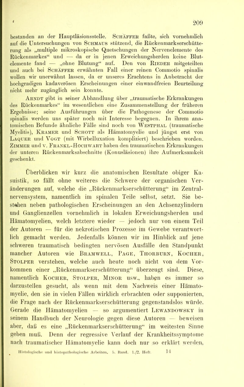 bestanden an der Hauptläsionsstelle. Schaffer faßte, sieb vornehmlich auf die Untersuchungen von Schmaus stützend, die Rückenmarkserschütte- rung als „multiple mikroskopische Quetschungen der Nervenelemente des Rückenmarkes“ und — da er in jenen Erweichungsherden keine Blut- elemente fand — „ohne Blutung“ auf. Den von Rieder mitgeteilten und auch bei Schaffer erwähnten Fall einer reinen Commotio spinalis wollen wir unerwähnt lassen, da er unseres Erachtens in Anbetracht der hochgradigen kadaverösen Erscheinungen einer einwandfreien Beurteilung nicht mehr zugänglich sein konnte. Arndt gibt in seiner Abhandlung über „traumatische Erkrankungen des Rückenmarkes“ im wesentlichen eine Zusammenstellung der früheren Ergebnisse; seine Ausführungen über die Pathogenese der Commotio spinalis werden uns später noch mit Interesse begegnen. In ihrem ana- tomischen Befunde ähnliche Fälle sind noch von Westphal (traumatische Myelitis), Kramer und Schott als Hämatomyelie und jüngst erst von Laquer und Vogt (mit Wirbelluxation kompliziert) beschrieben worden. Zimmer und v. Erankl-Hochwart haben den traumatischen Erkrankungen der unteren Rückenmarksabschnitte (Konusläsionen) ihre Aufmerksamkeit geschenkt. Überblicken wir kurz die anatomischen Resultate obiger Ka- suistik, so fällt ohne weiteres die Schwere der organischen Ver- änderungen auf, welche die „Rückenmarkserschütterung“ im Zentral- nervensystem, namentlich im spinalen Teile selbst, setzt. Sie be- stehen neben pathologischen Erscheinungen an den Achsenzylindern und Ganglienzellen vornehmlich in lokalen Erweichungsherden und Hämatomyelien, welch letztere wieder — jedoch nur von einem Teil der Autoren — für die nekrotischen Prozesse im Gewebe verantwort- lich gemacht werden. Jedenfalls können wir im Hinblick auf jene schweren traumatisch bedingten nervösen Ausfälle den Standpunkt mancher Autoren wie Bram well, Page, Thorburn, Kocher, Stolper verstehen, welche auch heute noch nicht von dem Vor- kommen einer „Rückenmarkserschütterung“ überzeugt sind. Diese, namentlich Kocher, Stolper, Minor usw„ haben es immer so darzustellen gesucht, als wenn mit dem Nachweis einer Hämato- myelie, den sie in vielen Fällen wirklich erbrachten oder supponierten, die Frage nach der Rückenmarkserschütterung gegenstandslos würde. Gerade die Hämatomyelien — so argumentiert Lewandowsky in seinem Handbuch der Neurologie gegen diese Autoren — beweisen aber, daß es eine „Rückenmarkserschütterung“ im weitesten Sinne geben muß. Denn der regressive Verlauf der Krankheitssymptome nach traumatischer Hämatomyelie kann doch nur so erklärt werden-, Histologische und histopathologische Arbeiten. 5. Band. 1./2. Heft. 14