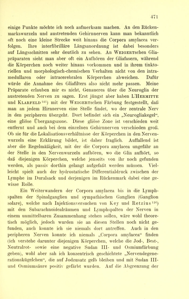 einige Punkte möchte ich noch aufmerksam machen. An den Rücken- marks wurzeln und austretenden Gehirn nerven kann man bekanntlich oft noch eine kleine Strecke weit hinaus die Corpora amylacea ver- folgen. Ihre interfibrilläre Längsanordnung ist dabei besonders auf Längsschnitten sehr deutlich zu sehen. An WEiGERTSchen Glia- präparaten sieht man aber oft ein Aufhören der Gliafasern, während die Körperchen noch weiter hinaus Vorkommen und in ihrem tinkto- riellen und morphologisch-chemischen Verhalten nicht von den intra- medullaren oder intracerebralen Körperchen abweichen. Dafür würde die Annahme des Gliafilters also nicht mehr passen. Meine Präparate erlauben mir es nicht, Genaueres über die Neuroglia der austretenden Nerven zu sagen. Erst jüngst aber haben L’Hermitte und Klarfeld141) mit der WEiGERTSchen Färbung festgestellt, daß man an jedem Hirnnerven eine Stelle findet, wo der zentrale Nerv in den peripheren übergeht. Dort befindet sich ein „Neurogliakegel“, eine gliöse Übergangszone. Diese gliöse Zone ist verschieden weit entfernt und auch bei dem einzelnen Gehirnnerven verschieden groß. Ob sie für die Lokalisationsverhältnisse der Körperchen in den Nerven- wurzeln eine Erklärung bildet, ist daher fraglich. Auffallend ist aber die Regelmäßigkeit, mit der die Corpora amylacea ungefähr an der Stelle in den Nervenwurzeln aufhören, wo die Glia aufhört, so daß diejenigen Körperchen, welche jenseits von ihr noch gefunden werden, als passiv dorthin gelangt aufgefaßt werden müssen. Viel- leicht spielt auch der hydrostatische Differentialdruck zwischen der Lymphe im Duralsack und derjenigen im Rückenmark dabei eine ge- wisse Rolle. Ein Weiterwandern der Corpora amylacea bis in die Lymph- spalten der Spinalganglien und sympathischen Ganglien (Ganglion solare), welche nach Injektionsversuchen von Key und Retzius126) mit den Subarachnoidealräumen und Lymphspalten der Nerven in einem unmittelbaren Zusammenhang stehen sollen, wäre wohl theore- tisch möglich, jedoch wurden sie an diesen Stellen noch nicht ge- funden, auch konnte ich sie niemals dort antreffen. Auch in den peripheren Nerven konnte ich niemals „Corpora amylacea“ finden (ich verstehe darunter diejenigen Körperchen, welche die Jod-, Best-, Neutralrot- sowie eine negative Sudan III- und Osmiumfärbung geben), wohl aber sah ich konzentrisch geschichtete „Nervendegene- rationskügelchen“, die auf Jodzusatz gelb bleiben und mit Sudan III- und Osmiumsäure positiv gefärbt wurden. Auf die Abgrenzung der