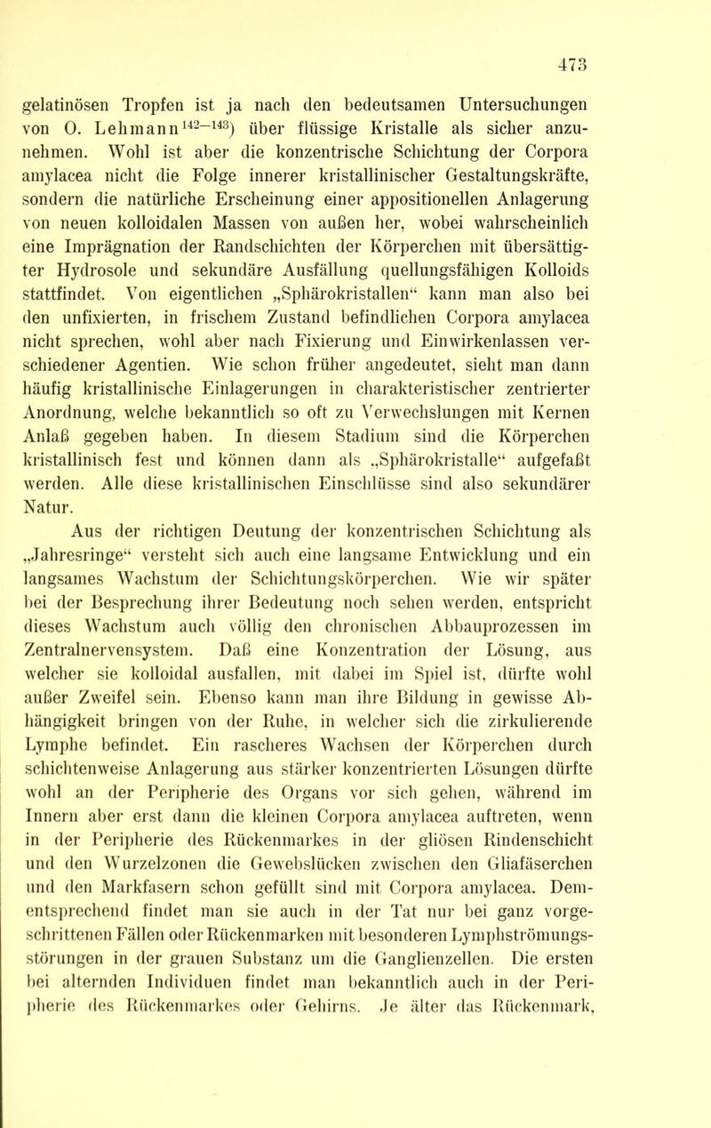 gelatinösen Tropfen ist ja nach den bedeutsamen Untersuchungen von 0. Lehmann142-143) über flüssige Kristalle als sicher anzu- nehmen. Wohl ist aber die konzentrische Schichtung der Corpora amylacea nicht die Folge innerer kristallinischer Gestaltungskräfte, sondern die natürliche Erscheinung einer appositionellen Anlagerung von neuen kolloidalen Massen von außen her, wobei wahrscheinlich eine Imprägnation der Randschichten der Körperchen mit übersättig- ter Hydrosole und sekundäre Ausfällung quellungsfähigen Kolloids stattfindet. Von eigentlichen „Sphärokristallen“ kann man also bei den unfixierten, in frischem Zustand befindlichen Corpora amylacea nicht sprechen, wohl aber nach Fixierung und Ein wirkenlassen ver- schiedener Agentien. Wie schon früher angedeutet, sieht man dann häufig kristallinische Einlagerungen in charakteristischer zentrierter Anordnung, welche bekanntlich so oft zu Verwechslungen mit Kernen Anlaß gegeben haben. In diesem Stadium sind die Körperchen kristallinisch fest und können dann als „Sphärokristalle“ aufgefaßt werden. Alle diese kristallinischen Einschlüsse sind also sekundärer Natur. Aus der richtigen Deutung der konzentrischen Schichtung als „Jahresringe“ versteht sich auch eine langsame Entwicklung und ein langsames Wachstum der Schichtungskörperchen. Wie wir später hei der Besprechung ihrer Bedeutung noch sehen werden, entspricht dieses Wachstum auch völlig den chronischen Abbauprozessen im Zentralnervensystem. Daß eine Konzentration der Lösung, aus welcher sie kolloidal ausfallen, mit dabei im Spiel ist, dürfte wohl außer Zweifel sein. Ebenso kann man ihre Bildung in gewisse Ab- hängigkeit bringen von der Ruhe, in welcher sich die zirkulierende Lymphe befindet. Ein rascheres Wachsen der Körperchen durch schichtenweise Anlagerung aus stärker konzentrierten Lösungen dürfte wohl an der Peripherie des Organs vor sich gehen, während im Innern aber erst dann die kleinen Corpora amylacea auftreten, wenn in der Peripherie des Rückenmarkes in der gliösen Rindenschicht und den Wurzelzonen die Gewebsliicken zwischen den Gliafäserchen und den Markfasern schon gefüllt sind mit Corpora amylacea. Dem- entsprechend findet man sie auch in der Tat nur bei ganz vorge- schrittenen Fällen oder Rückenmarken mit besonderen Lymphströmungs- störungen in der grauen Substanz um die Ganglienzellen. Die ersten bei alternden Individuen findet man bekanntlich auch in der Peri- pherie des Rückenmarkes oder Gehirns. Je älter das Rückenmark,