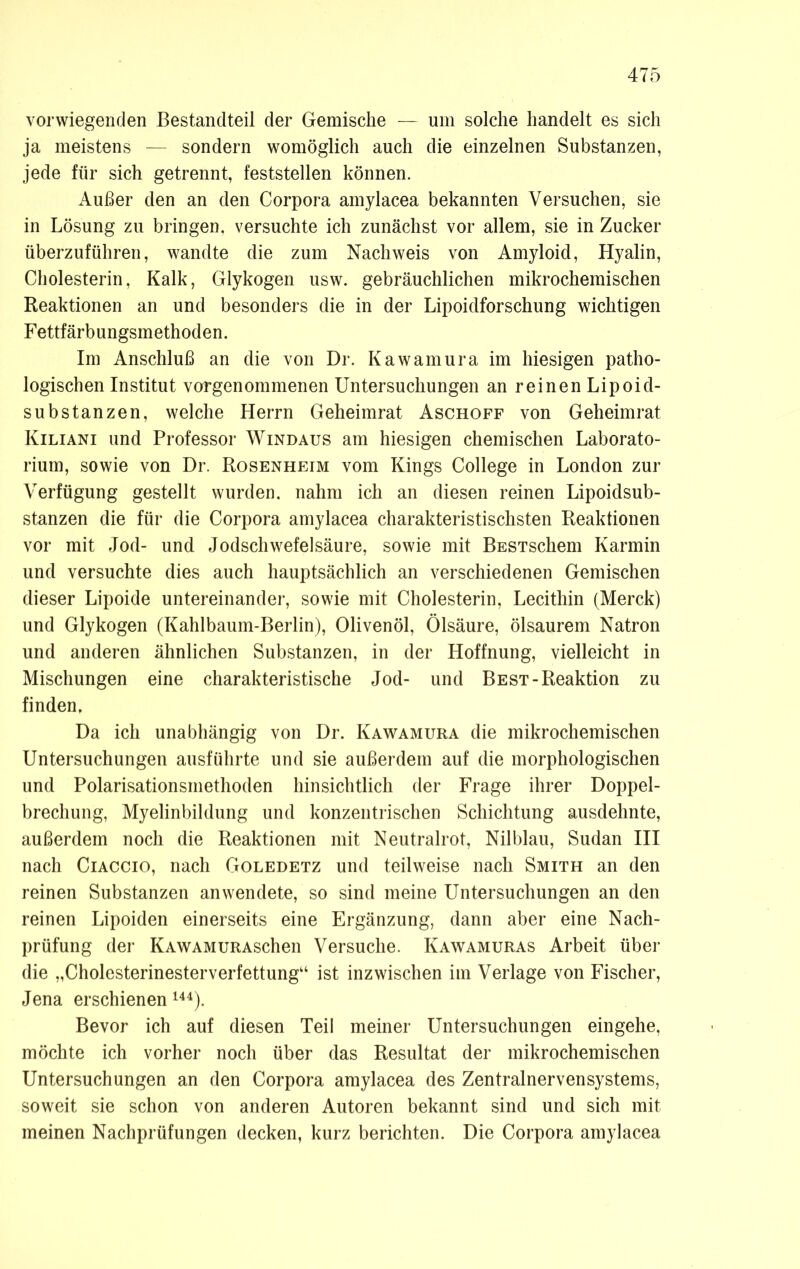 vorwiegenden Bestandteil der Gemische — um solche handelt es sich ja meistens — sondern womöglich auch die einzelnen Substanzen, jede für sich getrennt, feststellen können. Außer den an den Corpora amylacea bekannten Versuchen, sie in Lösung zu bringen, versuchte ich zunächst vor allem, sie in Zucker überzuführen, wandte die zum Nachweis von Amyloid, Hyalin, Cholesterin, Kalk, Glykogen usw. gebräuchlichen mikrochemischen Reaktionen an und besonders die in der Lipoidforschung wichtigen Fettfärbungsmethoden. Im Anschluß an die von Dr. Kawamura im hiesigen patho- logischen Institut vorgenommenen Untersuchungen an reinen Lipoid- substanzen, welche Herrn Geheimrat Aschoff von Geheimrat Kiliani und Professor Windaus am hiesigen chemischen Laborato- rium, sowie von Dr. Rosenheim vom Kings College in London zur Verfügung gestellt wurden, nahm ich an diesen reinen Lipoidsub- stanzen die für die Corpora amylacea charakteristischsten Reaktionen vor mit Jod- und Jodschwefelsäure, sowie mit BESTSchem Karmin und versuchte dies auch hauptsächlich an verschiedenen Gemischen dieser Lipoide untereinander, sowie mit Cholesterin, Lecithin (Merck) und Glykogen (Kahlbaum-Berlin), Olivenöl, Ölsäure, ölsaurem Natron und anderen ähnlichen Substanzen, in der Hoffnung, vielleicht in Mischungen eine charakteristische Jod- und Best-Reaktion zu finden. Da ich unabhängig von Dr. Kawamura die mikrochemischen Untersuchungen ausführte und sie außerdem auf die morphologischen und Polarisationsmethoden hinsichtlich der Frage ihrer Doppel- brechung, Myelinbildung und konzentrischen Schichtung ausdehnte, außerdem noch die Reaktionen mit Neutralrot, Nilblau, Sudan III nach Ciaccio, nach Goledetz und teilweise nach Smith an den reinen Substanzen anwendete, so sind meine Untersuchungen an den reinen Lipoiden einerseits eine Ergänzung, dann aber eine Nach- prüfung der KAWAMURAschen Versuche. Kawamuras Arbeit über die „Cholesterinesterverfettung“ ist inzwischen im Verlage von Fischer, Jena erschienen144). Bevor ich auf diesen Teil meiner Untersuchungen eingehe, möchte ich vorher noch über das Resultat der mikrochemischen Untersuchungen an den Corpora amylacea des Zentralnervensystems, soweit sie schon von anderen Autoren bekannt sind und sich mit meinen Nachprüfungen decken, kurz berichten. Die Corpora amylacea