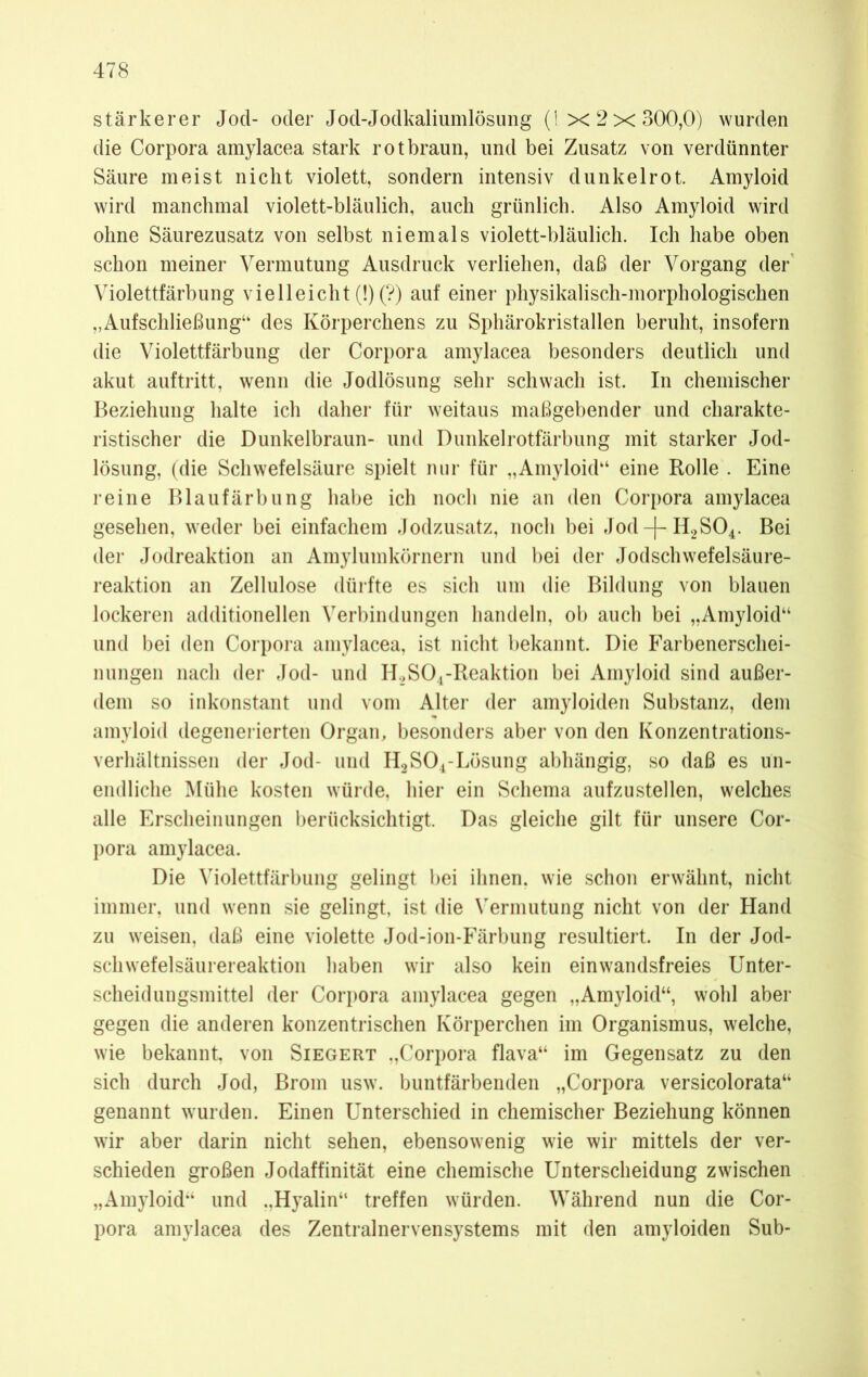 stärkerer Jod- oder Jod-Jodkaliumlösung (1x2x300,0) wurden die Corpora amylacea stark rotbraun, und bei Zusatz von verdünnter Säure meist nicht violett, sondern intensiv dunkelrot. Amyloid wird manchmal violett-bläulich, auch grünlich. Also Amyloid wird ohne Säurezusatz von selbst niemals violett-bläulich. Ich habe oben schon meiner Vermutung Ausdruck verliehen, daß der Vorgang der Violettfärbung vielleicht (!) (?) auf einer physikalisch-morphologischen „Aufschließung“ des Körperchens zu Sphärokristallen beruht, insofern die Violettfärbung der Corpora amylacea besonders deutlich und akut auftritt, wenn die Jodlösung sehr schwach ist. In chemischer Beziehung halte ich daher für weitaus maßgebender und charakte- ristischer die Dunkelbraun- und Dunkelrotfärbung mit starker Jod- lösung, (die Schwefelsäure spielt nur für „Amyloid“ eine Rolle . Eine reine Blaufärbung habe ich noch nie an den Corpora amylacea gesehen, weder bei einfachem Jodzusatz, noch bei Jod-|~H2S04. Bei der Jodreaktion an Amylumkörnern und bei der Jodschwefelsäure- reaktion an Zellulose dürfte es sich um die Bildung von blauen lockeren additionellen Verbindungen handeln, ob auch bei „Amyloid“ und bei den Corpora amylacea, ist nicht bekannt. Die Farbenerschei- nungen nach der Jod- und II.,SO.,-Reaktion bei Amyloid sind außer- dem so inkonstant und vom Alter der amyloiden Substanz, dem amyloid degenerierten Organ, besonders aber von den Konzentrations- verhältnissen der Jod- und H2S04-Lösung abhängig, so daß es un- endliche Mühe kosten würde, hier ein Schema aufzustellen, welches alle Erscheinungen berücksichtigt. Das gleiche gilt für unsere Cor- pora amylacea. Die Violettfärbung gelingt bei ihnen, wie schon erwähnt, nicht immer, und wenn sie gelingt, ist die Vermutung nicht von der Hand zu weisen, daß eine violette Jod-ion-Färbung resultiert. In der Jod- schwefelsäurereaktion haben wir also kein ein wandsfreies Unter- scheidungsmittel der Corpora amylacea gegen „Amyloid“, wohl aber gegen die anderen konzentrischen Körperchen im Organismus, welche, wie bekannt, von Siegert „Corpora flava“ im Gegensatz zu den sich durch Jod, Brom usw. buntfärbenden „Corpora versicolorata“ genannt wurden. Einen Unterschied in chemischer Beziehung können wir aber darin nicht sehen, ebensowenig wie wir mittels der ver- schieden großen Jodaffinität eine chemische Unterscheidung zwischen „Amyloid“ und „Hyalin“ treffen würden. Während nun die Cor- pora amylacea des Zentralnervensystems mit den amyloiden Sub-